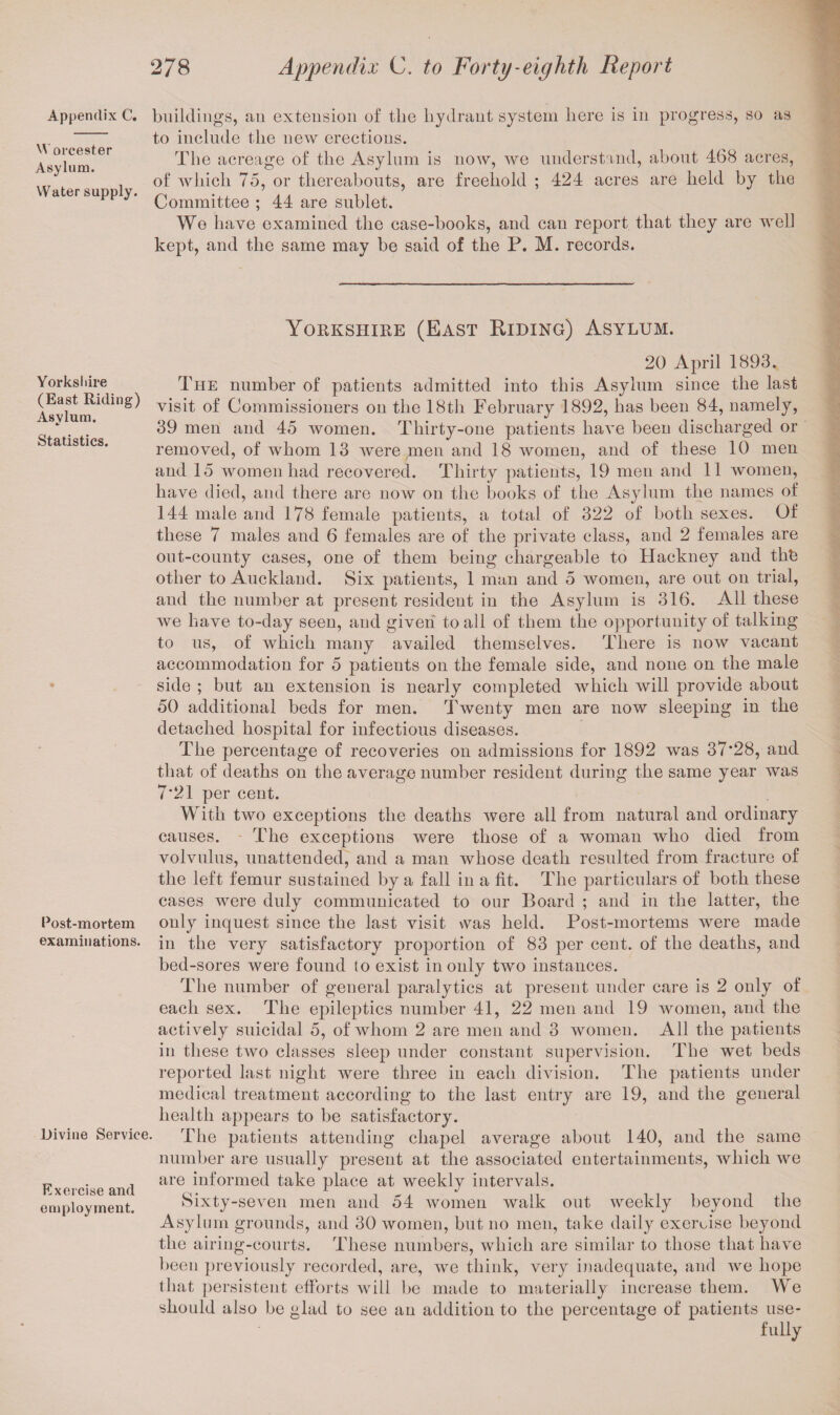 Appendix C. Worcester Asylum. Water supply. buildings, an extension of the hydrant system here is in progress, so as to include the new erections. The acreage of the Asylum is now, we understand, about 468 acres, of which 75, or thereabouts, are freehold ; 424 acres are held by the Committee ; 44 are sublet. We have examined the case-books, and can report that they are well kept, and the same may be said of the P. M. records. Yorkshire (East Riding) Asylum. Yorks I lire (East Riding) Asylum. Statistics. Post-mortem examinations. Divine Service. Exercise and employment. 20 April 1893. The number of patients admitted into this Asylum since the last visit of Commissioners on the 18th February 1892, has been 84, namely, 39 men and 45 women. Thirty-one patients have been discharged or removed, of whom 13 were men and 18 women, and of these 10 men and 15 women had recovered. Thirty patients, 19 men and 11 women, have died, and there are now on the books of the Asylum the names of 144 male and 178 female patients, a total of 322 of both sexes. Of these 7 males and 6 females are of the private class, and 2 females are out-county cases, one of them being chargeable to Hackney and thL other to Auckland. Six patients, 1 man and 5 women, are out on trial, and the number at present resident in the Asylum is 316. All these we have to-day seen, and given to all of them the opportunity of talking to us, of which many availed themselves. There is now vacant accommodation for 5 patients on the female side, and none on the male side ; but an extension is nearly completed which will provide about 50 additional beds for men. Twenty men are now sleeping in the detached hospital for infectious diseases. The percentage of recoveries on admissions for 1892 was 37*28, and that of deaths on the average number resident during the same year was 7*21 per cent. With two exceptions the deaths were all from natural and ordinary causes. The exceptions were those of a woman who died from volvulus, unattended, and a man whose death resulted from fracture of the left femur sustained by a fall in a fit. The particulars of both these cases were duly communicated to our Board ; and in the latter, the only inquest since the last visit was held. Post-mortems were made in the very satisfactory proportion of 83 per cent, of the deaths, and bed-sores were found (o exist in only two instances. The number of general paralytics at present under care is 2 only of each sex. The epileptics number 41, 22 men and 19 women, and the actively suicidal 5, of whom 2 are men and 3 women. All the patients in these two classes sleep under constant supervision. The wet beds reported last night were three in each division. The patients under medical treatment according to the last entry are 19, and the general health appears to be satisfactory. The patients attending chapel average about 140, and the same number are usually present at the associated entertainments, which we are informed take place at weekly intervals. Sixty-seven men and 54 women walk out weekly beyond the Asylum grounds, and 30 women, but no men, take daily exercise beyond the airing-courts. These numbers, which are similar to those that have been previously recorded, are, we think, very inadequate, and we hope that persistent efforts will be made to materially increase them. We should also be glad to see an addition to the percentage of patients use¬ fully