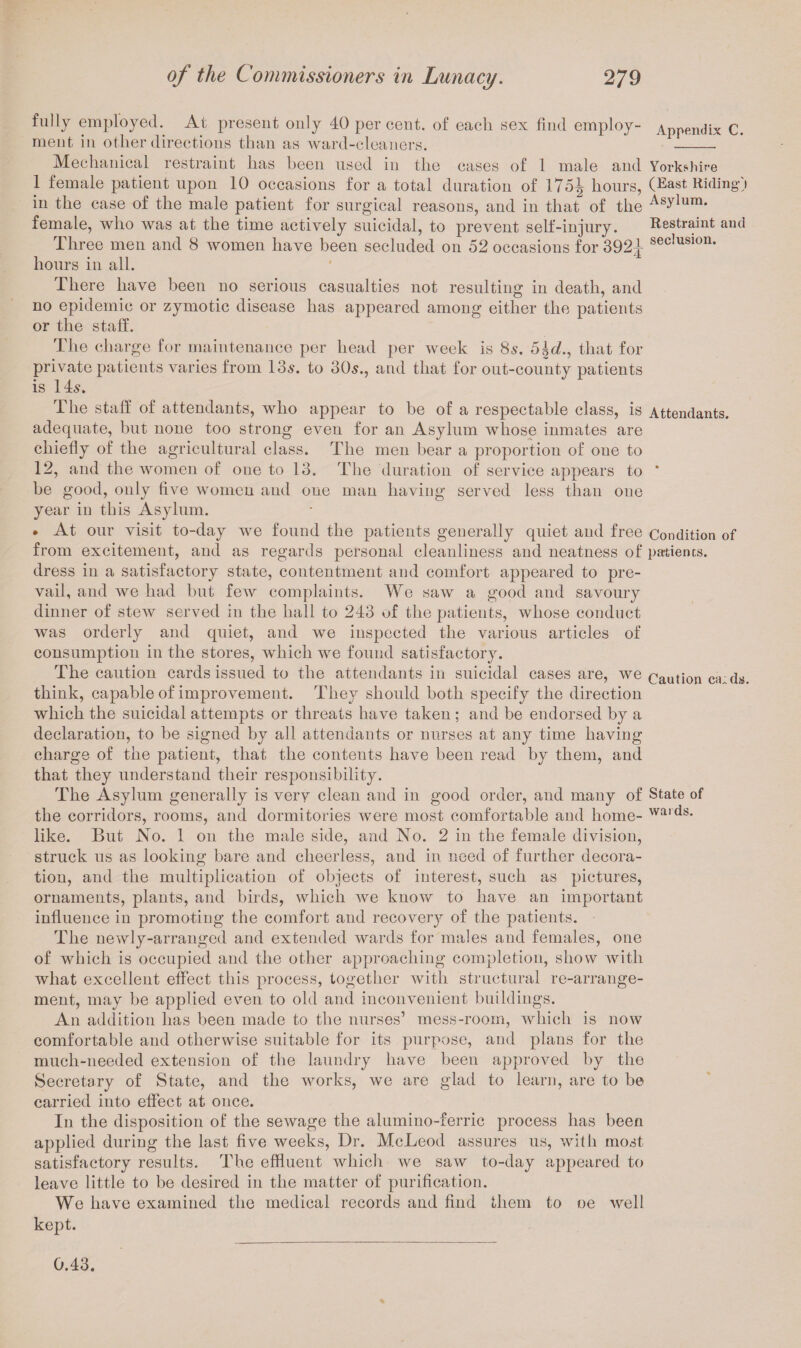 fully employed. At present only 40 percent, of each sex find employ- Appendix C. meut in other directions than as ward-cleaners. _ Mechanical restraint has heen used in the cases of 1 male and Yorkshire 1 female patient upon 10 occasions for a total duration of 175^ hours, (East Riding* i in the case of the male patient for surgical reasons, and in that of the AsDum- female, who was at the time actively suicidal, to prevent self-injury. Restraint and Three men and 8 women have been secluded on 52 occasions for 392-}- sec,uslon* hours in all. There have been no serious casualties not resulting in death, and no epidemic or zymotic disease has appeared among either the patients or the staff. The charge for maintenance per head per week is 8s. 5Jd., that for private patients varies from 13s. to 30s., and that for out-county patients is 14s. The staff of attendants, who appear to be of a respectable class, is Attendants, adequate, but none too strong even for an Asylum whose inmates are chiefly of the agricultural class. The men bear a proportion of one to 12, and the women of one to 13. The duration of service appears to * be good, only five women and one man having served less than one year in this Asylum. * At our visit to-day we found the patients generally quiet and free Condition of from excitement, and as regards personal cleanliness and neatness of patients, dress in a satisfactory state, contentment and comfort appeared to pre¬ vail, and we had but few complaints. Wo saw a good and savoury dinner of stew served in the hall to 243 of the patients, whose conduct was orderly and quiet, and we inspected the various articles of consumption in the stores, which we found satisfactory. The caution cards issued to the attendants in suicidal cases are, we caution en ds, think, capable of improvement. They should both specify the direction which the suicidal attempts or threats have taken ; and be endorsed by a declaration, to be signed by all attendants or nurses at any time having charge of the patient, that the contents have been read by them, and that they understand their responsibility. The Asylum generally is verv clean and in good order, and many of State of the corridors, rooms, and dormitories were most comfortable and home- waids- like. But No. 1 on the male side, and No. 2 in the female division, struck us as looking bare and cheerless, and in need of further decora¬ tion, and the multiplication of objects of interest, such as pictures, ornaments, plants, and birds, which we know to have an important influence in promoting the comfort and recovery of the patients. The newly-arranged and extended wards for males and females, one of which is occupied and the other approaching completion, show with what excellent effect this process, together with structural re-arrange- ment, may be applied even to old and inconvenient buildings. An addition has been made to the nurses’ mess-room, which is now comfortable and otherwise suitable for its purpose, and plans for the much-needed extension of the laundry have been approved by the Secretary of State, and the works, we are glad to learn, are to be carried into effect at once. In the disposition of the sewage the alumino-ferric process has been applied during the last five weeks, Dr. McLeod assures us, with most satisfactory results. The effluent which we saw to-day appeared to leave little to be desired in the matter of purification. We have examined the medical records and find them to oe well kept. 0.43.