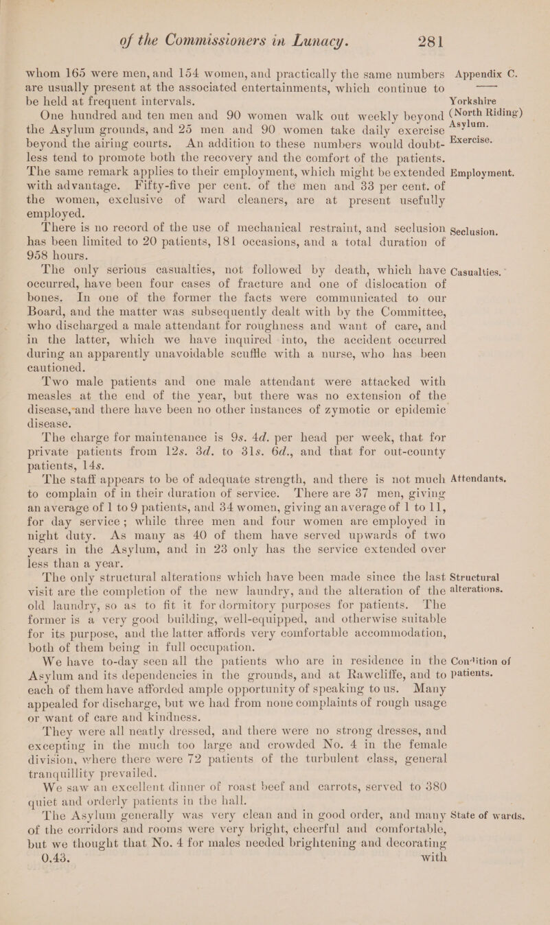 whom 165 were men, and 154 women, and practically the same numbers Appendix C. are usually present at the associated entertainments, which continue to - be held at frequent intervals. Yorkshire One hundred and ten men and 90 women walk out weekly beyond (North Riding) the Asylum grounds, and 25 men and 90 women take daily exercise Asy um' beyond the airing courts. An addition to these numbers would doubt- Exercise- less tend to promote both the recovery and the comfort of the patients. The same remark applies to their employment, which might be extended Employment, with advantage. Fifty-five per cent, of the men and 33 per cent, of the women, exclusive of ward cleaners, are at present usefully employed. There is no record of the use of mechanical restraint, and seclusion seclusion, has been limited to 20 patients, 181 occasions, and a total duration of 958 hours. The only serious casualties, not followed by death, which have Casualties, occurred, have been four cases of fracture and one of dislocation of bones. In one of the former the facts were communicated to our Board, and the matter was subsequently dealt with by the Committee, who discharged a male attendant for roughness and want of care, and in the latter, which we have inquired into, the accident occurred during an apparently unavoidable scuffle with a nurse, who has been cautioned. Two male patients and one male attendant were attacked with measles at the end of the vear, but there was no extension of the disease, and there have been no other instances of zymotic or epidemic disease. The charge for maintenance is 9s. 4d. per head per week, that for private patients from 12s. 3d. to 31s. 6d., and that for out-county patients, 14s. The staff appears to be of adequate strength, and there is not much Attendants, to complain of in their duration of service. There are 37 men, giving an average of 1 to 9 patients, and 34 women, giving an average of 1 to 11, for day service ; while three men and four women are employed in night duty. As many as 40 of them have served upwards of two years in the Asylum, and in 23 only has the service extended over less than a year. The only structural alterations which have been made since the last Structural visit are the completion of the new laundry, and the alteration of the alterations, old laundry, so as to fit it for dormitory purposes for patients. The former is a very good building, well-equipped, and otherwise suitable for its purpose, and the latter affords very comfortable accommodation, both of them being in full occupation. We have to-day seen all the patients who are in residence in the Condition of Asylum and its dependencies in the grounds, and at Rawcliffe, and to patients, each of them have afforded ample opportunity of speaking to us. Many appealed for discharge, but we had from none complaints of rough usage or want of care and kindness. They were all neatly dressed, and there were no strong dresses, and excepting in the much too large and crowded No. 4 in the female division, where there were 72 patients of the turbulent class, general tranquillity prevailed. We saw an excellent dinner of roast beef and carrots, served to 380 quiet and orderly patients in the hall. The Asylum generally was very clean and in good order, and many State of wards, of the corridors and rooms were very bright, cheerful and comfortable, but we thought that No. 4 for males needed brightening and decorating 0.43. with