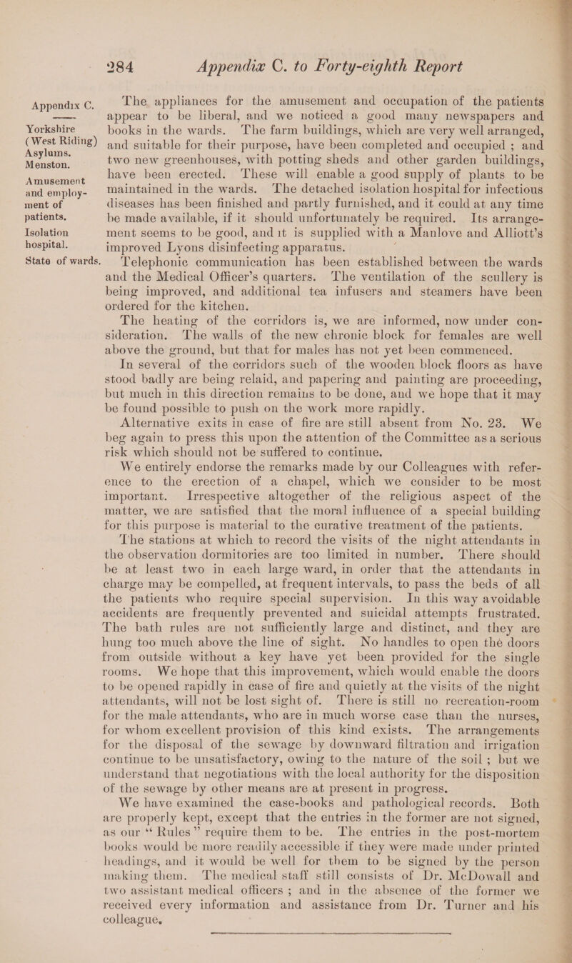 Appendix C. Yorkshire (West Riding) Asylums. Menston. Amusement and employ¬ ment of patients. Isolation hospital. State of wards. The appliances for the amusement and occupation of the patients appear to be liberal, and we noticed a good many newspapers and books in the wards. The farm buildings, which are very well arranged, and suitable for their purpose, have been completed and occupied ; and two new greenhouses, with potting sheds and other garden buildings, have been erected. These will enable a good supply of plants to be maintained in the wards. The detached isolation hospital for infectious diseases has been finished and partly furnished, and it could at any time be made available, if it should unfortunately be required. Its arrange¬ ment seems to be good, and it is supplied with a Manlove and Alliott’s improved Lyons disinfecting apparatus. Telephonic communication has been established between tbe wards and the Medical Officer’s quarters. The ventilation of the scullery is being improved, and additional tea infusers and steamers have been ordered for the kitchen. The heating of the corridors is, we are informed, now under con¬ sideration. The walls of the new chronic block for females are well above the ground, but that for males has not yet been commenced. In several of the corridors such of the wooden block floors as have stood badly are being relaid, and papering and painting are proceeding, but much in this direction remains to be done, and we hope that it may be found possible to push on the work more rapidly. Alternative exits in case of fire are still absent from No. 23. We beg again to press this upon the attention of the Committee as a serious risk which should not be suffered to continue. We entirely endorse the remarks made by our Colleagues with refer¬ ence to the erection of a chapel, which we consider to be most important. Irrespective altogether of the religious aspect of the matter, we are satisfied that the moral influence of a special building for this purpose is material to the curative treatment of the patients. The stations at which to record the visits of the night attendants in the observation dormitories are too limited in number. There should be at least two in each large ward, in order that the attendants in charge may be compelled, at frequent intervals, to pass the beds of all the patients who require special supervision. In this way avoidable accidents are frequently prevented and suicidal attempts frustrated. The bath rules are not sufficiently large and distinct, and they are hung too much above the line of sight. No handles to open the doors from outside without a key have yet been provided for the single rooms. We hope that this improvement, which would enable the doors to be opened rapidly in case of fire and quietly at the visits of the night attendants, will not be lost sight of. There is still no recreation-room for the male attendants, who are in much worse case than the nurses, for whom excellent provision of this kind exists. The arrangements for the disposal of the sewage by downward filtration and irrigation continue to be unsatisfactory, owing to the nature of the soil ; but we understand that negotiations with the local authority for the disposition of the sewage by other means are at present in progress. We have examined the case-books and pathological records. Both are properly kept, except that the entries in the former are not signed, as our “ Buies ” require them to be. The entries in the post-mortem books would be more readily accessible if they were made under printed headings, and it would be Avell for them to be signed by the person making them. The medical staff still consists of Dr. McDowall and two assistant medical officers ; and in the absence of the former we received every information and assistance from Dr. Turner and his colleague.