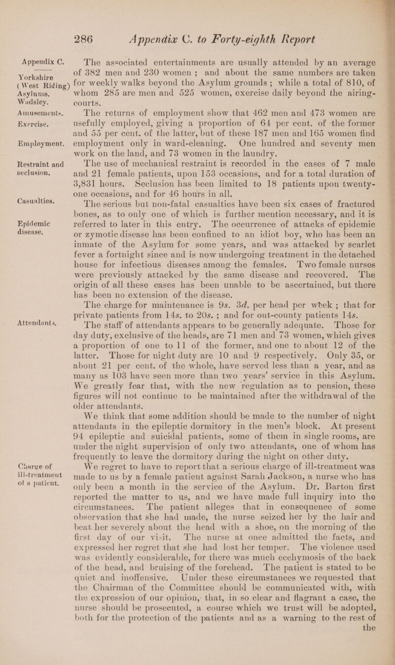 A ppendix C. Yorkshire ( West Riding) Asylums. Wndsley. Amusements. Exercise. Employment. Restraint and seclusion. Casualties. Epidemic disease. Attendants. Charge of ill-treatment ot a patient. The associated entertainments are usually attended by an average of 382 men and 230 women ; and about the same numbers are taken for weekly walks beyond the Asylum grounds ; while a total of 810, of whom 285 are men and 525 women, exercise daily beyond the airing- courts. The returns of employment show that 462 men and 473 women are usefully employed, giving a proportion of 64 per cent, of the former and 55 per cent, of the latter, but of these 187 men and 165 women find employment only in ward-cleaning. One hundred and seventy men work on the land, and 73 women in the laundry. The use of mechanical restraint is recorded in the cases of 7 male and 21 female patients, upon 153 occasions, and for a total duration of 3,831 hours. Seclusion has been limited to 18 patients upon twenty- one occasions, and for 46 hours in all. The serious but non-fatal casualties have been six cases of fractured bones, as to only one of which is further mention necessary, and it is referred to later in this entry. The occurrence of attacks of epidemic or zymotic disease has been confined to an idiot boy, who has been an inmate of the Asylum for some years, and was attacked by scarlet fever a fortnight since and is now undergoing treatment in the detached house for infectious diseases among the females. Two female nurses were previously attacked by the same disease and recovered. The origin of all these cases has been unable to be ascertained, but there has been no extension of the disease. The charge for maintenance is 9s. 3d. per head per wbek ; that for private patients from 14s. to 20s. ; and for out-county patients 14s. The staff of attendants appears to be generally adequate. Those for day duty, exclusive of the heads, are 71 men and 73 women, which gives a proportion of one to 11 of the former, and one to about 12 of the latter. Those for night duty are 10 and 9 respectively. Only 35, or about 21 per cent, of the whole, have served less than a year, and as many as 103 have seen more than two years’ service in this Asylum. We greatly fear that, with the new regulation as to pension, these figures will not continue to be maintained after the withdrawal of the older attendants. We think that some addition should be made to the number of night attendants in the epileptic dormitory in the men’s block. At present 94 epileptic and suicidal patients, some of them in single rooms, are under the night supervision of only two attendants, one of whom has frequently to leave the dormitory during the night on other duty. We regret to have to report that a serious charge of ill-treatment was made to us by a female patient against Sarah Jackson, a nurse who has only been a month in the service of the Asylum. Dr. Barton first reported the matter to us, and we have made full inquiry into the circumstances. The patient alleges that in consequence of some observation that she had made, the nurse seized her by the hair and beat her severely about the head with a shoe, on the morning of the first day of our visit. The nurse at once admitted the facts, and expressed her regret that she had lost her temper. The violence used was evidently considerable, for there was much ecchymosis of the back of the head, and bruising of the forehead. The patient is stated to be quiet and inoffensive. Under these circumstances we requested that the Chairman of the Committee should be communicated with, with the expression of our opinion,- that, in so clear and flagrant a case, the nurse should he prosecuted, a course which we trust will be adopted, both for the protection of the patients and as a warning to the rest of