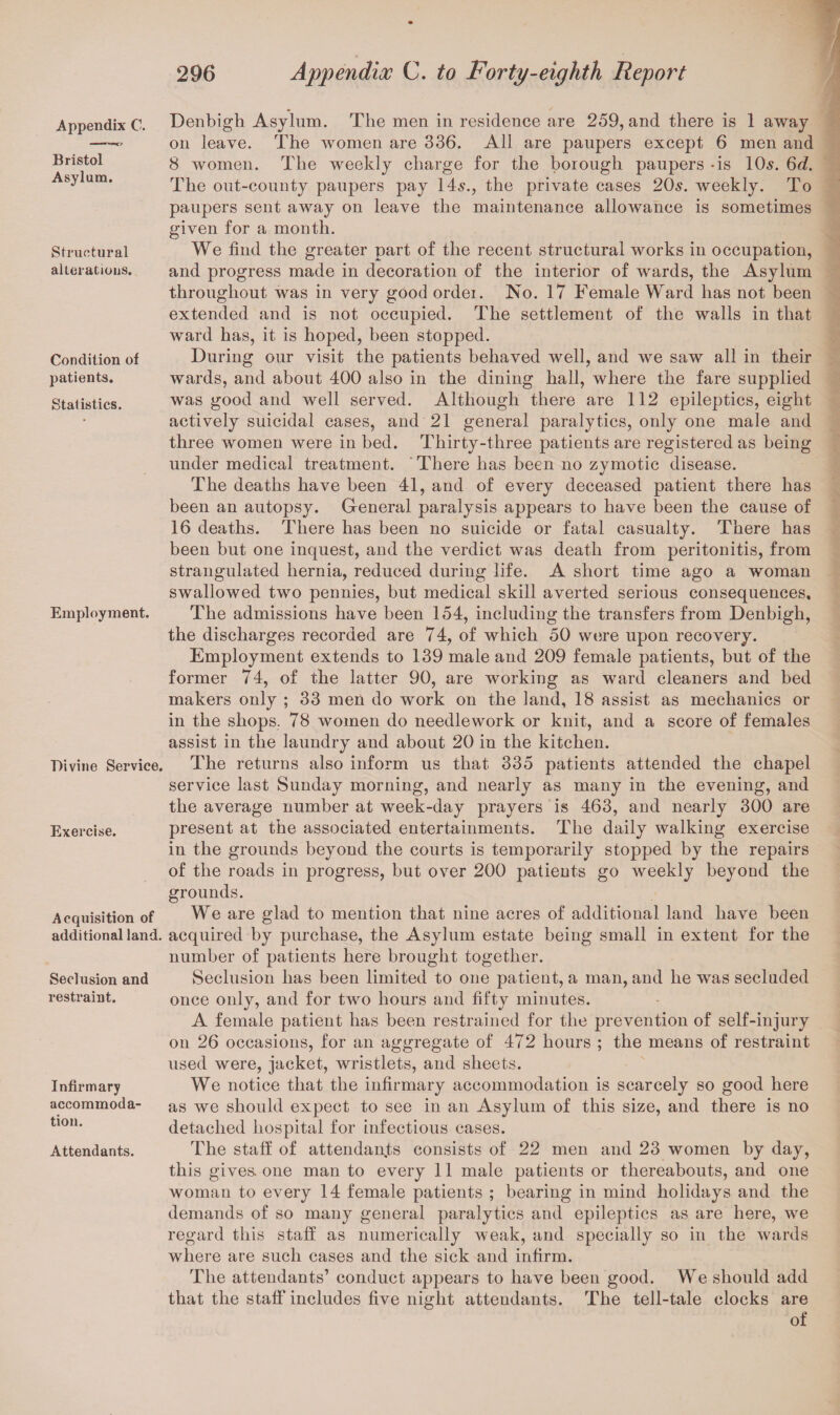 Appendix C. Bristol Asylum. Structural alterations. Condition of patients. Statistics. Employment. Divine Service. Exercise. Acquisition of additional land. Seclusion and restraint. Infirmary accommoda¬ tion. Attendants. Denbigh Asylum. The men in residence are 259, and there is 1 away on leave. The women are 336. All are paupers except 6 men and 8 women. The weekly charge for the borough paupers -is 10s. 6c?. The out-county paupers pay 14s., the private cases 205. weekly. To paupers sent away on leave the maintenance allowance is sometimes given for a month. We find the greater part of the recent structural works in occupation, and progress made in decoration of the interior of wards, the Asylum throughout was in very good order. No. 17 Female Ward has not been extended and is not occupied. The settlement of the walls in that ward has, it is hoped, been stopped. During our visit the patients behaved well, and we saw all in their wards, and about 400 also in the dining hall, where the fare supplied was good and well served. Although there are 112 epileptics, eight actively suicidal cases, and 21 general paralytics, only one male and three women were in bed. Thirty-three patients are registered as being under medical treatment. There has been no zymotic disease. The deaths have been 41, and of every deceased patient there has been an autopsy. General paralysis appears to have been the cause of 16 deaths. There has been no suicide or fatal casualty. There has been but one inquest, and the verdict was death from peritonitis, from strangulated hernia, reduced during life. A short time ago a woman swallowed two pennies, but medical skill averted serious consequences. The admissions have been 154, including the transfers from Denbigh, the discharges recorded are 74, of which 50 were upon recovery. Employment extends to 139 male and 209 female patients, but of the former 74, of the latter 90, are working as ward cleaners and bed makers only ; 33 men do work on the land, 18 assist as mechanics or in the shops. 78 women do needlework or knit, and a score of females assist in the laundry and about 20 in the kitchen. The returns also inform us that 335 patients attended the chapel service last Sunday morning, and nearly as many in the evening, and the average number at week-day prayers is 463, and nearly 300 are present at the associated entertainments. The daily walking exercise in the grounds beyond the courts is temporarily stopped by the repairs of the roads in progress, but over 200 patients go weekly beyoud the grounds. We are glad to mention that nine acres of additional land have been acquired by purchase, the Asylum estate being small in extent for the number of patients here brought together. Seclusion has been limited to one patient, a man, and he was secluded once only, and for two hours and fifty minutes. A female patient has been restrained for the prevention of self-injury on 26 occasions, for an aggregate of 472 hours ; the means of restraint used were, jacket, wristlets, and sheets. We notice that the infirmary accommodation is scarcely so good here as we should expect to see in an Asylum of this size, and there is no detached hospital for infectious cases. The staff of attendants consists of 22 men and 23 women by day, this gives, one man to every 11 male patients or thereabouts, and one woman to every 14 female patients ; bearing in mind holidays and the demands of so many general paralytics and epileptics as are here, we regard this staff as numerically weak, and specially so in the wards where are such cases and the sick and infirm. The attendants’ conduct appears to have been good. We should add that the staff includes five night attendants. The tell-tale clocks are of