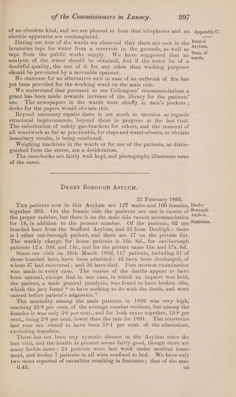 of an obsolete kind, and we are pleased to hear that telephones and an electric apparatus are contemplated. During our tour of the wards we observed that there are now in the lavatories taps for water from a reservoir in the grounds, as well as taps from the public works supply. We have suggested that an analysis of the water should be obtained, and if the water be of a doubtful quality, the use of it for any other than washing purposes should be prevented by a moveable spanner. No staircase for an alternative exit in case of an outbreak of fire has yet been provided for the working ward on the male side. We understand that pursuant to our Colleagues’ recommendations a grant has been made towards increase of the library for the patients’ use. The newspapers in the wards were chiefly in men’s pockets ; desks for the papers would obviate this. Beyond necessary repairs there is not much to mention as regards structural improvements, beyond those in progress at the last visit. The substitution of safety gas-brackets for others, and the removal of all woodwork as far as practicable, for slops and water-closets, to obviate insanitary results, is being continued. Weighing machines in the wards or for use of the patients, as distin¬ guished from the stores, are a desideratum. The case-books are fairly well kept, and photography illustrates some of the cases. Derby Borough Asylum. 22 February 1893. The patients now in this Asylum are 137 males and 166 females, together 303. On the female side the patients are one in excess of the proper number, but there is on the male side vacant accommodation for 18, in addition to the present number. Of the patients, 62 are boarded here from the Stafford Asylum, and 25 from Denbigh : there is 1 other out-borough patient, and there are 17 on the private list. The weekly charge for home patients is 10s. 6d.. for out-borough patients 12 s. 10d. and 14s., and for the private cases 15s. and 17s. 6d. Since our visit on 16th March 1892, 117 patients, including 31 of those boarded here, have been admitted : 45 have been discharged, of whom 37 had recovered ; and 36 have died, l^ost mortem examination was made in every case. The causes of the deaths appear to have been natural, except that in one case, in which an inquest Avas held, the patient, a male general paralytic, was found to have broken ribs, which the jury found “ to have nothing to do with the death, and were caused before patient’s adjpission.” The mortality among the male patients in 1892 Avas very high, reaching 23’8 per cent, of the average number resident, but among the females it was only 5*6 percent., and for both sexes together, 13'8 per cent., being 2*8 per cent, lower than the rate for 1891. The recoveries last year are stated to have been 51T per cent, of the admissions, excluding transfers. There has not been any zymotic disease in the Asylum since the last visit, and the health at present seems fairly good, though there are many feeble cases ; 24 patients were last week under medical treat¬ ment, and to-day 7 patients in all were confined to bed. We have only two cases reported of casualties resulting in fractures; that of the man 0.43. on Appendix C. Bristol Asylum. State of wards. Derl»y Horough Asylum. Statistics.