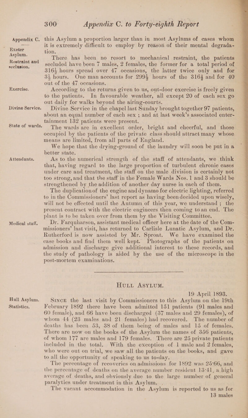 Appendix C. Exeter Asylum. Restraint and seclusion. Exercise. Divine Service. State of wards. Attendants. Medical staff. Hull Asylum. Statistics. this Asylum a proportion larger than in most Asylnms of cases whom it is extremely difficult to employ by reason of their mental degrada¬ tion. There has been no resort to mechanical restraint, the patients secluded have been 7 males, 2 females, the former for a total period of 316lr hours spread over 47 occasions, the latter twice only and for 3^ hours. One man accounts for 299^ hours of the 316j and for 40 out of the 47 occasions. According to the returns given to us, out-door exercise is freely given to the patients. In favourable weather, all except 20 of each sex go out daily for walks beyond the airing-courts. Divine Service in the chapel last Sunday brought together 97 patients, about an equal number of each sex ; and at last week’s associated enter¬ tainment 132 patients were present. The wards are in excellent order, bright and cheerful, and those occupied by the patients of the private class should attract many whose means are limited, from all parts of England. We hope that the drying-ground of the laundry will soon be put in a better state. As to the numerical strength of the staff of attendants, we think that, having regard to the large proportion of turbulent chronic cases under care and treatment, the staff on the male division is certainly not too strong, and that the staff in the Female Wards Nos. 1 and 3 should be strengthened by the addition of another day nurse in each of them. The duplication of the engine and dynamo for electric lighting, referred to in the Commissioners’ last report as having been decided upon wisely, will not be effected until the Autumn of this year, we understand ; the present contract with the electric engineers then coming to an end. The plant is to be taken over from them by the Visiting Committee. Dr. Farquliarson, assistant medical officer here at the date of the Com¬ missioners’ last visit, has returned to Carlisle Lunatic Asylum, and Dr. Rutherford is now assisted by Mr. Sproat. We have examined the case books and find them well kept. Photographs of the patients on admission and discharge give additional interest to these records, and the study of pathology is aided by the use of the microscope in the post-mortem examinations. Hull Asylum. 19 April 1893. Since the last visit by Commissioners to this Asylum on the 19th February 1892 there have been admitted 151 patients (91 males and 60 female), and 66 have been discharged (37 males and 29 females), of whom 44 (23 males and 21 females) had recovered. The number of deaths has been 53, 38 of them being of males and 15 of females. There are now on the books of the Asylum the names of 356 patients, of whom 177 are males and 179 females. There are 25 private patients included in the total. With the exception of 1 male and 2 females, who were out on trial, we saw all the patients on the books, and gave to all the opportunity of speaking to us to-day. The percentage of recoveries on admissions for 1892 was 25'66, and the percentage of deaths on the average number resident 13*41, a high average of deaths, and obviously due to the large number of general paralytics under treatment in this Asylum. The vacant accommodation in the Asylum is reported to us as for 13 males