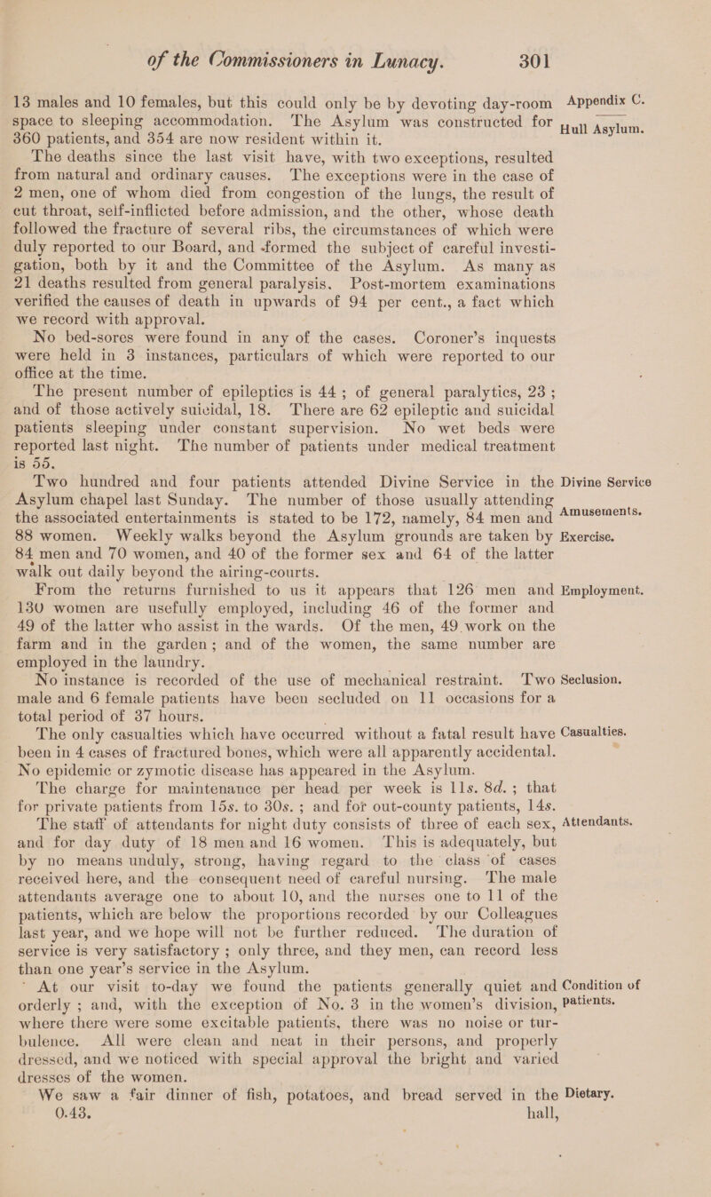 13 males and 10 females, but this could only be by devoting day-room Appendix C. space to sleeping accommodation. The Asylum was constructed for „ ,, . , 360 patients, and 354 are now resident within it. u . • The deaths since the last visit have, with two exceptions, resulted from natural and ordinary causes. The exceptions were in the case of 2 men, one of whom died from congestion of the lungs, the result of cut throat, self-inflicted before admission, and the other, whose death followed the fracture of several ribs, the circumstances of which were duly reported to our Board, and -formed the subject of careful investi¬ gation, both by it and the Committee of the Asylum. As many as 21 deaths resulted from general paralysis. Post-mortem examinations verified the causes of death in upwards of 94 per cent., a fact which we record with approval. No bed-sores were found in any of the cases. Coroner’s inquests were held in 3 instances, particulars of which were reported to our office at the time. The present number of epileptics is 44 ; of general paralytics, 23 ; and of those actively suicidal, 18. There are 62 epileptic and suicidal patients sleeping under constant supervision. No wet beds were reported last night. The number of patients under medical treatment is 55. Two hundred and four patients attended Divine Service in the Divine Service Asylum chapel last Sunday. The number of those usually attending the associated entertainments is stated to be 172, namely, 84 men and Amusernents* 88 women. Weekly walks beyond the Asylum grounds are taken by Exercise. 84 men and 70 women, and 40 of the former sex and 64 of the latter • ' walk out daily beyond the airing-courts. From the returns furnished to us it appears that 126 men and Employment. 130 women are usefully employed, including 46 of the former and 49 of the latter who assist in the wards. Of the men, 49 work on the farm and in the garden ; and of the women, the same number are employed in the laundry. No instance is recorded of the use of mechanical restraint. Two Seclusion, male and 6 female patients have been secluded on 11 occasions for a total period of 37 hours. The only casualties which have occurred without a fatal result have Casualties, been in 4 cases of fractured bones, which were all apparently accidental. No epidemic or zymotic disease has appeared in the Asylum. The charge for maintenance per head per week is 11s. 8d. ; that for private patients from 15s. to 30s. ; and fot out-county patients, 14s. The staff of attendants for night duty consists of three of each sex, Attendants, and for day duty of 18 men and 16 women. This is adequately, but by no means unduly, strong, having regard to the class of cases received here, and the consequent need of careful nursing. The male attendants average one to about 10, and the nurses one to 11 of the patients, which are below the proportions recorded by our Colleagues last year, and we hope will not be further reduced. The duration of service is very satisfactory ; only three, and they men, can record less than one year’s service in the Asylum. At our visit to-day we found the patients generally quiet and Condition of orderly ; and, with the exception of No. 3 in the women’s division, Patient«* where there were some excitable patients, there was no noise or tur¬ bulence. All were clean and neat in their persons, and properly dressed, and we noticed with special approval the bright and varied dresses of the women. We saw a fair dinner of fish, potatoes, and bread served in the Dietary. 0.43. hall,