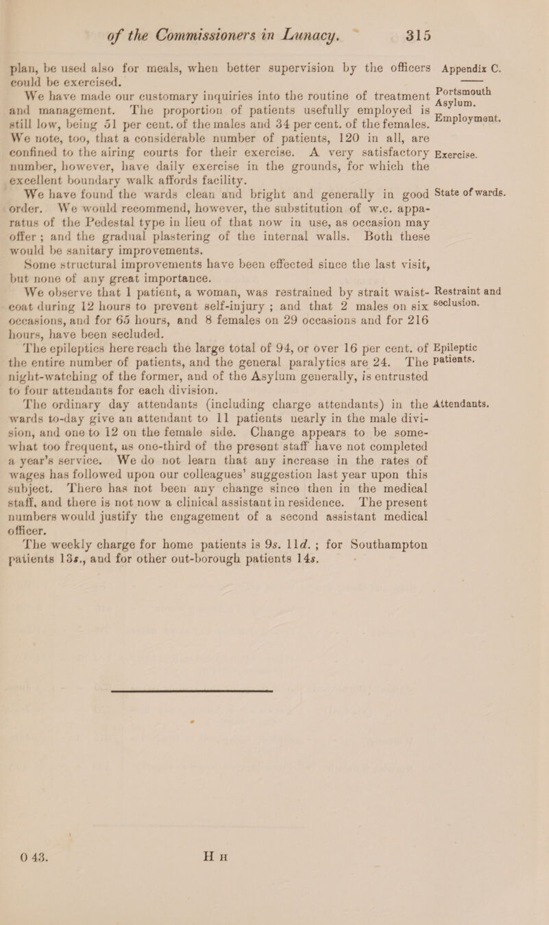 plan, be used also for meals, when better supervision by the officers could be exercised. We have made our customary inquiries into the routine of treatment and management. The proportion of patients usefully employed is still low, being 51 per cent, of the males and 34 per cent, of the females. We note, too, that a considerable number of patients, 120 in all, are confined to the airing courts for their exercise. A very satisfactory number, however, have daily exercise in the grounds, for which the excellent boundary walk affords facility. We have found the wards clean and bright and generally in good order. We would recommend, however, the substitution of w.c. appa¬ ratus of the Pedestal type in lieu of that now in use, as occasion may offer ; and the gradual plastering of the internal walls. Both these would be sanitary improvements. Some structural improvements have been effected since the last visit, but none of any great importance. We observe that 1 patient, a woman, was restrained by strait waist¬ coat during 12 hours to prevent self-injury ; and that 2 males on six occasions, and for 65 hours, and 8 females on 29 occasions and for 216 hours, have been secluded. The epileptics here reach the large total of 94, or over 16 per cent, of the entire number of patients, and the general paralytics are 24. The night-watching of the former, and of the Asylum generally, is entrusted to four attendants for each division. The ordinary day attendants (including charge attendants) in the wards to-day give an attendant to 11 patients nearly in the male divi¬ sion, and one to 12 on the female side. Change appears to be some¬ what too frequent, us one-third of the present staff have not completed a year’s service. We do not learn that any increase in the rates of wages has followed upon our colleagues’ suggestion last year upon this subject. There has not been any change since then in the medical staff, and there is not now a clinical assistant in residence. The present numbers would justify the engagement of a second assistant medical officer. The weekly charge for home patients is 9s. 11 d. ; for Southampton patients 13#., and for other out-borough patients 14#. Appendix C. Portsmouth Asylum. Employment. Exercise. State of wards. Restraint and seclusion. Epileptic patients. Attendants. H h 0 43.