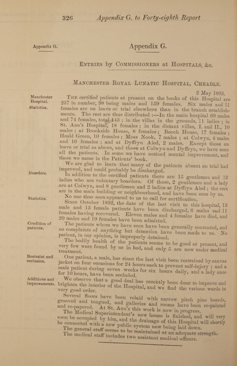 Appendix g. Appendix G. Entries by Commissioners at Hospitals, &c. Manchester Royal Lunatic Hospital, Cheadle. Manchester Hospital. Statistics. Boarders. Statistics. Condition of patients. Restraint and seclusion. Additions and improvements. & rviay The certified patients at present on the books of this Hospital are 257 in number, 98 being males and 159 females. Six males and 11 females are on leave or trial elsewhere than in the branch establish¬ ments. The rest are thus distributed :—In the main hospital 69 males and 74 females, total 143 ; in the villas in the grounds, 11 ladies ; in St. Ann’s Hospital, 18 females ; in the distant villas, I. and II.,’ 10 males ; at Brookside House, 8 females; Beech House, 17 females ; Heald Green, 10 females ; Moss Nook, 7 males ; at Colwyn, 4 males and 10 females ; and at Dyffryn Aled, 2 males. Except those on leave or trial as above, and those at Colwyn and Dyffryn, we have seen all the patients. In some we kave noticed mental improvement, and these we name in the Patients’ book. We are glad to learn that many of the patients absent on trial had improved, and could probably be discharged. In addition to the certified patients there are 15 gentlemen and 12 ladies who are voluntary boarders. Of these, 2 gentlemen and a lady are at Colwyn, and 8 gentlemen and 2 ladies at Dyffryn Aled ; the rest aie m the main building or neighbourhood, and have been seen by us. Ao one thus seen appeared to us to call for certification. mJenTud I 1f92’ ‘P dat? °f *he last vis!t to ‘Ms hospital, 13 male and 15 female patients have been discharged, 6 males and 11 SO^aTes^ard^^r^r^ E1?Ve“ “aleS and 4 females haye died> aad -U males and 19 females have been admitted. no comnbfkfcfS 7 ^ave seen bave been generally contented, and IS -1^ but detention have been made to us. No patient, m our opinion, is improperly detained. verv few°were if tiie patients seems to be good at present, and Smelt Uld by US m bed> aild <»% d “re now under medical JAct7o7aw,ok7lebhlLsi94k!ie ksVisit beeu restrained male oatient dnrino- ^ hours each to prevent self-injury ; and a Hospital 3 wo ft.? if“ “ toPr0T' very good order * 1 u> ana ^ e bnd the various wards in groSrlnftongued! a^gal^es and r™, ^ ^ and re-papered. At St. Ann^ thisworkfc’™7inre'Pamted soon be occupied 77 hhlfand the'f' ll0USe.is ?nislled> anil will very be connectedkith l new’public svstem'T 7 tblS **°sPital wiI1 sll0rt1^ The e’en oral 1 ,7 system now being laid down. The medical staff in ^ y ° + 6 ma*ntained at an adequate strength, medical staff includes two assistant medical officers.