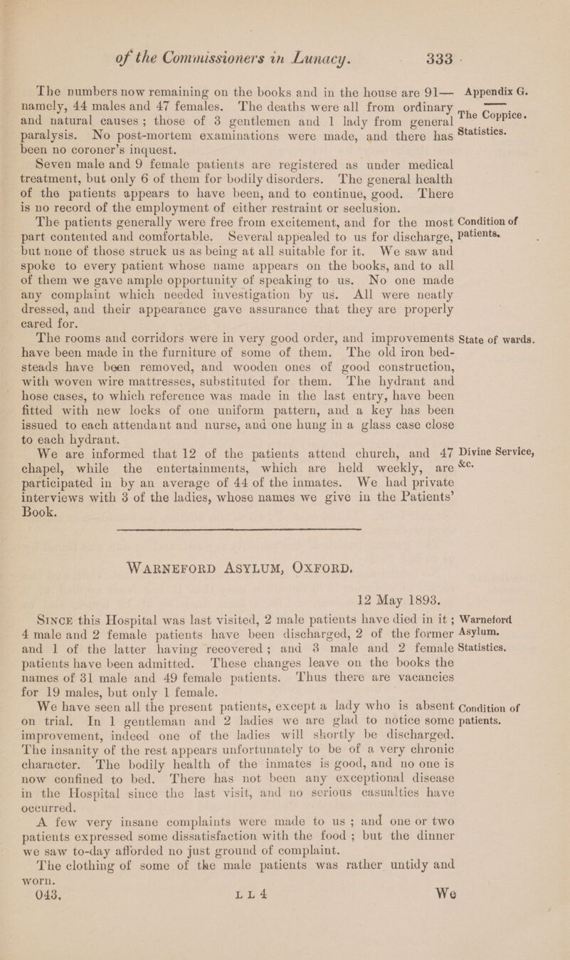 Tlio numbers now remaining on the books and in the house are 91— Appendix G. namely, 44 males and 47 females. The deaths were all from ordinary  . and natural causes ; those of 3 gentlemen and 1 lady from general e °PPlce* paralysis. No post-mortem examinations were made, and there has Statlstlcs* been no coroner’s inquest. Seven male and 9 female patients are registered as under medical treatment, but only 6 of them for bodily disorders. The general health of the patients appears to have been, and to continue, good. There is no record of the employment of either restraint or seclusion. The patients generally were free from excitement, and for the most Condition of part contented and comfortable. Several appealed to us for discharge, Patients. but none of those struck us as being at all suitable for it. We saw and spoke to every patient whose name appears on the books, and to all of them we gave ample opportunity of speaking to us. No one made any complaint which needed investigation by us. All were neatly dressed, and their appearance gave assurance that they are properly cared for. The rooms and corridors were in very good order, and improvements state of wards, have been made in the furniture of some of them. The old iron bed¬ steads have been removed, and wooden ones of good construction, with woven wire mattresses, substituted for them. The hydrant and hose cases, to which reference was made in the last entry, have been fitted with new locks of one uniform pattern, and a key has been issued to each attendant and nurse, and one hung in a glass case close to each hydrant. We are informed that 12 of the patients attend church, and 47 Divine Service, chapel, while the entertainments, which are held weekly, are &Cf participated in by an average of 44 of the inmates. We had private interviews with 3 of the ladies, whose names we give in the Patients’ Book. Warneford Asylum, Oxford, 12 May 1893. Since this Hospital was last visited, 2 male patients have died in it; Warneford 4 male and 2 female patients have been discharged, 2 of the former Asylum, and 1 of the latter having recovered ; and 3 male and 2 female Statistics, patients have been admitted. These changes leave on the books the names of 31 male and 49 female patients. Thus there are vacancies for 19 males, but only 1 female. We have seen all the present patients, except a lady who is absent Condition of on trial. In 1 gentleman and 2 ladies we are glad to notice some patients, improvement, indeed one of the ladies will shortly be discharged. The insanity of the rest appears unfortunately to be of a very chronic character. The bodily health of the inmates is good, and no one is now confined to bed. There has not been any exceptional disease in the Hospital since the last visit, and no serious casualties have occurred. A few very insane complaints were made to us ; and one or two patients expressed some dissatisfaction with the food ; but the dinner we saw to-day afforded no just ground of complaint. The clothing of some of the male patients was rather untidy and worn. 043. l l 4 We