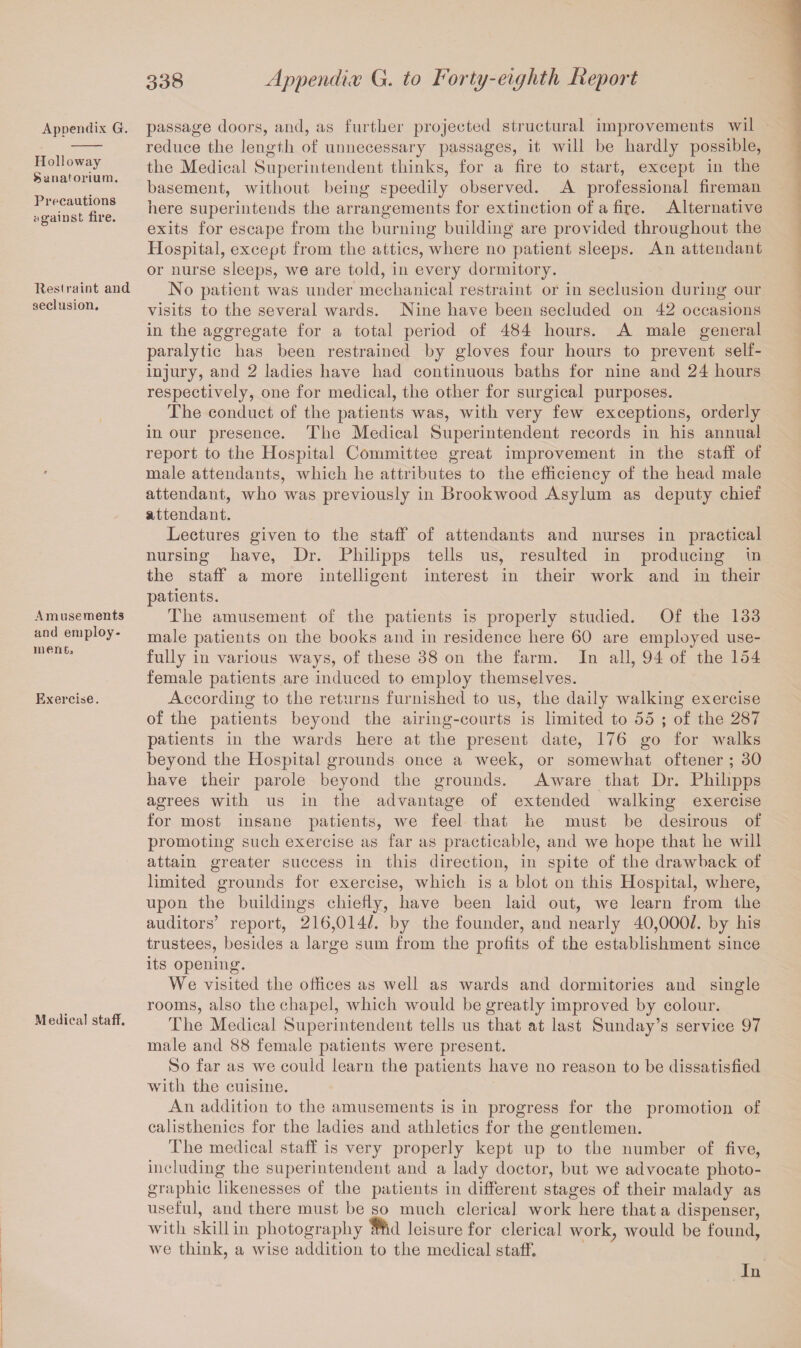 Appendix G. Holloway Sanatorium. Precautions against fire. Restraint and seclusion. Amusements and employ¬ ment.. Exercise. Medical staff. passage doors, and, as further projected structural improvements wil reduce the length of unnecessary passages, it will be hardly possible, the Medical Superintendent thinks, for a fire to start, except in the basement, without being speedily observed. A professional fireman here superintends the arrangements for extinction of a fire. Alternative exits for escape from the burning building are provided throughout the Hospital, except from the attics, where no patient sleeps. An attendant or nurse sleeps, we are told, in every dormitory. No patient was under mechanical restraint or in seclusion during our visits to the several wards. Nine have been secluded on 42 occasions in the aggregate for a total period of 484 hours. A male general paralytic has been restrained by gloves four hours to prevent self- injury, and 2 ladies have had continuous baths for nine and 24 hours respectively, one for medical, the other for surgical purposes. The conduct of the patients was, with very few exceptions, orderly in our presence. The Medical Superintendent records in his annual report to the Hospital Committee great improvement in the staff of male attendants, which he attributes to the efficiency of the head male attendant, who was previously in Brookwood Asylum as deputy chief attendant. Lectures given to the staff of attendants and nurses in practical nursing have, Dr. Philipps tells us, resulted in producing in the staff a more intelligent interest in their work and in their patients. The amusement of the patients is properly studied. Of the 133 male patients on the books and in residence here 60 are employed use¬ fully in various ways, of these 38 on the farm. In all, 94 of the 154 female patients are induced to employ themselves. According to the returns furnished to us, the daily walking exercise of the patients beyond the airing-courts is limited to 55 ; of the 287 patients in the wards here at the present date, 176 go for walks beyond the Hospital grounds once a week, or somewhat oftener ; 30 have their parole beyond the grounds. Aware that Dr. Philipps agrees with us in the advantage of extended walking exercise for most insane patients, we feel that he must be desirous of promoting such exercise as far as practicable, and we hope that he will attain greater success in this direction, in spite of the drawback of limited grounds for exercise, which is a blot on this Hospital, where, upon the buildings chiefly, have been laid out, we learn from the auditors’ report, 216,014/. by the founder, and nearly 40,000/. by his trustees, besides a large sum from the profits of the establishment since its opening. We visited the offices as well as wards and dormitories and single rooms, also the chapel, which would be greatly improved by colour. The Medical Superintendent tells us that at last Sunday’s service 97 male and 88 female patients were present. So far as we could learn the patients have no reason to be dissatisfied with the cuisine. An addition to the amusements is in progress for the promotion of calisthenics for the ladies and athletics for the gentlemen. The medical staff is very properly kept up to the number of five, including the superintendent and a lady doctor, but we advocate photo¬ graphic likenesses of the patients in different stages of their malady as useful, and there must be so much clerical work here that a dispenser, with skill in photography md leisure for clerical work, would be found, we think, a wise addition to the medical staff. In