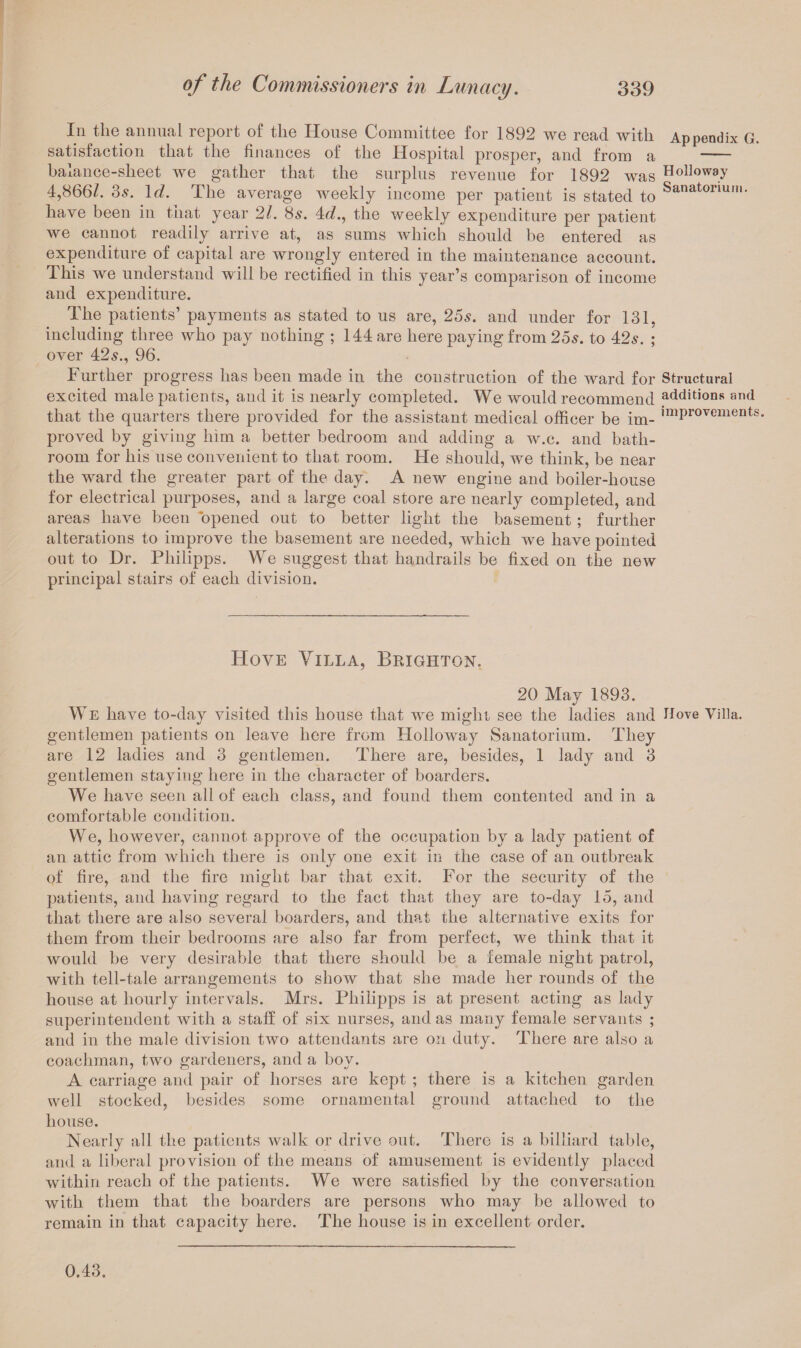 In tlie annual report of the House Committee for 1892 we read with Appendix G. satisfaction that the finances of the Hospital prosper, and from a - balance-sheet we gather that the surplus revenue for 1892 was Holloway 4,866/. 3s. Id. The average weekly income per patient is stated to Sanatormm- have been in that year 21. 8s. 4d., the weekly expenditure per patient we cannot readily arrive at, as sums which should be entered as expenditure of capital are wrongly entered in the maintenance account. This we understand will be rectified in this year’s comparison of income and expenditure. The patients’ payments as stated to us are, 25s. and under for 131. including three who pay nothing ; 144 are here paying from 25s. to 42s. ; over 42s., 96. Further progress has been made in the construction of the ward for Structural excited male patients, and it is nearly completed. We would recommend additions and that the quarters there provided for the assistant medical officer be im- ,mProvements- proved by giving him a better bedroom and adding a w.c. and bath¬ room for his use convenient to that room. He should, we think, be near the ward the greater part of the day. A new engine and boiler-house for electrical purposes, and a large coal store are nearly completed, and areas have been opened out to better light the basement ; further alterations to improve the basement are needed, which we have pointed out to Dr. Philipps. We suggest that handrails be fixed on the new principal stairs of each division. Hove Villa, Brighton. 20 May 1893. We have to-day visited this house that we might see the ladies and Hove Villa, gentlemen patients on leave here from Holloway Sanatorium. They are 12 ladies and 3 gentlemen. There are, besides, 1 lady and 3 gentlemen staying here in the character of boarders. We have seen all of each class, and found them contented and in a comfortable condition. We, however, cannot approve of the occupation by a lady patient of an attic from which there is only one exit in the case of an outbreak of fire, and the fire might bar that exit. For the security of the patients, and having regard to the fact that they are to-day 15, and that there are also several boarders, and that the alternative exits for them from their bedrooms are also far from perfect, we think that it would be very desirable that there should be a female night patrol, with tell-tale arrangements to show that she made her rounds of the house at hourly intervals. Mrs. Philipps is at present acting as lady superintendent with a staff of six nurses, and as many female servants ; and in the male division two attendants are on duty. There are also a coachman, two gardeners, and a boy. A carriage and pair of horses are kept ; there is a kitchen garden well stocked, besides some ornamental ground attached to the house. Nearly all the patients walk or drive out. There is a billiard table, and a liberal provision of the means of amusement is evidently placed within reach of the patients. We were satisfied by the conversation with them that the boarders are persons who may be allowed to remain in that capacity here. The house is in excellent order. 0.43.