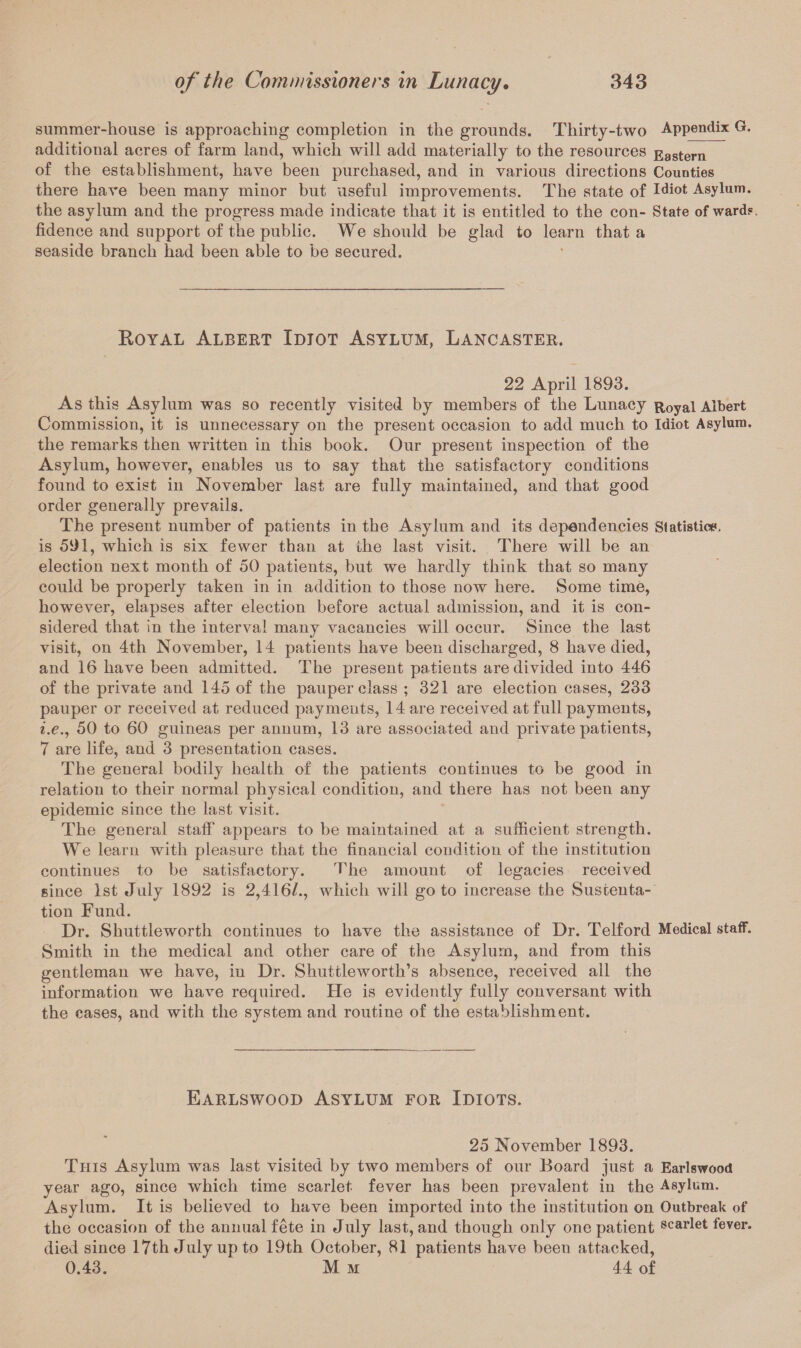 summer-house is approaching completion in the grounds. Thirty-two Appendix G. additional acres of farm land, which will add materially to the resources Eastern of the establishment, have been purchased, and in various directions Counties there have been many minor but useful improvements. The state of Idiot Asylum, the asylum and the progress made indicate that it is entitled to the con- State of wards. fidence and support of the public. We should be glad to learn that a seaside branch had been able to be secured. Royal Albert Idiot Asylum, Lancaster. 22 April 1893. As this Asylum was so recently visited by members of the Lunacy Royal Albert Commission, it is unnecessary on the present occasion to add much to Idiot Asylum, the remarks then written in this book. Our present inspection of the Asylum, however, enables us to say that the satisfactory conditions found to exist in November last are fully maintained, and that good order generally prevails. The present number of patients in the Asylum and its dependencies Statistic**, is 591, which is six fewer than at the last visit. There will be an election next month of 50 patients, but we hardly think that so many could be properly taken in in addition to those now here. Some time, however, elapses after election before actual admission, and it is con¬ sidered that in the interval many vacancies will occur. Since the last visit, on 4th November, 14 patients have been discharged, 8 have died, and 16 have been admitted. The present patients are divided into 446 of the private and 145 of the pauper class ; 321 are election cases, 233 pauper or received at reduced payments, 14 are received at full payments, i.e., 50 to 60 guineas per annum, 13 are associated and private patients, 7 are life, and 3 presentation cases. The general bodily health of the patients continues to be good in relation to their normal physical condition, and there has not been any epidemic since the last visit. The general staff appears to be maintained at a sufficient strength. We learn with pleasure that the financial condition of the institution continues to be satisfactory. The amount of legacies received since 1st July 1892 is 2,416/., which will go to increase the Susceuta- tion Fund. Dr. Shuttle worth continues to have the assistance of Dr. Telford Medical staff. Smith in the medical and other care of the Asylum, and from this gentleman we have, in Dr. Shuttleworth’s absence, received all the information we have required. He is evidently fully conversant with the cases, and with the system and routine of the establishment. Earlswood Asylum for Idiots. 25 November 1893. This Asylum was last visited by two members of our Board just a Earlswood year ago, since which time scarlet fever has been prevalent in the Asylum. Asylum. It is believed to have been imported into the institution on Outbreak of the occasion of the annual fete in July last, and though only one patient scarlet fever, died since 17th July up to 19th October, 81 patients have been attacked, 0.43. M m 44 of