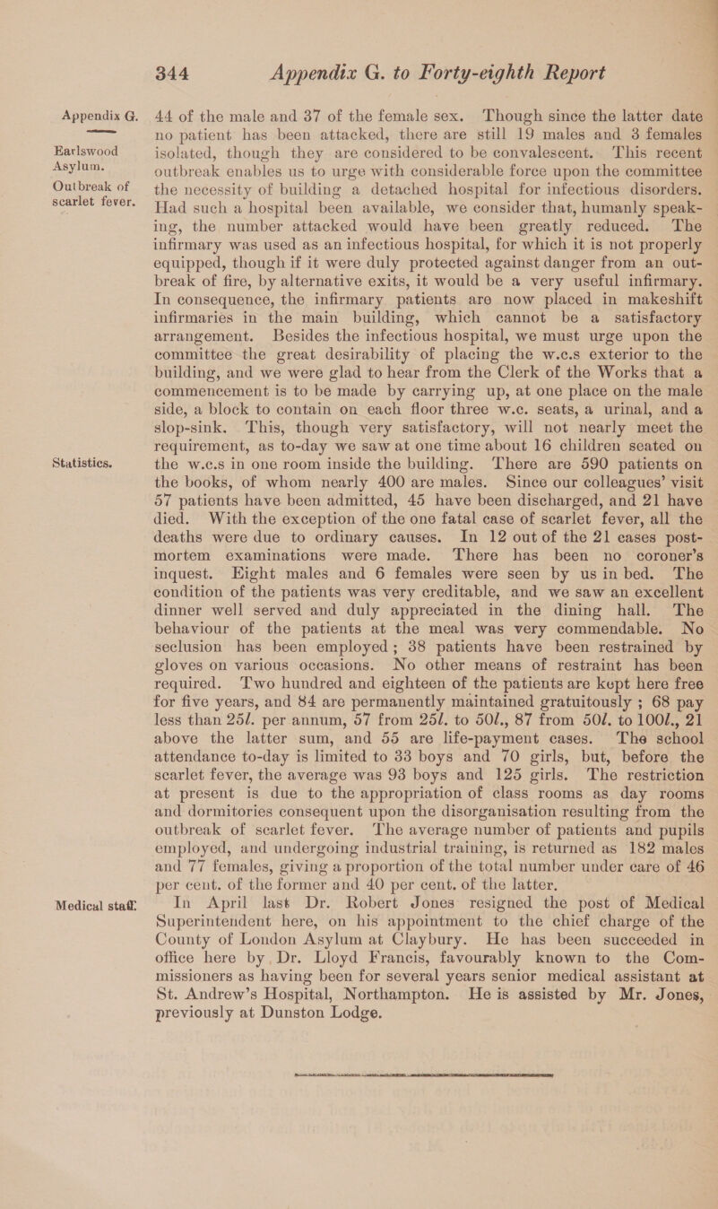 Appendix G. Earlswood Asylum. Outbreak of scarlet fever. Statistics. Medical staff 44 of the male and 37 of the female sex. Though since the latter date no patient has been attacked, there are still 19 males and 3 females isolated, though they are considered to be convalescent. This recent outbreak enables us to urge with considerable force upon the committee the necessity of building a detached hospital for infectious disorders. Had such a hospital been available, we consider that, humanly speak¬ ing, the number attacked would have been greatly reduced. The infirmary was used as an infectious hospital, for which it is not properly equipped, though if it were duly protected against danger from an out¬ break of fire, by alternative exits, it would be a very useful infirmary. In consequence, the infirmary patients are now placed in makeshift infirmaries in the main building, which cannot be a satisfactory arrangement. Besides the infectious hospital, we must urge upon the committee the great desirability of placing the w.c.s exterior to the building, and we were glad to hear from the Clerk of the Works that a commencement is to be made by carrying up, at one place on the male side, a block to contain on each floor three w.c. seats, a urinal, and a slop-sink. This, though very satisfactory, will not nearly meet the requirement, as to-day we saw at one time about 16 children seated on the w.c.s in one room inside the building. There are 590 patients on the books, of whom nearly 400 are males. Since our colleagues’ visit 57 patients have been admitted, 45 have been discharged, and 21 have died. With the exception of the one fatal case of scarlet fever, all the deaths were due to ordinary causes. In 12 out of the 21 cases post¬ mortem examinations were made. There has been no coroner’s inquest. Eight males and 6 females were seen by us in bed. The condition of the patients was very creditable, and we saw an excellent dinner well served and duly appreciated in the dining hall. The behaviour of the patients at the meal was very commendable. No seclusion has been employed ; 38 patients have been restrained by gloves on various occasions. No other means of restraint has been required. Two hundred and eighteen of the patients are kept here free for five years, and 84 are permanently maintained gratuitously ; 68 pay less than 251. per annum, 57 from 25/. to 50/., 87 from 50/. to 100/., 21 above the latter sum, and 55 are life-payment cases. The school attendance to-day is limited to 33 boys and 70 girls, but, before the scarlet fever, the average was 93 boys and 125 girls. The restriction at present is due to the appropriation of class rooms as day rooms and dormitories consequent upon the disorganisation resulting from the outbreak of scarlet fever. The average number of patients and pupils employed, and undergoing industrial traiuing, is returned as 182 males and 77 females, giving a proportion of the total number under care of 46 per cent, of the former and 40 per cent, of the latter. In April last Dr. Robert Jones resigned the post of Medical Superintendent here, on his appointment to the chief charge of the County of London Asylum at Clay bury. He has been succeeded in office here by Dr. Lloyd Francis, favourably known to the Com¬ missioners as having been for several years senior medical assistant at St. Andrew’s Hospital, Northampton. He is assisted by Mr. Jones, previously at Dunston Lodge.