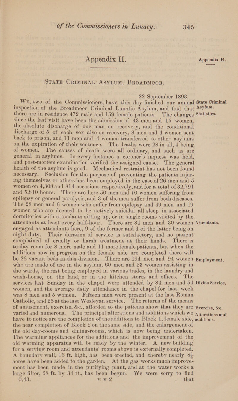 Appendix H. Appendix H. State Criminal Asylum, Broadmoor. 22 September 1893. We, two of the Commissioners, have this day finished onr annual State Criminal inspection of the Broadmoor Criminal Lunatic Asylum, and find that AsyJum* there are in residence 472 male and 159 female patients. The changes Statistics, since the last visit have been the admission of 43 men and 15 women, the absolute discharge of one man on recovery, and the conditional discharge of 5 of each sex also on recovery, 8 men and 4 women sent back to prison, and 11 men and 4 women transferred to other asylums on the expiration of their sentence. The deaths were 28 in all, 4 being of women. The causes of death were all ordinary, and such as are general in asylums. In every instance a coroner’s inquest was held, and post-mortem examination verified the assigned cause. The general health of the asylum is good. Mechanical restraint has not been found necessary. Seclusion for the purpose of preventing the patients injur¬ ing themselves or others has been employed in the case of 26 men and 5 women on 4,308 and 814 occasions respectively, and for a total of 32,791 and 5,810 hours. There are here 50 men and 10 women suffering from epilepsy or general paralysis, and 3 of the men suffer from both diseases. The 28 men and 6 women who suffer from epilepsy and 49 men and 19 women who are deemed to be actively suicidal all sleep in associated dormitories with attendants sitting up, or in single rooms visited by the attendants at least every half-hour. There are 84 men and 30 women Attendants. engaged as attendants here, 9 of the former and 4 of the latter being on night duty. Their duration of service is satisfactory, and no patient complained of cruelty or harsh treatment at their hands. There is to-day room for 8 more male and 11 more female patients, but when the additions now in progress on the female side are completed there will be 26 vacant beds in this division. There are 194 men and 94 women Employment. who are made of use in the asylum, 60 men and 23 women assisting in the wards, the rest being employed in various trades, in the laundry and wash-house, on the land, or in the kitchen stores and offices. The services last Sunday in the chapel were attended by 84 men and 54 Divine Service. women, and the average daily attendance in the chapel for last week was 8 men and 5 women. Fifteen men were present at the last Roman Catholic, and 26 at the last Wesleyan service. The returns of the means of amusement, exercise, &c., afforded to the patients show that they are Exercise, &e. varied and numerous. The principal alterations and additions which we Alterations and have to notice are the completion of the additions to Block 1, female side, additions. the near completion of Block 2 on the same side, and the enlargement of the old day-rooms and dining-rooms, which is now being undertaken. The warming appliances for the additions and the improvement of the old warming apparatus will be ready by the winter. A new building for a serving room and attendants’ rooms above is externally completed. A boundary wall, 16 ft. high, has been erected, and thereby nearly 8J acres have been added to the garden. At the gas works much improve¬ ment has been made in the purifying plant, and at the water works a large filter, 58 ft. by 34 ft., has been begun. We were sorry to find 0.43. m m 2 . that