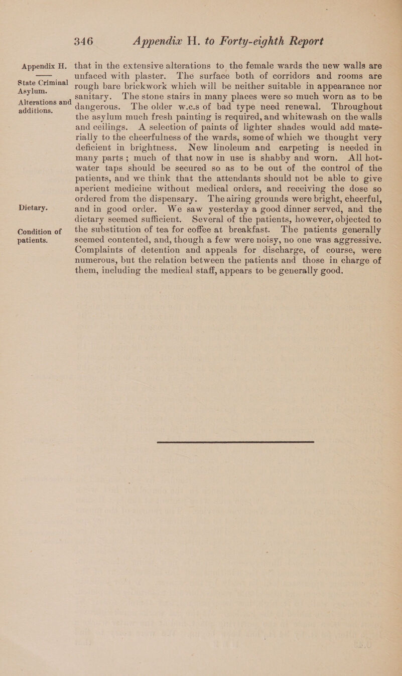 Appendix H. State Criminal Asylum. Alterations and additions. Dietary. Condition of patients. that in the extensive alterations to the female wards the new walls are unfaced with plaster. The surface both of corridors and rooms are rough bare brickwork which will be neither suitable in appearance nor sanitary. The stone stairs in many places were so much worn as to be dangerous. The older w.c.s of bad type need renewal. Throughout the asylum much fresh painting is required, and whitewash on the walls and ceilings. A selection of paints of lighter shades would add mate¬ rially to the cheerfulness of the wards, some of which we thought very deficient in brightness. New linoleum and carpeting is needed in many parts ; much of that now in use is shabby and worn. All hot- water taps should be secured so as to be out of the control of the patients, and we think that the attendants should not be able to give aperient medicine without medical orders, and receiving the dose so ordered from the dispensary. The airing grounds were bright, cheerful, and in good order. We saw yesterday a good dinner served, and the dietary seemed sufficient. Several of the patients, however, objected to the substitution of tea for coffee at breakfast. The patients generally seemed contented, and, though a few were noisy, no one was aggressive. Complaints of detention and appeals for discharge, of course, were numerous, but the relation between the patients and those in charge of them, including the medical staff, appears to be generally good.
