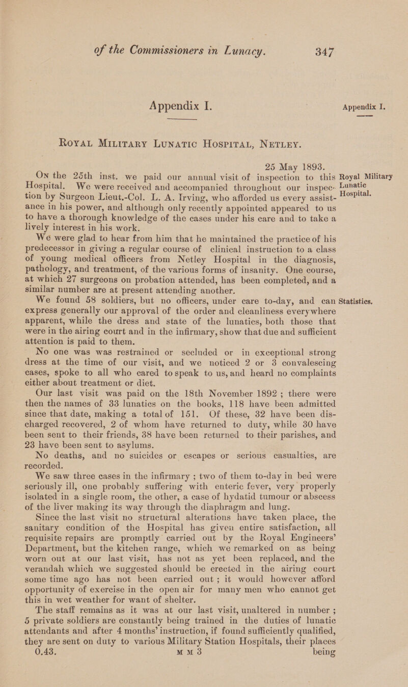 Appendix I. Appendix I. Royal Military Lunatic Hospital, Netley. 25 May 1893. On the 25th inst. we paid our annual visit of inspection to this Royal Military Hospital. We were received and accompanied throughout our inspec- Luna^c tion by Surgeon Lieut.-Col. L. A. Irving, who afforded us every assist- HosPlta * ance in his power, and although only recently appointed appeared to us to have a thorough knowledge of the cases under his care and to take a lively interest in his work. We were glad to hear from him that he maintained the practice of his predecessor in giving a regular course of clinical instruction to a class of young medical officers from Netley Hospital in the diagnosis, pathology, and treatment, of the various forms of insanity. One course, at which 27 surgeons on probation attended, has been completed, and a similar number are at present attending another. We found 58 soldiers, but no officers, under care to-day, and can Statistics, express generally our approval of the order and cleanliness everywhere apparent, while the dress and state of the lunatics, both those that were in the airing court and in the infirmary, show that due and sufficient attention is paid to them. No one was was restrained or secluded or in exceptional strong dress at the time of our visit, and we noticed 2 or 3 convalescing cases, spoke to all who cared to speak to us, and heard no complaints either about treatment or diet. Our last visit was paid on the 18th November 1892 ; there were then the names of 33 lunatics on the books, 118 have been admitted since that date, making a total of 151. Of these, 32 have been dis¬ charged recovered, 2 of whom have returned to duty, while 30 have been sent to their friends, 38 have been returned to their parishes, and 23 have been sent to asylums. No deaths, and no suicides or escapes or serious casualties, are recorded. We saw three cases in the infirmary ; two of them to-day in bed were seriously ill, one probably suffering with enteric fever, very properly isolated in a single room, the other, a case of hydatid tumour or abscess of the liver making its way through the diaphragm and lung. Since the last visit no structural alterations have taken place, the sanitary condition of the Hospital has given entire satisfaction, all requisite repairs are promptly carried out by the Royal Engineers’ Department, but the kitchen range, which we remarked on as being worn out at our last visit, has not as yet been replaced, and the verandah which we suggested should be erected in the airing court some time ago has not been carried out ; it would however afford opportunity of exercise in the open air for many men who cannot get this in wet weather for want of shelter. The staff remains as it was at our last visit, unaltered in number ; 5 private soldiers are constantly being trained in the duties of lunatic attendants and after 4 months’ instruction, if found sufficiently qualified, they are sent on duty to various Military Station Hospitals, their places 0.43. mm3 being