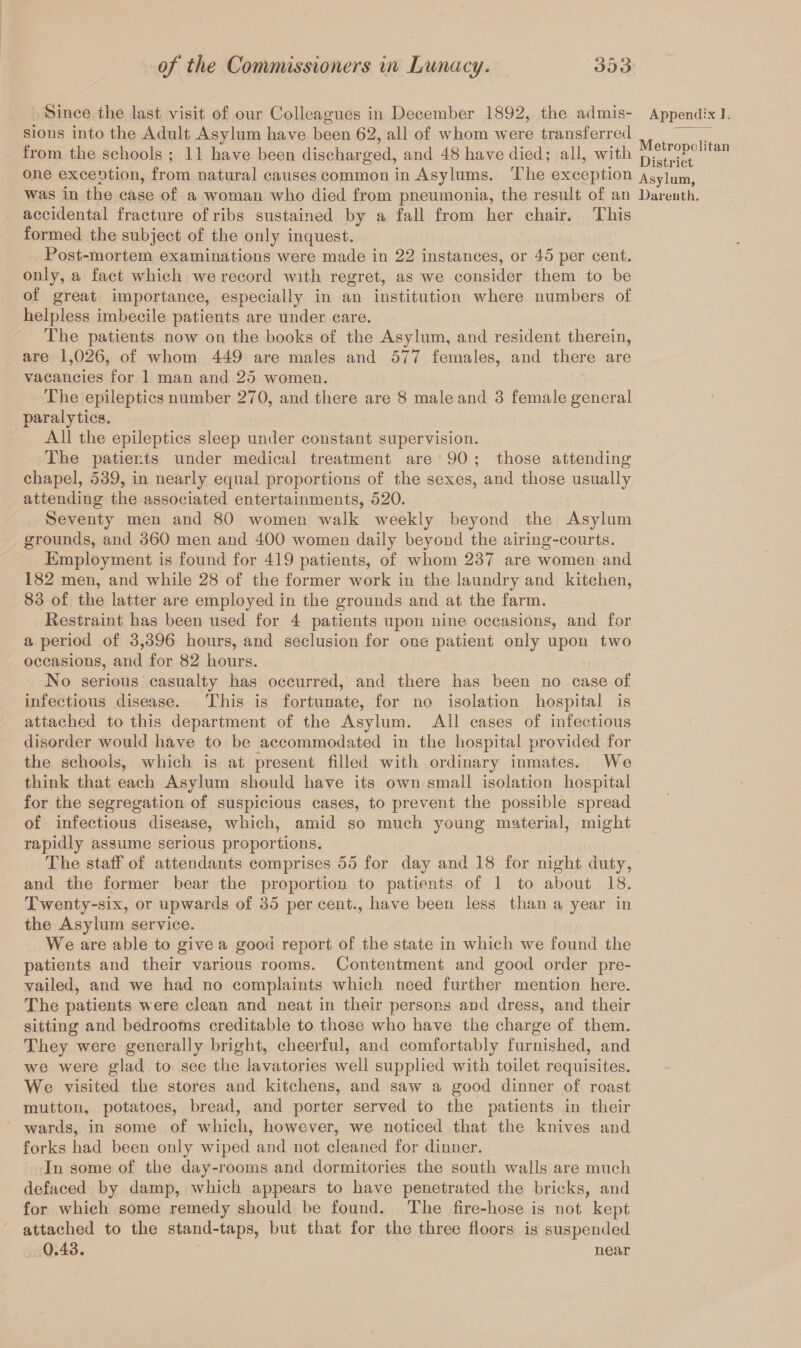 Since tlie last visit of our Colleagues in December 1892, the admis- Appendix L sions into the Adult Asylum have been 62, all of whom were transferred from the schools ; 11 have been discharged, and 48 have died; all, with one exception, from natural causes common in Asylums. The exception Asylum, was in the case of a woman who died from pneumonia, the result of an Darenth. accidental fracture of ribs sustained by a fall from her chair. This formed the subject of the only inquest. Post-mortem examinations were made in 22 instances, or 45 per cent, only, a fact which we record with regret, as we consider them to be of great importance, especially in an institution where numbers of helpless imbecile patients are under care. The patients now on the books of the Asylum, and resident therein, are 1,026, of whom 449 are males and 577 females, and there are vacancies for 1 man and. 25 women. The epileptics number 270, and there are 8 male and 3 female general paralytics. All the epileptics sleep under constant supervision. The patients under medical treatment are 90 ; those attending chapel, 539, in nearly equal proportions of the sexes, and those usually attending the associated entertainments, 520. Seventy men and 80 women walk wreekly beyond the Asylum grounds, and 360 men and 400 women daily beyond the airing-courts. Employment is found for 419 patients, of whom 237 are women and 182 men, and while 28 of the former work in the laundry and kitchen, 83 of the latter are employed in the grounds and at the farm. Restraint has been used for 4 patients upon nine occasions, and for a period of 3,396 hours, and seclusion for one patient only upon two occasions, and for 82 hours. No serious casualty has occurred, and there has been no case of infectious disease. This is fortunate, for no isolation hospital is attached to this department of the Asylum. All cases of infectious disorder would have to be accommodated in the hospital provided for the schools, which is at present filled with ordinary inmates. We think that each Asylum should have its own small isolation hospital for the segregation of suspicious cases, to prevent the possible spread of infectious disease, which, amid so much young material, might rapidly assume serious proportions. The staff of attendants comprises 55 for day and 18 for night duty, and the former bear the proportion to patients of 1 to about 18. Twenty-six, or upwards of 35 per cent., have been less than a year in the Asylum service. We are able to give a good report of the state in which we found the patients and their various rooms. Contentment and good order pre¬ vailed, and we had no complaints which need further mention here. The patients were clean and neat in their persons and dress, and their sitting and bedrooms creditable to those who have the charge of them. They were generally bright, cheerful, and comfortably furnished, and we were glad to see the lavatories well supplied with toilet requisites. We visited the stores and kitchens, and saw a good dinner of roast mutton, potatoes, bread, and porter served to the patients in their wards, in some of which, however, we noticed that the knives and forks had been only wiped and not cleaned for dinner. In some of the day-rooms and dormitories the south walls are much defaced by damp, which appears to have penetrated the bricks, and for which some remedy should be found. The fire-hose is not kept attached to the stand-taps, but that for the three floors is suspended 0.43. near