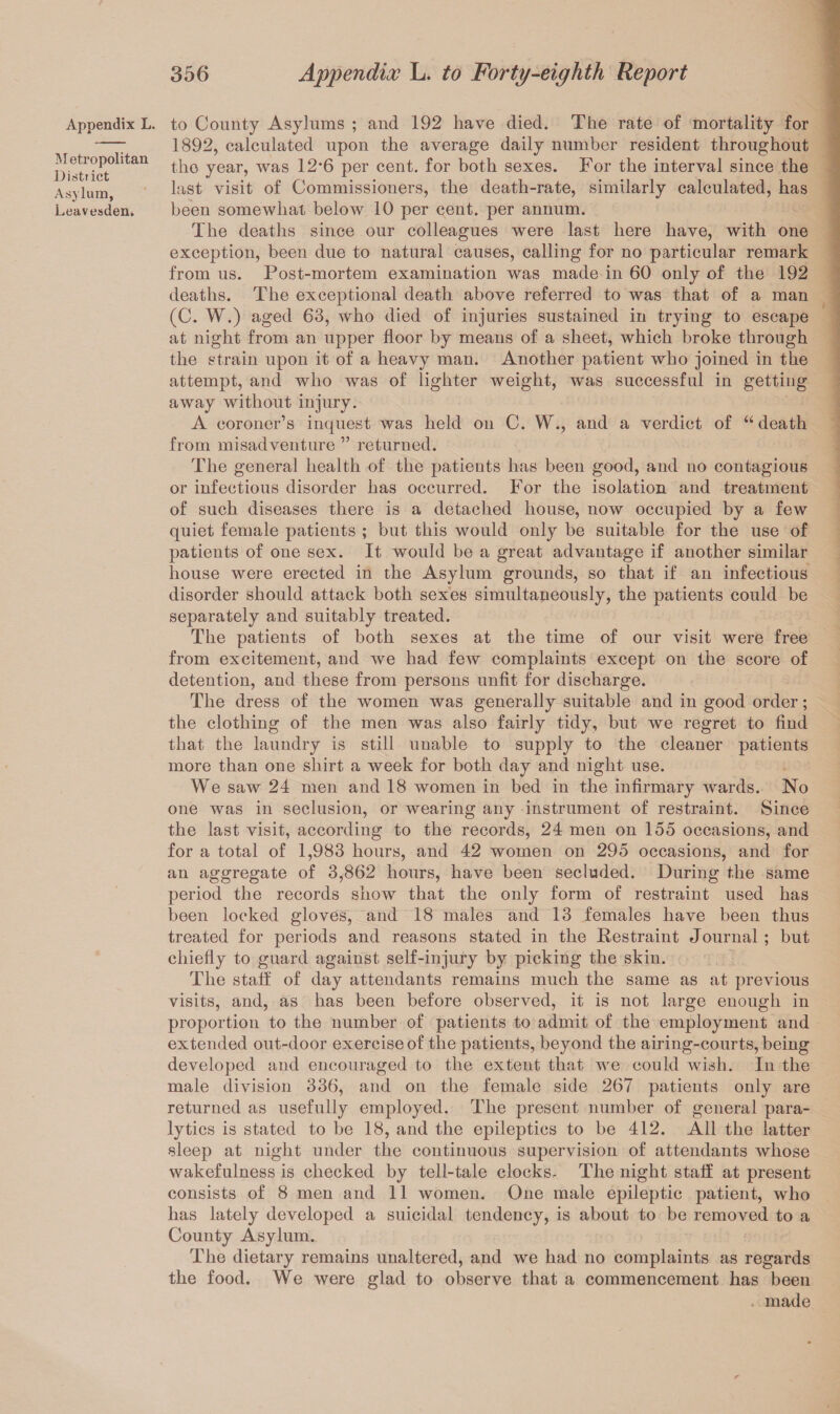 Appendix L. Metropolitan District Asylum, Leavesden, to County Asylums ; and 192 have died. The rate of mortality for 1892, calculated upon the average daily number resident throughout the year, was 12*6 per cent, for both sexes. For the interval since the last visit of Commissioners, the death-rate, similarly calculated, has been somewhat below 10 per cent, per annum. The deaths since our colleagues were last here have, with one exception, been due to natural causes, calling for no particular remark from us. Post-mortem examination was made in 60 only of the 192 deaths. The exceptional death above referred to was that of a man (C. W.) aged 63, who died of injuries sustained in trying to escape at night from an upper floor by means of a sheet, which broke through the strain upon it of a heavy man. Another patient who joined in the attempt, and who was of lighter weight, was successful in getting away without injury. A coroner’s inquest was held on C. W., and a verdict of “ death from misadventure ” returned. The general health of the patients has been good, and no contagious or infectious disorder has occurred. For the isolation and treatment of such diseases there is a detached house, now occupied by a few quiet female patients ; but this would only be suitable for the use of patients of one sex. It would be a great advantage if another similar house were erected in the Asylum grounds, so that if an infectious disorder should attack both sexes simultapeously, the patients could be separately and suitably treated. The patients of both sexes at the time of our visit were free from excitement, and we had few complaints except on the score of detention, and these from persons unfit for discharge. The dress of the women was generally suitable and in good order; the clothing of the men was also fairly tidy, but we regret to find that the laundry is still unable to supply to the cleaner patients more than one shirt a week for both day and night use. We saw 24 men and 18 women in bed in the infirmary wards. No one was in seclusion, or wearing any instrument of restraint. Since the last visit, according to the records, 24 men on 155 occasions, and for a total of 1,983 hours, and 42 women on 295 occasions, and for an aggregate of 3,862 hours, have been secluded. During the same period the records show that the only form of restraint used has been locked gloves, and 18 males and 13 females have been thus treated for periods and reasons stated in the Restraint Journal ; but chiefly to guard against self-injury by picking the skin. The staff of day attendants remains much the same as at previous visits, and, as has been before observed, it is not large enough in proportion to the number of patients to admit of the employment and extended out-door exercise of the patients, beyond the airing-courts, being developed and encouraged to the extent that we could wish. In the male division 336, and on the female side 267 patients only are returned as usefully employed. The present number of general para¬ lytics is stated to be 18, and the epileptics to be 412. All the latter sleep at night under the continuous supervision of attendants whose wakefulness is checked by tell-tale clocks. The night staff at present consists of 8 men and 11 women. One male epileptic patient, who has lately developed a suicidal tendency, is about to be removed to a County Asylum. The dietary remains unaltered, and we had no complaints as regards the food. We were glad to observe that a commencement has been made