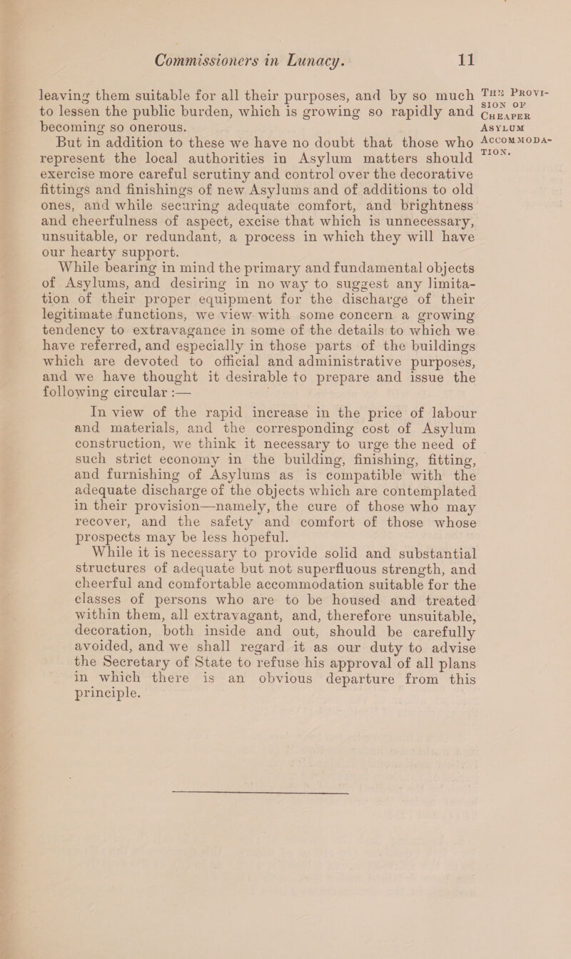 leaving them suitable for all their purposes, and by so much to lessen the public burden, which is growing so rapidly and becoming so onerous. But in addition to these we have no doubt that those who represent the loca] authorities in Asylum matters should exercise more careful scrutiny and control over the decorative fittings and finishings of new Asylums and of additions to old ones, and while securing adequate comfort, and brightness and cheerfulness of aspect, excise that which is unnecessary, unsuitable, or redundant, a process in which they will have our hearty support. While bearing in mind the primary and fundamental objects of Asylums, and desiring in no way to suggest any ]imita¬ tion of their proper equipment for the discharge of their legitimate functions, we view with some concern a growing tendency to extravagance in some of the details to which we have referred, and especially in those parts of the buildings which are devoted to official and administrative purposes, and we have thought it desirable to prepare and issue the following circular :— In view of the rapid increase in the price of labour and materials, and the corresponding cost of Asylum construction, we think it necessary to urge the need of such strict economy in the building, finishing, fitting, and furnishing of Asylums as is compatible with the adequate discharge of the objects which are contemplated in their provision—namely, the cure of those who may recover, and the safety and comfort of those whose prospects may be less hopeful. While it is necessary to provide solid and substantial structures of adequate but not superfluous strength, and cheerful and comfortable accommodation suitable for the classes of persons who are to be housed and treated within them, all extravagant, and, therefore unsuitable, decoration, both inside and out, should be carefully avoided, and we shall regard it as our duty to advise the Secretary of State to refuse his approval of all plans in which there is an obvious departure from this principle. Tmi Provi¬ sion op Cheaper Asylum Accommoda¬