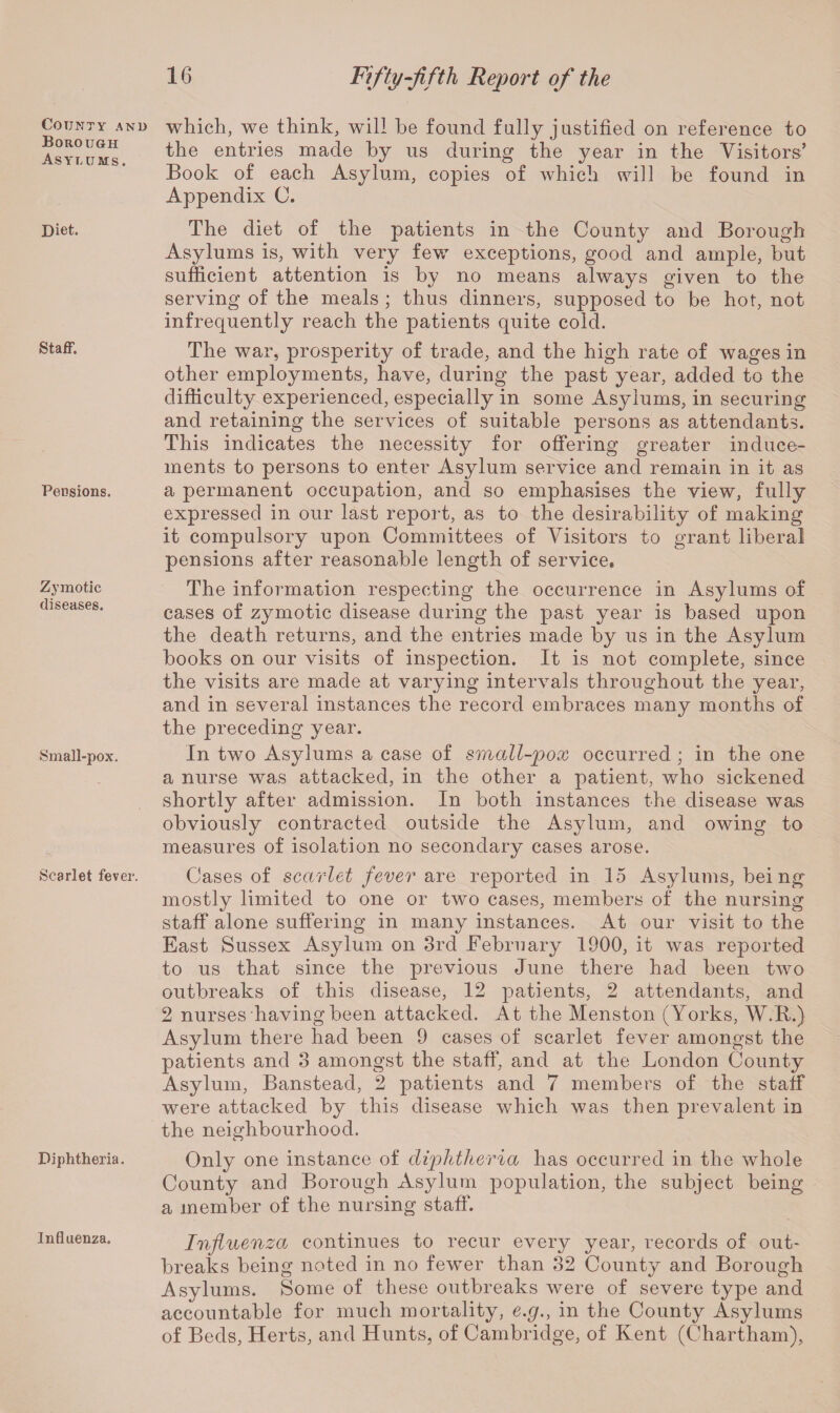 County and Borough Asylums. Diet. Staff. Pensions. Zymotic diseases. Small-pox. Scarlet fever. Diphtheria. Influenza. 16 Fifty-fifth Report of the which, we think, will he found fully justified on reference to the entries made by us during the year in the Visitors’ Book of each Asylum, copies of which will be found in Appendix C. The diet of the patients in the County and Borough Asylums is, with very few exceptions, good and ample, but sufficient attention is by no means always given to the serving of the meals ; thus dinners, supposed to be hot, not infrequently reach the patients quite cold. The war, prosperity of trade, and the high rate of wages in other employments, have, during the past year, added to the difficulty experienced, especially in some Asylums, in securing and retaining the services of suitable persons as attendants. This indicates the necessity for offering greater induce¬ ments to persons to enter Asylum service and remain in it as a permanent occupation, and so emphasises the view, fully expressed in our last report, as to the desirability of making it compulsory upon Committees of Visitors to grant liberal pensions after reasonable length of service. The information respecting the occurrence in Asylums of cases of zymotic disease during the past year is based upon the death returns, and the entries made by us in the Asylum books on our visits of inspection. It is not complete, since the visits are made at varying intervals throughout the year, and in several instances the record embraces many months of the preceding year. In two Asylums a case of small-pox occurred ; in the one a nurse was attacked, in the other a patient, who sickened shortly after admission. In both instances the disease was obviously contracted outside the Asylum, and owing to measures of isolation no secondary cases arose. Cases of scarlet fever are reported in 15 Asylums, bei ng mostly limited to one or two cases, members of the nursing staff alone suffering in many instances. At our visit to the East Sussex Asylum on 3rd February 1900, it was reported to us that since the previous June there had been two outbreaks of this disease, 12 patients, 2 attendants, and 2 nurses having been attacked. At the Menston (Yorks, W.B.) Asylum there had been 9 cases of scarlet fever amongst the patients and 3 amongst the staff, and at the London County Asylum, Banstead, 2 patients and 7 members of the staff were attacked by this disease which was then prevalent in the neighbourhood. Only one instance of diphtheria has occurred in the whole County and Borough Asylum population, the subject being a member of the nursing staff. Influenza continues to recur every year, records of out¬ breaks being noted in no fewer than 32 County and Borough Asylums. Some of these outbreaks were of severe type and accountable for much mortality, e.g., in the County Asylums of Beds, Herts, and Hunts, of Cambridge, of Kent (Chartham),