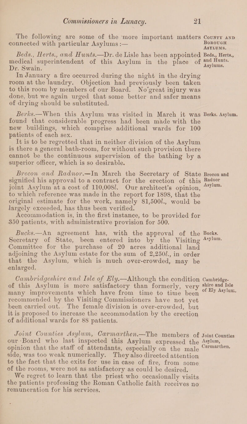 The following are some of the more important matters County and 'Connected with particular Asylums :— Borough J Asylums. Beds., Herts., and Hunts.—Dr. de Lisle has been appointed Beds., Herts., medical superintendent of this Asylum in the place of and Hunts. Dr. bwain. J In January a fire occurred during the night in the drying room at the laundry. Objection had previously been taken to this room by members of our Board. No'great injury was done, but we again urged that some better and safer means of drying should be substituted. Berks.—When this Asylum was visited in March it was Berks. Asylum, found that considerable progress had been made with the new buildings, which comprise additional wards for 100 patients of each sex. It is to be regretted that in neither division of the Asylum is there a general bath-room, for without such provision there cannot be the continuous supervision of the bathing by a superior officer, which is so desirable. Brecon and Radnor.—In March the Secretary of State Brecon and signified his approval to a contract for the erection of this Radnor joint Asylum at a cost of 110,008?. Our architect’s opinion, Asylura' to which reference was made in the report for 1898, that the original estimate for the work, namely 81,500?., would be largely exceeded, has thus been verified. Accommodation is, in the first instance, to be provided for •350 patients, with administrative provision for 500. Bucks.—An agreement has, with the approval of the Bucks. Secretary of State, been entered into by the Visiting Asylum- •Committee for the purchase of 20 acres additional land adjoining the Asylum estate for the sum of 2,2501., in order that the Asylum, which is much over-crowded, may be .enlarged. Cambridgeshire and Isle of Ely.— Although the condition Cambridge- of this Asylum is more satisfactory than many improvements which have from tin recommended by the Visiting Commissioners have not yet been carried out. The female division is over-crowded, but it is proposed to increase the accommodation by the erection of additional wards for 88 patients. formerly, very shire and Isle . to time been of E1? Joint Counties Asylum, Carmarthen.—The members of Joint Counties our 'Board who last inspected this Asylum expressed the AsJlum> opinion that the staff of attendants, especially on the male Carmarthen* side, was too weak numerically. They also directed attention to the fact that the exits for use in case of fire, from some of the rooms, were not as satisfactory as could be desired. We regret to learn that the priest who occasionally visits the patients professing the Boman Catholic faith receives no remuneration for his services.