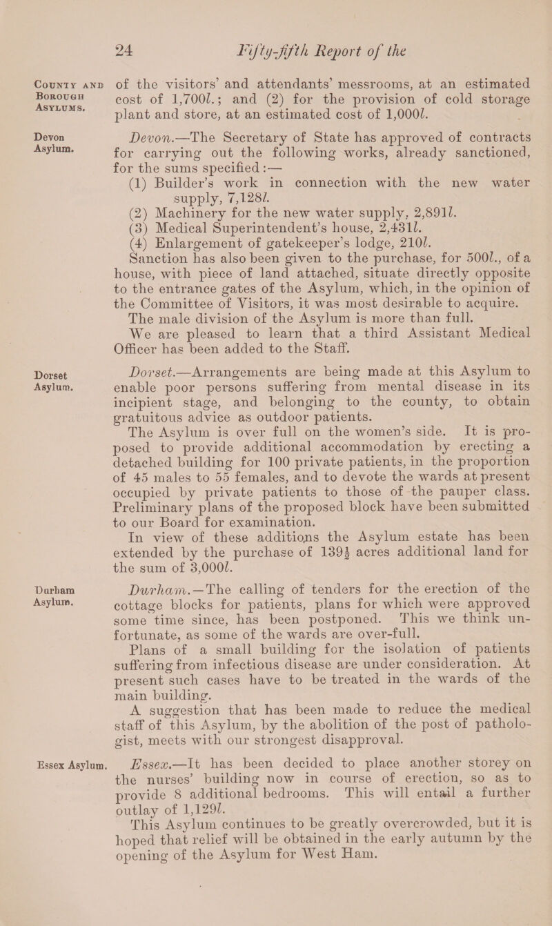 County and Borough Asylums. Devon Asylum. Dorset Asylum. Durham Asylum. Essex Asylum. of the visitors’ and attendants’ messrooms, at an estimated cost of 1,7001.; and (2) for the provision of cold storage plant and store, at an estimated cost of 1,000?. Devon.—The Secretary of State has approved of contracts for carrying out the following works, already sanctioned, for the sums specified : — (1) Builder’s work in connection with the new water supply, 7,128/. (2) Machinery for the new water supply, 2,891/. (3) Medical Superintendent’s house, 2,431/. (4) Enlargement of gatekeeper’s lodge, 210/. Sanction has also been given to the purchase, for 500/., of a house, with piece of land attached, situate directly opposite to the entrance gates of the Asylum, which, in the opinion of the Committee of Visitors, it was most desirable to acquire. The male division of the Asylum is more than full. We are pleased to learn that a third Assistant Medical Officer has been added to the Staff. Dorset.—Arrangements are being made at this Asylum to enable poor persons suffering from mental disease in its incipient stage, and belonging to the county, to obtain gratuitous advice as outdoor patients. The Asylum is over full on the women’s side. It is pro¬ posed to provide additional accommodation by erecting a detached building for 100 private patients, in the proportion of 45 males to 55 females, and to devote the wards at present occupied by private patients to those of the pauper class. Preliminary plans of the proposed block have been submitted to our Board for examination. In view of these additions the Asylum estate has been extended by the purchase of 139J acres additional land for the sum of 3,000/. Durham. — The calling of tenders for the erection of the cottage blocks for patients, plans for which were approved some time since, has been postponed. This we think un¬ fortunate, as some of the wards are over-full. Plans of a small building for the isolation of patients suffering from infectious disease are under consideration. At present such cases have to be treated in the wards of the main building. A suggestion that has been made to reduce the medical staff of this Asylum, by the abolition of the post of patholo¬ gist, meets with our strongest disapproval. Essex.—It has been decided to place another storey on the nurses’ building now in course of erection, so as to provide 8 additional bedrooms. This will entail a further outlay of 1,129/. This Asylum continues to be greatly overcrowded, but it is hoped that relief will be obtained in the early autumn by the opening of the Asylum for West Ham.