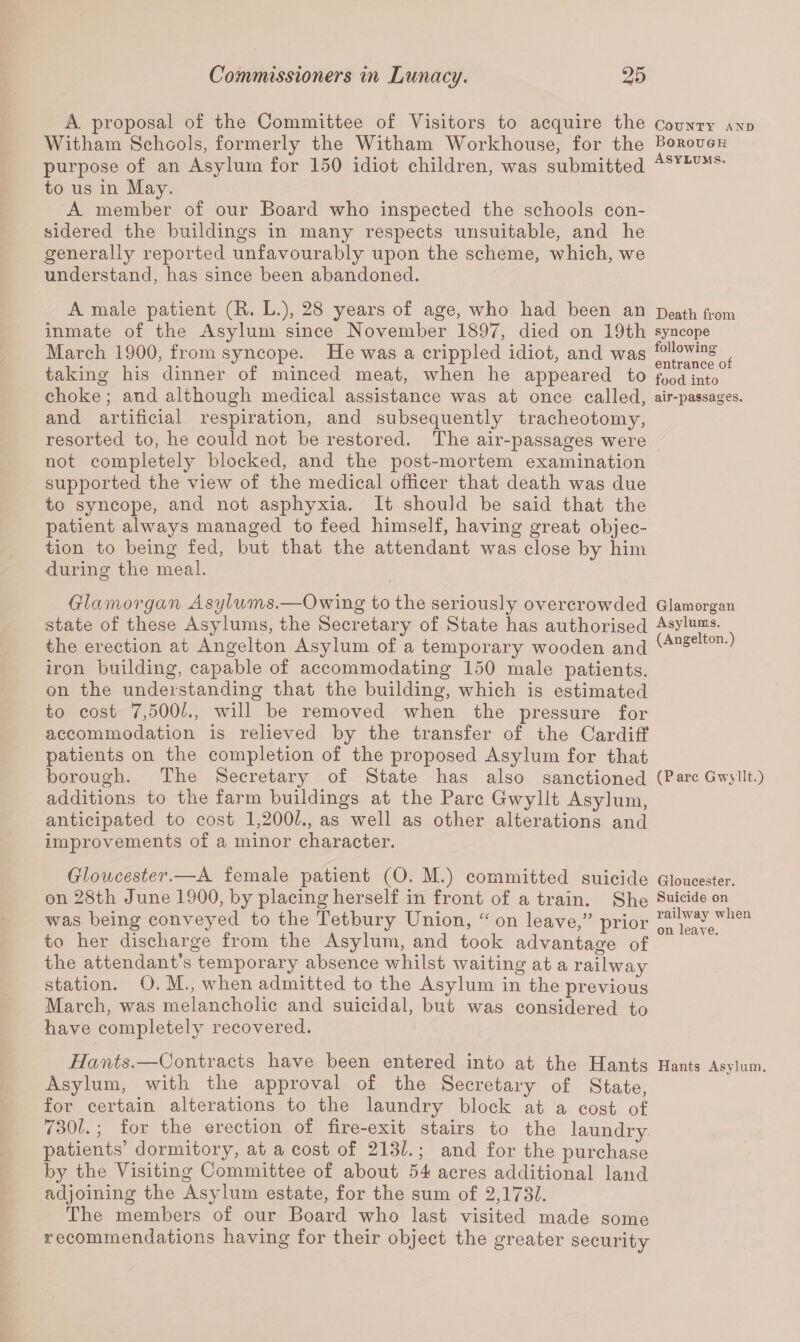 A proposal of the Committee of Visitors to acquire the Witham Schools, formerly the Witham Workhouse, for the purpose of an Asylum for 150 idiot children, was submitted to us in May. A member of our Board who inspected the schools con¬ sidered the buildings in many respects unsuitable, and he generally reported unfavourably upon the scheme, which, we understand, has since been abandoned. A male patient (R. L.), 28 years of age, who had been an inmate of the Asylum since November 1897, died on 19th March 1900, from syncope. He was a crippled idiot, and was taking his dinner of minced meat, when he appeared to choke; and although medical assistance was at once called, and artificial respiration, and subsequently tracheotomy, resorted to, he could not be restored. The air-passages were not completely blocked, and the post-mortem examination supported the view of the medical officer that death was due to syncope, and not asphyxia. It should be said that the patient always managed to feed himself, having great objec¬ tion to being fed, but that the attendant was close by him during the meal. Glamorgan Asylums.—Owing to the seriously overcrowded state of these Asylums, the Secretary of State has authorised the erection at Angelton Asylum of a temporary wooden and iron building, capable of accommodating 150 male patients, on the understanding that the building, which is estimated to cost 7,500k, will be removed when the pressure for accommodation is relieved by the transfer of the Cardiff patients on the completion of the proposed Asylum for that borough. The Secretary of State has also sanctioned additions to the farm buildings at the Parc Gwyllt Asylum, anticipated to cost 1,2001., as well as other alterations and improvements of a minor character. Gloucester.—A female patient (O. M.) committed suicide on 28th June 1900, by placing herself in front of a train. She was being conveyed to the Tetbury Union, “ on leave,” prior to her discharge from the Asylum, and took advantage of the attendant’s temporary absence whilst waiting at a railway station. O. M., when admitted to the Asylum in the previous March, was melancholic and suicidal, but was considered to have completely recovered. Hants.—Contracts have been entered into at the Hants Asylum, with the approval of the Secretary of State, for certain alterations to the laundry block at a cost of 730k ; for the erection of fire-exit stairs to the laundry patients’ dormitory, at a cost of 213k ; and for the purchase by the Visiting Committee of about 54 acres additional land adjoining the Asylum estate, for the sum of 2,173k The members of our Board who last visited made some recommendations having for their object the greater security County and Borough Asylums. Death from syncope following entrance of food into air-passages. Glamorgan Asylums. (Angelton.) (Parc Gwyllt.) Gloucester. Suicide on railway when on leave. Hants Asylum.