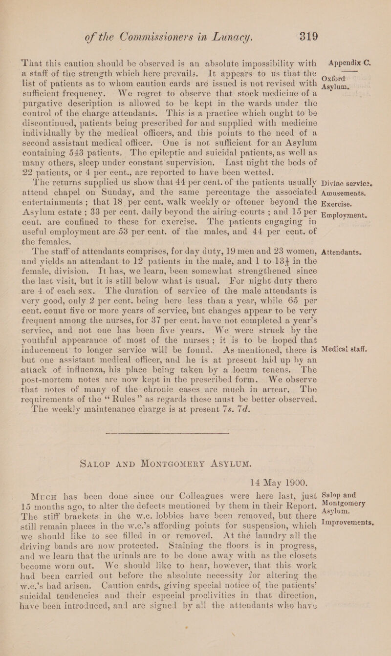 That this caution should be observed is an absolute impossibility with a staff of the strength which here prevails. It appears to us that the list of patients as to whom caution cards are issued is not revised with sufficient frequency. We regret to observe that stock medicine of a purgative description is allowed to be kept in the wards under the control of the charge attendants. This is a practice which ought to be discontinued, patients being prescribed for and supplied with medicine individually by the medical officers, and this points to the need of a second assistant medical officer. One is not sufficient for an Asylum containing 543 patients. The epileptic and suicidal patients, as well as many others, sleep under constant supervision. Last night the beds of 22 patients, or 4 per cent., are reported to have been wetted. The returns supplied us show that 44 per cent, of the patients usually attend chapel on Sunday, and the same percentage the associated entertainments ; that 18 per cent, walk weekly or oftener beyond the Asylum estate ; 33 per cent, daily beyond the airing courts ; and 15 per cent, are confined to these for exercise. The patients engaging in useful employment are 53 per cent, of the males, and 44 per cent, of the females. The staff of attendants comprises, for day duty, 19 men and 23 women, and yields an attendant to 12 patients in the male, and 1 to 13| in the female, divisiou. It has, we learn, been somewhat strengthened since the last visit, but it is still below what is usual. For night duty there are 4 of each sex. The duration of service of the male attendants is very good, only 2 per cent, being here less than a year, while 65 per cent, count five or more years of service, but changes appear to be very frequent among the nurses, for 37 per cent, have not completed a year’s service, and not one has been five years. We were struck by the youthful appearance of most of the nurses ; it is to be hoped that inducement to longer service will be found. As mentioned, there is but one assistant medical officer, and he is at present laid up by an attack of influenza, his place being taken by a locum tenens. The post-mortem notes are now kept in the prescribed form. We observe that notes of many of the chronic cases are much in arrear. The requirements of the “ Rules ” as regards these must be better observed. The weekly maintenance charge is at present 7s. Id. Salop and Montgomery Asylum. 14 May 1900. Much has been done since our Colleagues were here last, just 15 months ago, to alter the defects mentioned bv them in their Report. The stiff brackets in the w.c. lobbies have been removed, but there still remain places in the w.c.’s affording points for suspension, which we should like to see filled in or removed. At the laundry all the driving bands are now protected. Staining the floors is in progress, and we learn that the urinals are to be done away with as the closets become worn out. We should like to hear, however, that this work had been carried out before the absolute necessity for altering the w.c.’s had arisen. Caution cards, giving special notice of the patients’ suicidal tendencies and their especial proclivities in that direction, have been introduced, and are sigued by all the attendants who have Appendix C. Oxford Asylum. Divine service. Amusements. Exercise. Employment. Attendants. Medical staff. Salop and Montgomery Asylum.