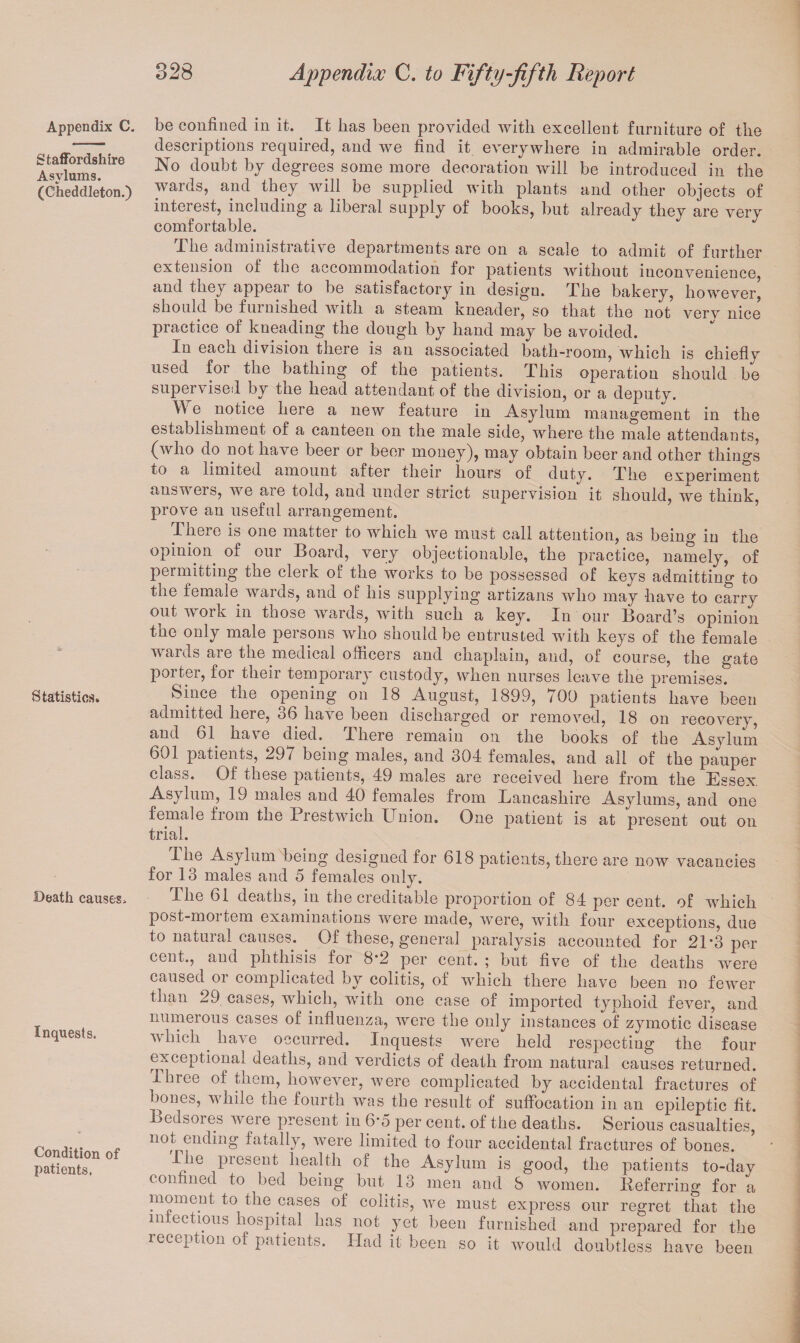 Appendix C. Staffordshire Asylums. (Cheddleton.) Statistics. Death causes. Inquests. Condition of patients. be confined in it. It has been provided with excellent furniture of the descriptions required, and we find it everywhere in admirable order. No doubt by degrees some more decoration will be introduced in the wards, and they will be supplied with plants and other objects of interest, including a liberal supply of books, but already they are very comfortable. The administrative departments are on a scale to admit of further extension of the accommodation for patients without inconvenience, and they appeal to be satisfactory in design. The bakery, however, should be furnished with a steam Kneader, so that the not verv nice practice of kneading the dough by hand may be avoided. In each division there is an associated bath-room, which is chiefly used for the bathing of the patients. This operation should be supervised by the head attendant of the division, or a deputy. W e notice here a new feature in Asylum management in the establishment of a canteen on the male side, where the male attendants, (who do not have beer or beer money), may obtain beer and other things to a limited amount after their hours of duty. The experiment answers, we are told, and under strict supervision it should, we think, prove an useful arrangement. There is one matter to which we must call attention, as being in the opinion of our Board, very objectionable, the practice, namely, of peimitting the clerk or the works to be possessed of keys admitting to the female wards, and of his supplying artizans who may have to carry out work in those wards, with such a key. In our Board’s opinion the only male persons who should be entrusted with keys of the female wards are the medical officers and chaplain, and, of course, the gate porter, for their temporary custody, when nurses leave the premises. Since the opening on 18 August, 1899, 700 patients have been admitted here, 06 have been discharged or removed, 18 on recovery, and 61. have died. There remain on the books of the Asylum 601 patients, 297 being males, and 304 females, and all of the pauper class. Of these patients, 49 males are received here from the Essex. Asylum, 19 males and 40 females from Lancashire Asylums, and one female from the Prestwich Union. One patient is at present out on trial. I he Asylum being designed for 618 patients, there are now vacancies for 13 males and 5 females only. The 61 deaths, in the creditable proportion of 84 per cent, of which post-moi tern examinations were made, were, with four exceptions, due to natural causes. Of these, general paralysis accounted for 21-3 per cent., and phthisis for 8*2 per cent. ; but five of the deaths were caused oi complicated by colitis, of which there have been no fewer than 29 cases, which, with one case of imported typhoid fever, and numerous cases of influenza, were the only instances of zymotic disease which have occurred. Inquests were held respecting the four exceptional deaths, and verdicts of death from natural causes returned. Ihreo of them, however, were complicated by accidental fractures of bones, while the fourth was the result of suffocation in an epileptic fit. Bedsores Avere present in 6*5 per cent, of the deaths. Serious casualties, not ending fatally, were limited to four accidental fractures of bones. I he piesent health of the Asylum is good, the patients to-day confined to bed being but 13 men and 8 women, lief erring for a moment to the cases of colitis, Ave must express our regret that the infectious hospital has not yet been furnished and prepared for the reception of patients. Had it been so it would doubtless have been