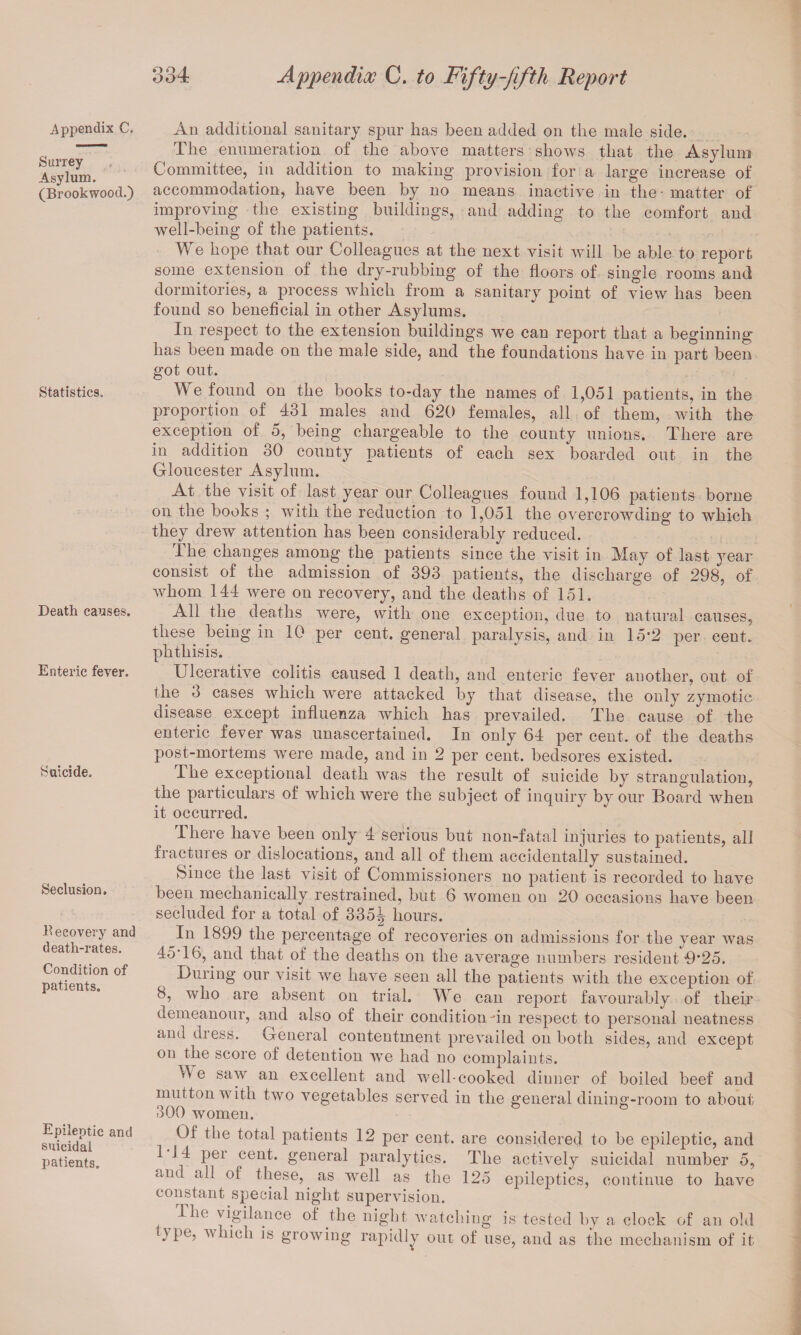 appendix C. Surrey ; Asylum. (Brookwood.) Statistics, Death causes. Enteric fever. Suicide. Seclusion. Becovery and death-rates. Condition of patients. Epileptic and suicidal patients. An additional sanitary spur has been added on the male side. The enumeration of the above matters shows that the Asylum Committee, in addition to making provision for a large increase of accommodation, have been by no means inactive in the - matter of improving the existing buildings, and adding to the comfort and well-being of the patients. We hope that our Colleagues at the next visit will be able to report some extension of the dry-rubbing of the floors of single rooms and dormitories, a process which from a sanitary point of view has been found so beneficial in other Asylums. In respect to the extension buildings we can report that a beginning has been made on the male side, and the foundations have in part been got out. We found on the books to-day the names of 1,051 patients, in the proportion of 431 males and 620 females, all of them, with the exception of 5, being chargeable to the county unions. There are in addition 30 county patients of each sex boarded out in the Gloucester Asylum. At the visit of last year our Colleagues found 1,106 patients borne on the books ; with the reduction to 1,051 the overcrowding to which they drew attention has been considerably reduced. The changes among the patients since the visit in May of last year consist of the admission of 393 patients, the discharge of 298, of whom 144 were on recovery, and the deaths of 151. All the deaths were, with one exception, due to natural causes, these being in 10 per cent, general paralysis, and in 15'2 per cent, phthisis. Ulcerative colitis caused 1 death, and enteric fever another, out of the 3 cases which were attacked by that disease, the only zymotic disease except influenza which has prevailed. The cause of the enteric fever was unascertained. In only 64 per cent, of the deaths post-mortems were made, and in 2 per cent, bedsores existed. I he exceptional death was the result of suicide by strangulation, the particulars of which were the subject of inquiry by our Board when it occurred. There have been only 4 serious but non-fatal injuries to patients, all fractures or dislocations, and all of them accidentally sustained. Since the last visit of Commissioners no patient is recorded to have been mechanically restrained, but 6 women on 20 occasions have been secluded for a total of 335^ hours. _In 1899 the percentage of recoveries on admissions for the year was 45T6, and that of the deaths on the average numbers resident D’25. During our visit we have seen all the patients with the exception of 8, who are absent on trial. We can report favourably of their demeanour, and also of their condition fin respect to personal neatness and dress. General contentment prevailed on both sides, and except on the score of detention we had no complaints. Ae saw an excellent and well-cooked dinner of boiled beef and mutton with two vegetables served in the general dining-room to about 300 women. ° Of the total patients 12 per cent, are considered to be epileptic, and 1 14 per cent, general paralytics. The actively suicidal number 5, and all of these,. as well as the 125 epileptics, continue to have constant special night supervision. The vigilance of the night, watching is tested by a clock of an old ) pe, w iich is growing rapidly out of use, and as the mechanism of it