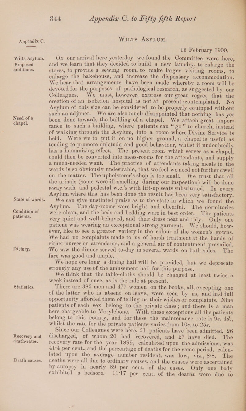 Appendix C. Wilts Asylum. Proposed additions. Need of a chapel. State of wards. Condition of patients. Dietary. Statistics. Recovery and death-rates. Death causes. Wilts Asylum. 15 February 1900. On our arrival here yesterday we found the Committee were here,, and we learn that they decided to build a new laundry, to enlarge the stores, to provide a sewing room, to make larger visiting rooms, to enlarge the bakehouse, and increase the dispensary accommodation. We hear that arrangements have been made whereby a room will be devoted for the purposes of pathological research, as suggested by our Colleagues. We must, however, express our great regret that the erection of an isolation hospital is not at present ‘contemplated. No Asylum of this size can be considered to be properly equipped without such an adjunct. We are also much disappointed that nothing has yet been done towards the building of a chapel. We attach great impor¬ tance to such a building, where patients can “ go ” to church, instead of walking through the Asylum, into a room where Divine Service is held. Were we to put it on no higher ground, a chapel is useful as tending to promote quietude and good behaviour, whilst it undoubtedly has a humanizing effect. The present room which serves as a chapel, could then be converted into mess-rooms for the attendants, and supply a much-needed want. The practice of attendants taking meals in the wards is so obviously undesirable, that we feel we need not further dwell on the matter. The upholsterer’s shop is too small. We trust that all the urinals (some were ill-smelling during our inspection) will be done away with and pedestal w.c.’s with lift-up seats substituted. In every Asylum where this has been done the result has been very satisfactory. We can give unstinted praise as to the state in which we found the Asylum. The day-rooms were bright and cheerful. The dormitories were clean, and the beds and bedding were in best order. The patients very quiet and well-behaved, and their dress neat and tidy. Only one patient was wearing an exceptional strong garment. Weshould, how¬ ever, like to see a greater variety in the colour of the women’s gowns. We had no complaints made to us of harsh treatment at the hands of either nurses or attendants, and a general air of contentment prevailed. We saw the dinner served to-day in several wards on both sides. The fare was good and ample. We hope ere long a dining hall will be provided, but we deprecate strongly any use of the amusement hall for this purpose. We think that the table-cloths should be changed iat least twice a week instead of once, as is the rule at present. There are 385 men and 477 women on the books, all, excepting one of the latter who is absent on leave, were seen by us, and had full opportunity afforded them of telling us their wishes or complaints. Nine patients of each sex belong to the private class ; and there is a man here chargeable to Marylebone. With these exceptions all the patients belong to this county, and for these the maintenance rate is 9s. 4d., whilst the rate for the private patients varies from 10s. to 25s. Since our Colleagues were here, 51 patients have been admitted, 26 discharged, of whom 20 had recovered, and 27 have died. The recovery rate for the year 1899, calculated upon the admissions, was 41*4 per cent., and the percentage of deaths for the same period, calcu¬ lated upon the average number resident, was low, viz., 8*8. The deaths were all due to ordinary causes, and the causes were ascertained by autopsy in nearly 89 per cent, of the cases. Only one body exhibited a bedsore. 11*17 per cent, of the deaths were due to