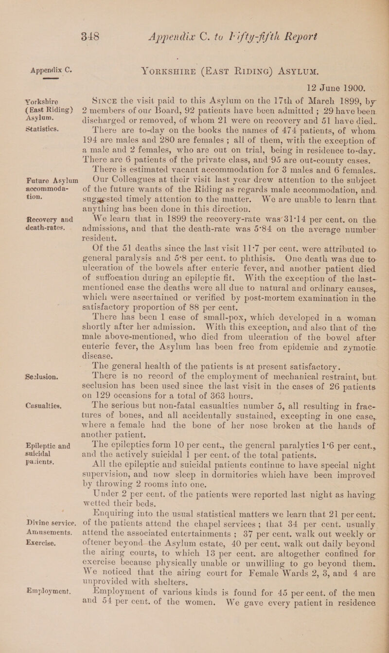 Appendix C. Yorkshire (East Riding) Asylum. Statistics. Future Asylum %> accommoda¬ tion. Recovery and death-rates. Seclusion. Casualties. Epileptic and suicidal pa dents. Divine service. Amusements. Exercise. Employment. Yorkshire (East Riding) Asylum. 12 June 1900. Since the visit paid to this Asylum on the 17th of March 1899, by 2 members of our Board, 92 patients have been admitted ; 29 have been discharged or removed, of whom 21 were on recovery and 51 have died.. There are to-day on the books the names of 474 patients, of whom 194 are males and 280 are females ; ali of them, with the exception of a male and 2 females, who are out on trial, being in residence to-day.. There are 6 patients of the private class, and 95 are out-county cases. There is estimated vacant accommodation for 3 males and 6 females.. Our Colleagues at their visit last year drew attention to the subject of the future wants of the Riding as regards male accommodation, and. suggested timely attention to the matter. We are unable to learn that anything has been done in this direction. We learn that in 1899 the recovery-rate was'3IT4 per cent, on the> admissions, and that the death-rate was 5*84 on the average number resident. Of the 51 deaths since the last visit 11*7 per cent, were attributed to general paralysis and 5*8 per cent, to phthisis. One death was due to ulceration of the bowels after enteric fever, and another patient died of suffocation during an epileptic fit. With the exception of the last- mentioned case the deaths were all due to natural and ordinary causes, which were ascertained or verified by post-mortem examination in the satisfactory proportion of 88 per cent. There has been 1 case of small-pox, which developed in a woman: shortly after her admission. With this exception, and also that of the male above-mentioned, who died from ulceration of the bowel after enteric fever, the Asylum has been free from epidemic and zymotic disease. The general health of the patients is at present satisfactory. There is no record of the employment of mechanical restraint, but seclusion has been used since the last visit in the cases of 26 patients, on 129 occasions for a total of 363 hours. The serious but non-fatal casualties number 5, all resulting in frac¬ tures of bones, and all accidentally sustained, excepting in one case,, where a female had the bone of her nose broken at the hands of another patient. The epileptics form 10 per cent., the general paralytics 1*6 per cent.,, and the actively suicidal 1 per cent, of the total patients. All the epileptic and suicidal patients continue to have special night supervision, and now sleep in dormitories which have been improved by throwing 2 rooms into one. Under 2 per cent, of the patients were reported last night as haviug wetted their beds. Enquiring into the usual statistical matters we learn that 21 percent, of the patients attend the chapel services ; that 34 per cent, usually attend the associated entertainments ; 37 per cent, walk out weekly or oltener beyond- the Asylum estate, 40 per cent, walk out daily beyond the airing courts, to which 13 per cent, are altogether confined for exercise because physically unable or unwilling to go beyond them* We noticed that the airing court for Female Wards 2, 3, and 4 are unprovided with shelters. Employment of various kinds is found for 45 per cent, of the men and 54 per cent, of the women. We gave every patient in residence