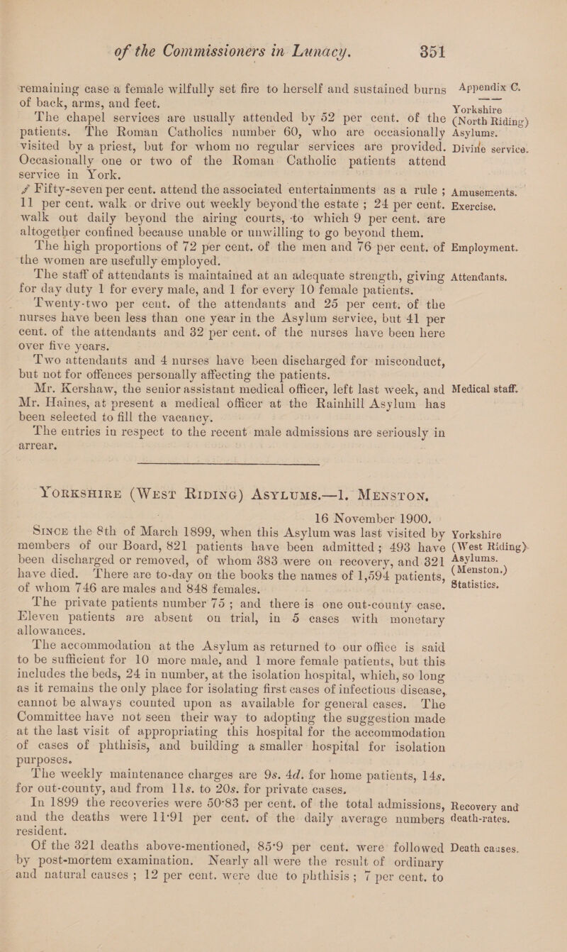 remaining case a female wilfully set fire to herself and sustained burns Appendix C„ of back, arms, and feet. Yorkshire The chapel services are usually attended by 52 per cent, of the (North Riding) patients. The Homan Catholics number 60, who are occasionally Asylum?, visited by a priest, but for whom no regular services are provided. Divine service. Occasionally one or two of the Roman Catholic patients attend service in York. / Fifty-seven per cent, attend the associated entertainments as a rule ; Amusements. 11 per cent, walk or drive out weekly beyond the estate ; 24 per cent. Exercise, walk out daily beyond the airing courts, -to which 9 per cent, are altogether confined because unable or unwilling to go beyond them. The high proportions of 72 per cent, of the men and 76 per cent, of Employment, the women are usefully employed. The staff of attendants is maintained at an adequate strength, giving Attendants, for day duty 1 for every male, and 1 for every 10 female patients. Twenty-two per cent, of the attendants and 25 per cent, of the nurses have been less than one year in the Asylum service, but 41 per cent, of the attendants and 32 per cent, of the nurses have been here over five years. Two attendants and 4 nurses have been discharged for misconduct, but not for offences personally affecting the patients. Mr. Kershaw, the senior assistant medical officer, left last week, and Medical staff. Mr. Haines, at present a medical officer at the Rainhill Asylum has been selected to fill the vacancy. The entries in respect to the recent male admissions are seriously in arrear. Yorkshire (West Hiding) Asylums.—1. Mens ton. 16 November 1900. Since the 8th of March 1899, when this Asylum was last visited by Yorkshire members of our Board, 821 patients have been admitted.; 493 have (West Riding) been discharged or removed, of whom 383 were on recovery, and 321 Asylu“s- have died. There are to-day on the books the names of 1,594 patients, (Mens^on*) of whom 746 are males and 848 females. Statistics. The private patients number 75 ; and there is one out-county case. Eleven patients are absent on trial, in 5 cases with monetary allowances. The accommodation at the Asylum as returned to our office is said to be sufficient for 10 more male, and 1 more female patients, but this includes the beds, 24 in number, at the isolation hospital, which, so long as it remains the only place for isolating first cases of infectious disease, cannot be always counted upon as available for general cases. The Committee have not seen their way to adopting the suggestion made at the last visit of appropriating this hospital for the accommodation of cases of phthisis, and building a smaller hospital for isolation purposes. The weekly maintenance charges are 9s. 4<A for home patients, 14s. for out-county, and from 11s. to 20s. for private cases. In 1899 the recoveries were 50'83 per cent, of the total admissions, Recovery and and the deaths were 1T91 per cent, of the daily average numbers death-rates, resident. Of the 321 deaths above-mentioned, 85*9 per cent, were followed Death causes, by post-mortem examination. Nearly all were the result of ordinary and natural causes ; 12 per cent, were due to phthisis ; 7 per cent, to