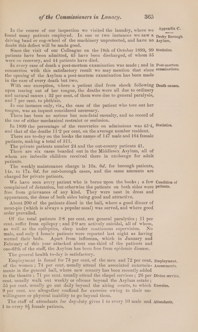 In the course of our inspection we visited the laundry, where we Appendix C. found many patients employed. In one or two instances we saw a Derby Borough driving band or cog-wheel of the machinery unprotected, and have no Asylum, doubt this defect will be made good. Since the visit of our Colleague on the 18th of October 1899, 99 Statistics, patients have been admitted, 45 have been discharged, of whom 35 were on recovery, and 44 patients have died. In every case of death a post-mortem examination was made ; and in Post-mortem connection with this satisfactory result we may mention that since examinations, the opening of the Asylum a post-mortem examination has been made in the case of every death but two. With one exception, where a patient died from shock following Death causes, upon tearing out of her tongue, the deaths were all due to ordinary and natural causes ; 32 per cent, of them were due to general paralysis, and 7 per cent, to phthisis. In one instance only, viz., the case of the patient who tore out her tongue, was an inquest considered necessary. There has been no serious but non-fatal casualty, and no record of the use of either mechanical restraint or seclusion. In 1899 the percentage of the recoveries on admissions was 45*4, Statistics, and that of the deaths 1T2 per cent, on the average number resident. There are to-day on the books the names of 147 male and 164 female patients, making a total of 311. The private patients number 24 and the out-county patients 41. There are six cases boarded out in the Middlesex Asylum, all of whom are imbecile children received there in exchange for adult patients. The weekly maintenance charge is 10s. Sd. for borough patients, 14s. to 17$. 6d. for out-borough cases, and the same amounts are charged for private patients. We have seen every patient who is borne upon the books ; a few Condition of •complained of detention, but otherwise the patients on both sides were patients, free from grievances of any kind. They were neat in dress and appearance, the dress of both sides being good and attractive. About 200 of the patients dined in the hall, where a good dinner of meat-pie (which is always a popular meal) was served, and where good order prevailed. Of the total patients 3*8 per cent, are general paralytics; 11 per cent, suffer from epilepsy ; and 2’9 are actively suicidal, all of whom, as well as the epileptics, sleep under continuous supervision. No male, and only 4 female patients were reported last night as having wetted their beds. Apart from influenza, which in January and February of this year attacked about one-third of the patients and one-fifth of the staff, the Asylum has been free from epidemic disease. The general health to-day is satisfactory. Employment is found for 73 per cent, of the men and 72 per cent. Employment, of the women ; 74 per cent, usually attend the associated entertain- Amusements, ments in the general hall, where new scenery has been recently added to the theatre ; 71 per cent, usually attend the chapel services ; 26 per Divine service, cent, usually walk out weekly or oftener beyond the Asylum estate ; 55 per cent, usually go out daily beyond the airing courts, to which Exercise. 9 per cent, are altogether confined for exercise owing to their un¬ willingness or physical inability to go beyond them. The staff of attendants for day-duty gives 1 to every 10 male and Attendants. 1 to every 9J female patients.