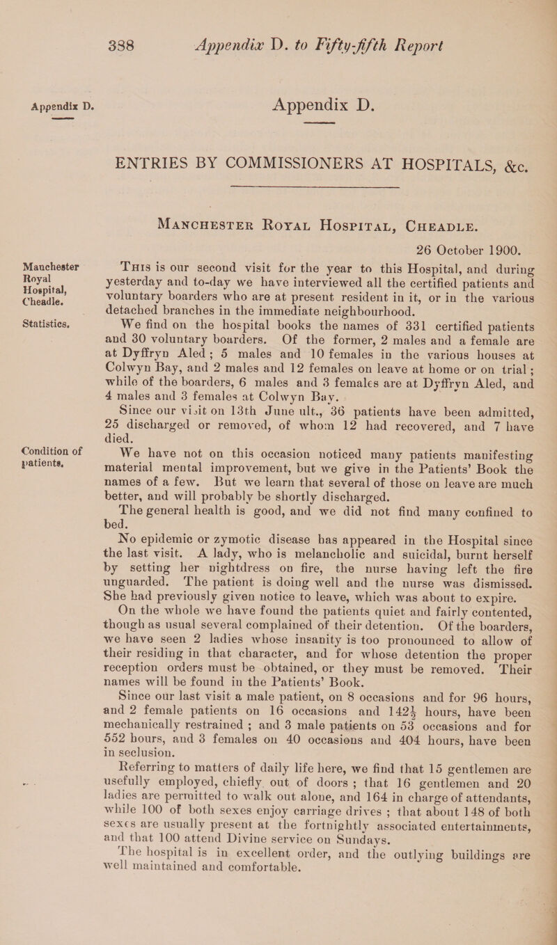 Appendix D. Appendix D. ENTRIES BY COMMISSIONERS AT HOSPITALS, &c. Manchester Royal Hospital, Cheadle. Manchester Royal Hospital, Cheadle. Statistics. Condition of patients. 26 October 1900. This is our second visit for the year to this Hospital, and during yesterday and to-day we have interviewed all the certified patients and voluntary hoarders who are at present resident in it, or in the various detached branches in the immediate neighbourhood. We find on the hospital books the names of 331 certified patients and 30 voluntary hoarders. Of the former, 2 males and a female are at Dyffryn Aled ; 5 males and 10 females in the various houses at Colwyn Bay, and 2 males and 12 females on leave at home or on trial ; while of the boarders, 6 males and 3 females are at DyfFrvn Aled, and 4 males and 3 females at Colwyn Bav. Since our vinton 13th June ult., 36 patients have been admitted, 25 discharged or removed, of whom 12 had recovered, and 7 have died. We have not on this occasion noticed many patients manifesting material mental improvement, but we give in the Patients’ Book the names of a few. But we learn that several of those on leave are much better, and will probably be shortly discharged. The general health is good, and we did not find many confined to bed. No epidemic or zymotic disease has appeared in the Hospital since the last visit. A lady, who is melancholic and suicidal, burnt herself by setting her nightdress on fire, the nurse having left the fire unguarded. The patient is doing well and the nurse was dismissed. She had previously given notice to leave, which was about to expire. On the whole we have found the patients quiet and fairly contented, though as usual several complained of their detention. Of the boarders, we have seen 2 ladies whose insanity is too pronounced to allow of their residing in that character, and for whose detention the proper reception orders must be obtained, or they must be removed. Their names will be found in the Patients’ Book. Since oUr last visit a male patient, on 8 occasions and for 96 hours, and 2 female patients on 16 occasions and 142^ hours, have been mechanically restrained ; and 3 male patients on 53^ occasions and for 552 hours, and 3 females on 40 occasions and 404 hours, have been in seclusion. Referring to matters of daily life here, we find that 15 gentlemen are usefully employed, chiefly out of doors ; that 16 gentlemen and 20 ladies are permitted to walk out alone, and 164 in charge of attendants, while 100 of both sexes enjoy carriage drives ; that about 148 of both sexes are usually present at the fortnightly associated entertainments, and that 100 attend Divine service on Sundays. Ihe hospital is in excellent order, and the outlying buildings are well maintained and comfortable.