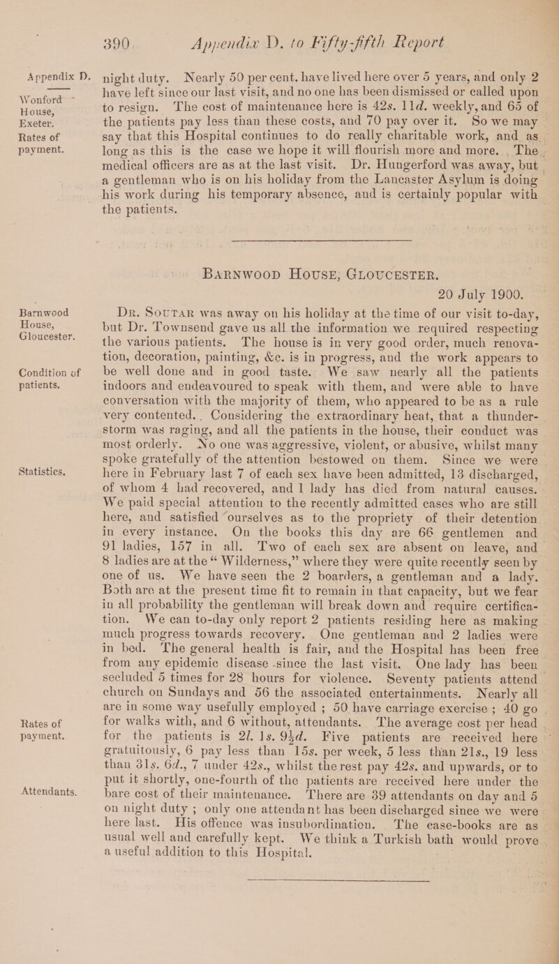 Wonford * House, Exeter. Rates of payment. Barnwood House, Gloucester. Condition of patients. Statistics. Rates of payment. Attendants. 390 Appendix D. to Fifty-fifth Report have left since our last visit, and no one has been dismissed or called upon to resign. The cost of maintenance here is 42s. 11c?. weekly, and 65 of the patients pay less than these costs, and 70 pay over it. So we may say that this Hospital continues to do really charitable work, and as long as this is the case we hope it will flourish more and more. The medical officers are as at the last visit. Dr. Huugerford was away, hut a gentleman who is on his holiday from the Lancaster Asylum is doing his work during his temporary absence, and is certainly popular with the patients. Barnwood House, Gloucester. 20 July 1900. Dr. Soutar was away on his holiday at the time of our visit to-day, but Dr. T ownsend gave us all the information we required respecting the various patients. The house is in very good order, much renova¬ tion, decoration, painting, &c. is in progress, and the work appears to be well done and in good taste. We saw nearly all the patients indoors and endeavoured to speak with them, and were able to have conversation with the majority of them, who appeared to be as a rule very contented.. Considering the extraordinary heat, that a thunder¬ storm was raging, and all the patients in the house, their conduct was most orderly. No one was aggressive, violent, or abusive, whilst many spoke gratefully of the attention bestowed on them. Since we were here in February last 7 of each sex have been admitted, 13 discharged, of whom 4 had recovered, and 1 lady has died from natural causes. We paid special attention to the recently admitted cases who are still here, and satisfied ourselves as to the propriety of their detention in every instance. On the books this day are 66 gentlemen and 91 ladies, 157 in all. Two of each sex are absent on leave, and 8 ladies are at the “ Wilderness,” where they were quite recently seen by one of us. We have seen the 2 boarders, a gentleman and a lady. Both are at the present time fit to remain in that capacity, but we fear in all probability the gentleman will break down and require certifica¬ tion. We can to-day only report 2 patients residing here as making much progress towards recovery. One gentleman and 2 ladies were in bed. The general health is fair, and the Hospital has been free from any epidemic disease .since the last visit. One lady has been secluded 5 times for 28 hours for violence. Seventy patients attend church on Sundays and 56 the associated entertainments. Nearly all are in some way usefully employed ; 50 have carriage exercise ; 40 go for walks with, and 6 without, attendants. The average cost per head for the patients is 21. Is. 9\d. Five patients are received here gratuitously, 6 pay less than 155. per week, 5 less than 21s., 19 less than 3D. 6d., 7 under 425., whilst the rest pay 425. and upwards, or to put it shortly, one-fourtli of the patients are received here under the bare cost of their maintenance. There are 39 attendants on day and 5 on night duty ; only one attendant has been discharged since we were here last. His offence was insubordination. The case-hooks are as usual well and carefully kept. We think a Turkish bath would prove a useful addition to this Hospital.