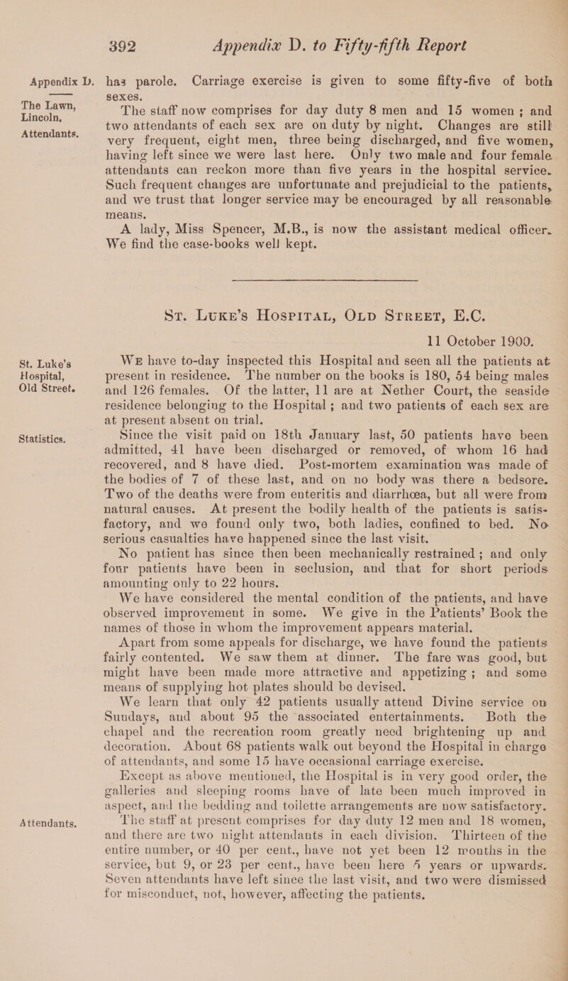 Appendix The Lawn, Lincoln. Attendants. St. Luke’s Hospital, Old Street. Statistics. Attendants. 392 Appendix D. to Fifty-fifth Report D. has parole. Carriage exercise is given to some fifty-five of both sexes. The staff now comprises for day duty 8 men and 15 women ; and two attendants of each sex are on duty by night. Changes are still! very frequent, eight men, three being discharged, and five women, having left since we were last here. Only two male and four female attendants can reckon more than five years in the hospital service. Such frequent changes are unfortunate and prejudicial to the patients, and we trust that longer service may be encouraged by all reasonable means. A lady, Miss Spencer, M.B., is now the assistant medical officer. We find the case-books well kept. St. Luke’s Hospital, Old Street, E.C. 11 October 1900. We h ave to-day inspected this Hospital and seen all the patients at present in residence. The number on the books is 180, 54 being males and 126 females. Of the latter, 11 are at Nether Court, the seaside residence belonging to the Hospital; and two patients of each sex are at present absent on trial. Since the visit paid on 18th January last, 50 patients have been admitted, 41 have been discharged or removed, of whom 16 had recovered, and 8 have died. Post-mortem examination was made of the bodies of 7 of these last, and on no body was there a bedsore. Two of the deaths were from enteritis and diarrhoea, but all were from natural causes. At present the bodily health of the patients is satis¬ factory, and we found only two, both ladies, confined to bed. No- serious casualties have happened since the last visit. No patient has since then been mechanically restrained ; and only four patients have been in seclusion, and that for short periods amounting only to 22 hours. We have considered the mental condition of the patients, and have observed improvement in some. We give in the Patients’ Book the names of those in whom the improvement appears material. Apart from some appeals for discharge, we have found the patients fairly contented. We saw them at dinner. The fare was good, but might have been made more attractive and appetizing ; and some means of supplying hot plates should bo devised. We learn that only 42 patients usually attend Divine service on Sundays, and about 95 the associated entertainments. Both the chapel and the recreation room greatly need brightening up and decoration. About 68 patients walk out beyond the Hospital in charge of attendants, and some 15 have occasional carriage exercise. Except as above mentioned, the Hospital is in very good order, the galleries and sleeping rooms have of late been ranch improved in aspect, and the bedding and toilette arrangements are now satisfactory. The staff at present comprises for day duty 12 men and 18 women, and there are two night attendants in each division. Thirteen of the entire number, or 40 per cent., have not yet been 12 mouths in the service, but 9, or 23 per cent., have been here 5 years or upwards. Seven attendants have left since the last visit, and two were dismissed for misconduct, not, however, affecting the patients.