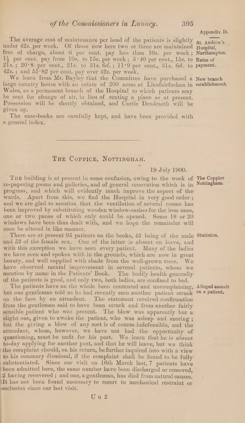 The average cost of maintenance per head of the patients is slightly under 42s. per week. Of those now here two or three are maintained free of charge, about 6 per cent, pay less than 10s. per week ; per cent, pay from 10s. to 15s. per week ; 3*40 per cent., 15s. to 21s.; 20-8'per cent., 21s. to 31s. 6d. ; 11*9 per cent., 31s. 6d. to 42s. ; and 55* 82 per cent, pay over 42s. per week. We learn from Mr. Bayley that the Committee have purchased a large country house with an estate of 200 acres at Llanfairfechan in Wales, as a permanent branch of the Hospital to which patients may be sent for change of air, in lieu of renting a place as at present. Possession will be shortly obtained, and Castle Deudraeth will be given up. The case-books are carefully kept, and have been provided with a general index. The Coppice, Nottingham. 19 July 1900. The building is at present in some confusion, owing to the work of re-papering rooms and galleries, and of general renovation which is in progress, and which will evidently much improve the aspect of the wards. Apart from this, we find the Hospital in very good order ; and we are glad to mention that the ventilation of several rooms has been improved by substituting wooden window-sashes for the iron ones, one or two panes of which only could be opened. Some 18 or 20 windows have been thus dealt with, and we hope the remainder will soon be altered in like manner. There are at present 95 patients on the books, 43 being of the male and 52 of the female sex. One of the latter is absent on leave, and with this exception we have seen every patient. Many of the ladies we have seen and spoken with in the grounds, which are now in great beauty, and well supplied with shade from the well-grown trees. We have observed mental improvement in several patients, whom we mention by name in the Patients’ Book. The bodily health generally of the patients is good, and only two, both ladies, are confined to bed. rPhe patients have on the whole been contented and uncomplaining, but one gentleman told us he had recently seen another patient struck on the face by an attendant. The statement received confirmation from the gentleman said to have been struck and from another fairly sensible patient who was present. The blow was apparently but a slight one, given to awake the patient, who was asleep and snoring ; but the giving a blow of any sort is of course indefensible, and the attendant, whom, however, we have not had the opportunity of questioning, must be unfit for his post. We learn that he is absent to-day applying for another post, and that he will leave, but we think the complaint should, on his return, be further inquired into with a view to his summary dismissal, if the complaint shall be found to be fully substantiated. Since our visit on 16th March last, 7 patients have been admitted here, the same number have been discharged or removed, 2 having recovered ; and one, a gentleman, has died from natural causes. It has not been found necessary to resort to mechanical restraint or seclusion since our last visit. Appendix D, St. Andrew’s H ospital, Northampton. Rates of payment. New branch establishment. The Coppice Nottingham. Statistics. Alleged assault on a patient. U u 2