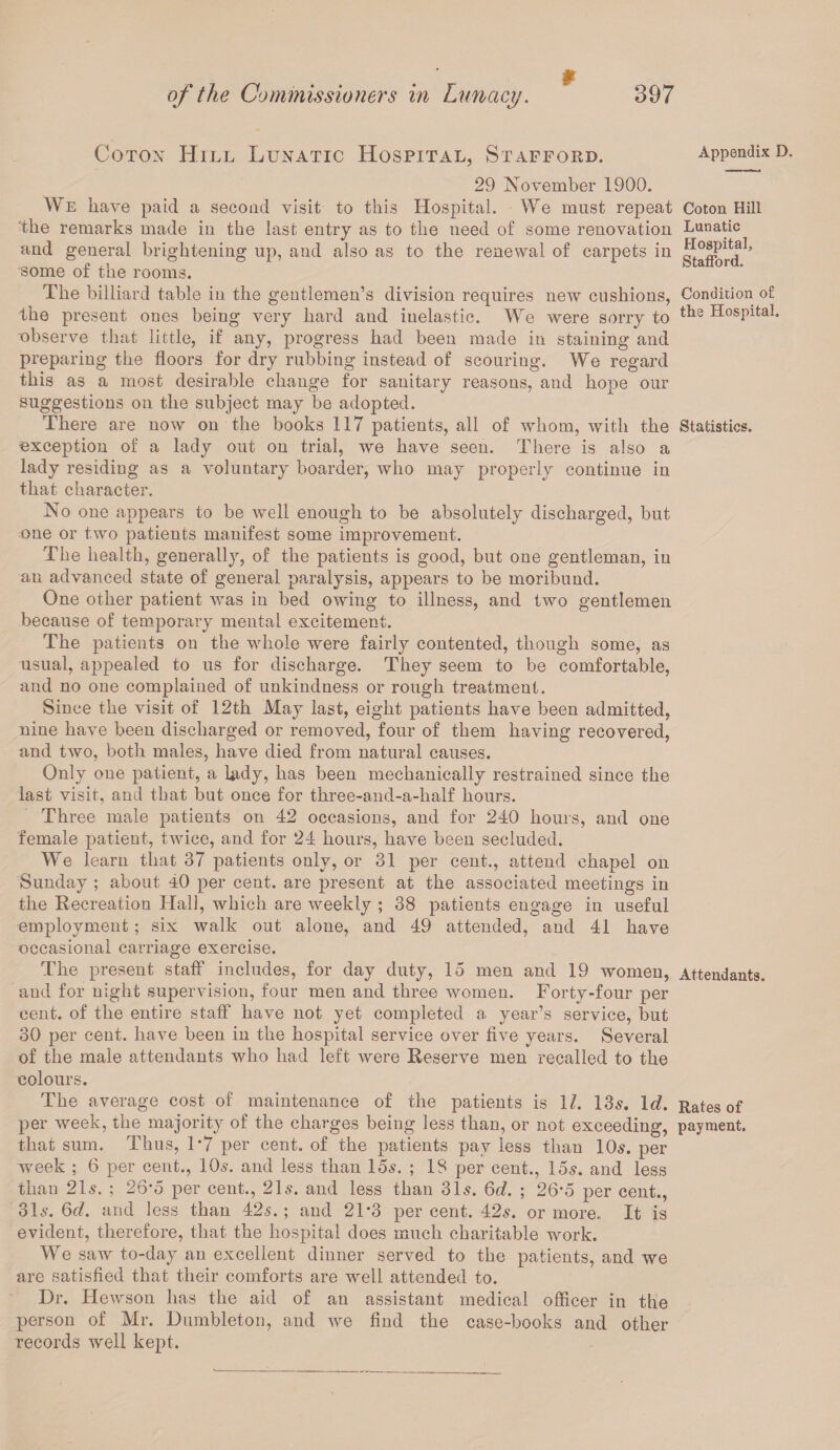 9 Coton Hill Lunatic Hospital, Stafford. 29 November 1900. We have paid a second visit to this Hospital. We must repeat the remarks made in the last entry as to the need of some renovation and general brightening up, and also as to the renewal of carpets in some of the rooms. The billiard table in the gentlemen’s division requires new cushions, the present ones being very hard and inelastic. We were sorry to observe that little, if any, progress had been made in staining and preparing the floors for dry rubbing instead of scouring. We regard this as a most desirable change for sanitary reasons, and hope our suggestions on the subject may be adopted. There are now on the books 117 patients, all of whom, with the exception of a lady out on trial, we have seen. There is also a lady residing as a voluntary boarder, who may properly continue in that character. No one appears to be well enough to be absolutely discharged, but one or two patients manifest some improvement. The health, generally, of the patients is good, but one gentleman, in an advanced state of general paralysis, appears to be moribund. One other patient was in bed owing to illness, and two gentlemen because of temporary mental excitement. The patients on the whole were fairly contented, though some, as usual, appealed to us for discharge. They seem to be comfortable, and no one complained of unkindness or rough treatment. Since the visit of 12th May last, eight patients have been admitted, nine have been discharged or removed, four of them having recovered, and two, both males, have died from natural causes. Only one patient, a lady, has been mechanically restrained since the last visit, and that but once for three-and-a-half hours. Three male patients on 42 occasions, and for 240 hours, and one female patient, twice, and for 24 hours, have been secluded. We learn that 37 patients only, or 31 per cent., attend chapel on Sunday ; about D per cent, are present at the associated meetings in the Recreation Hall, which are weekly ; 38 patients engage in useful employment; six walk out alone, and 49 attended, and 41 have occasional carriage exercise. The present staff includes, for day duty, 15 men and 19 women, and for night supervision, four men and three women. Forty-four per cent, of the entire staff have not yet completed a year’s service, but 30 per cent, have been in the hospital service over five years. Several of the male attendants who had left were Reserve men recalled to the colours. The average cost of maintenance of the patients is 1/. 13s. Id. per week, the majority of the charges being less than, or not exceeding, that sum. Thus, 1*7 per cent, of the patients pay less than 10$. per week ; 6 per cent., 10$. and less than 15$. ; IS per cent., 15$. and less than 21$. ; 26*5 per cent., 21$. and less than 31$. 6d. ; 26‘5 per cent., 31$. 6d. and less than 42$.; and 21*3 percent. 42$. or more. It is evident, therefore, that the hospital does much charitable work. We saw to-day an excellent dinner served to the patients, and we are satisfied that their comforts are well attended to. Dr. Hewson has the aid of an assistant medical officer in the person of Mr. Dumbleton, and we find the case-books and other records well kept. Appendix D. Coton Hill Lunatic Hospital, Stafford. Condition o£ the Hospital. Statistics. Attendants. Rates of payment.