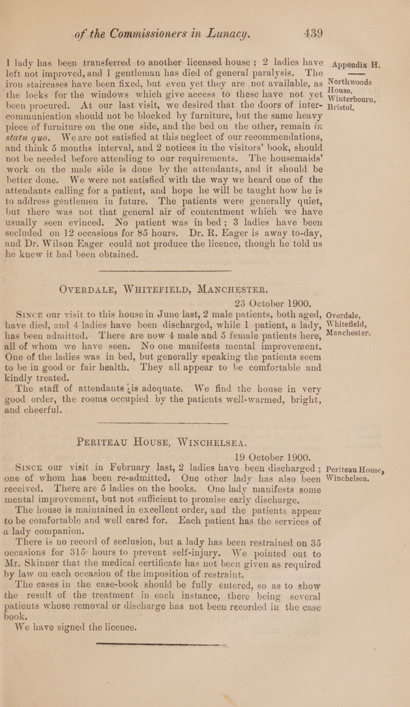 1 lady lias been transferred to another licensed house ; 2 ladies have left not improved, and 1 gentleman has died of general paralysis. The iron staircases have been fixed, but even yet they are not available, as the locks for the windows which give access to these have not yet been procured. At our last visit, we desired that the doors of inter¬ communication should not be blocked by furniture, but the same heavy piece of furniture on the one side, and the bed on the other, remain in statu quo. We are not satisfied at this neglect of our recommendations, and think 5 months interval, and 2 notices in the visitors’ book, should not be needed before attending to our requirements. The housemaids’ work on the male side is done by the attendants, and it should be better done. We were not satisfied with the way we heard one of the attendants calling for a patient, and hope he will be taught how he is to address gentlemen in future. The patients were generally quiet, but there was not that general air of contentment which we have usually seen evinced. No patient was in bed ; 3 ladies have been secluded on 12 occasions for 85 hours. Dr. R. Eager is away to-day, and Dr. Wilson Eager could not produce the licence, though he told us he knew it had been obtained. OVERDALE, WHITEFIELD, MANCHESTER. 23 October 1900. Since our visit to this house in June last, 2 male patients, both aged, have died, and 4 ladies have been discharged, while 1 patient, a lady, has been admitted. There are now 4 male and 5 female patients here, all of whom we have seen. No one manifests mental improvement. One of the ladies was in bed, but generally speaking the patients seem to be in good or fair health. They all appear to be comfortable and kindly treated. The staff of attendants ^is adequate. We find the house in very good order, the rooms occupied by the patients well-warmed, bright, and cheerful. Periteau House, Winchelsea. 19 October 1900. Since our visit in February last, 2 ladies have been discharged ; one of whom has been re-admitted. One other lady has also been received. There are 5 ladies on the books. One lady manifests some mental improvement, but not sufficient to promise early discharge. The house is maintained in excellent order, and the patients appear to be comfortable and well cared for. Each patient has the services of a lady companion. There is no record of seclusion, but a lady has been restrained on 35 occasions for 315 hours to prevent self-injury. We pointed out to Mr, Skinner that the medical certificate has not been given as required by law on each occasion of the imposition of restraint. The cases in the case-book should be fully entered, so as to show the result of the treatment in each instance, there being several patients whose removal or discharge has not been recorded in the case book. We have signed the licence. Appendix H. Northwoods House, Winterbourn, Bristol. Overdale, Whitefield, Manchester. Peri teau House Winchelsea.