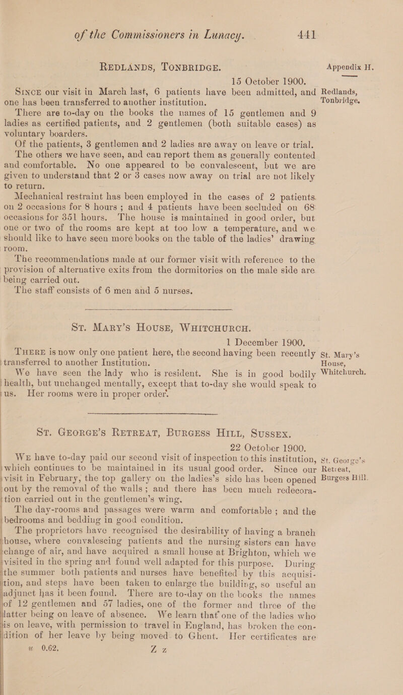 Bedlands, Tonbridge. Appendix h. 15 October 1900. Since our visit in March last, 6 patients have been admitted, and Redlands, one has been transferred to another institution. Tonbridge. There are to-day on the books the names of 15 gentlemen and 9 ladies as certified patients, and 2 gentlemen (both suitable cases) as voluntary boarders. Of the patients, 3 gentlemen and 2 ladies are atvav on leave or trial. The others we have seen, and can report them as generally contented aud comfortable. No one appeared to be convalescent, but we are given to understand that 2 or 3 cases now away on trial are not likely to return. Mechanical restraint has been employed in the cases of 2 patients* on 2 occasions for 8 hours ; and 4 patients have been secluded on 68 occasions for 351 hours. The house is maintained in good order, but one or two of the rooms are kept at too low a temperature, and we should like to have seen more books on the table of the ladies’ drawing- O room. The recommendations made at our former visit with reference to the provision of alternative exits from the dormitories on the male side are being carried out. The staff consists of 6 men and 5 nurses. St. Mary’s House, Whitchurch. 1 December 1900. There is now only one patient here, the second having been recently st. Mary’s transferred to another Institution. House, We have seen the lady who is resident. She is in good bodily Whitchurch, health, but unchanged mentally, except that to-day she would speak to us. Her rooms were in proper order. St. George’s Betreat, Burgess Hill, Sussex. 22 October 1900. We have to-day paid our second visit of inspection to this institution, gt. George’s which continues to be maintained in its usual good order. Since our Retreat,° ■visit in February, the top gallery on the ladies’s side has been opened Burgess Hill, out by the removal of the walls ; and there has been much redecora¬ tion carried out in the gentlemen’s wing. The day-rooms and passages were warm and comfortable ; and the bedrooms and bedding in good condition. The proprietors have recognised the desirability of having a branch house, where convalescing patients and the nursing sisters can have change of air, and have acquired a small house at Brighton, which we visited in the spring and found well adapted for this purpose. Durino- the summer both patients and nurses have benefited by this acquisi¬ tion, and steps have been taken to enlarge the building, so useful an I adjunct lias it been found. There are to-day on the books the names of 12 gentlemen and 57 ladies, one of the former and three of the latter being on leave of absence. We learn that*one of the ladies who •is on leave, with permission to travel in England, has broken the con¬ dition of her leave by being moved to Ghent. Her certificates are u 0.G2. Z z