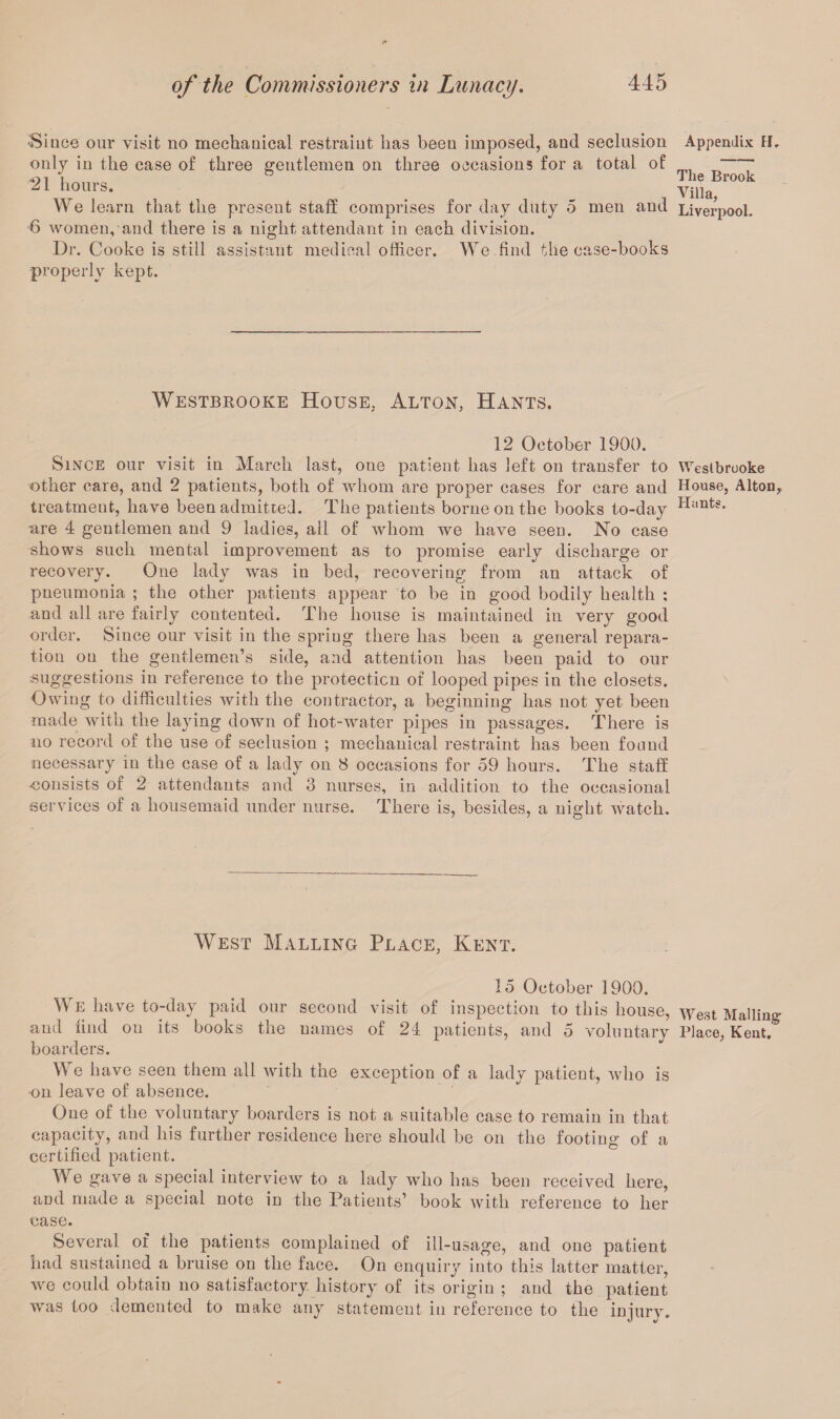 Since our visit no mechanical restraint lias been imposed, and seclusion only in the case of three gentlemen on three occasions for a total of 21 hours. We learn that the present staff comprises for day duty 5 men and 6 women, and there is a night attendant in each division. Dr. Cooke is still assistant medical officer. We find the case-books properly kept. Appendix H, The Brook Villa, Liverpool. Westbrooke House, Alton, Hants. 12 October 1900. Since our visit in March last, oue patient has left on transfer to Weslbrooke other care, and 2 patients, both of whom are proper cases for care and House, Alton, treatment, have been admitted. The patients borne on the books to-day Hants* nre 4 gentlemen and 9 ladies, ail of whom we have seen. No case shows such mental improvement as to promise early discharge or recovery. One lady was in bed, recovering from an attack of pneumonia ; the other patients appear to be in good bodily health : and all are fairly contented. The house is maintained in very good order. Since our visit in the spring there has been a general repara¬ tion on the gentlemen’s side, and attention has been paid to our suggestions in reference to the protection of looped pipes in the closets. Owing to difficulties with the contractor, a beginning has not yet been made with the laying down of hot-water pipes in passages. There is no record of the use of seclusion ; mechanical restraint has been found necessary in the case of a lady on 8 occasions for 59 hours. The staff ■consists or 2 attendants and 3 nurses, in addition to the occasional services of a housemaid under nurse. There is, besides, a night watch. West Malling Place, Kent. 15 October 1900. We have to-day paid our second visit of inspection to this house, \yest Mailing and find on its books the names of 24 patients, and 5 voluntary Place, Kent, boarders. We have seen them all with the exception of a lady patient, who is on leave of absence. One of the voluntary boarders is not a suitable case to remain in that capacity, and his further residence here should be on the footing of a certified patient. We gave a special interview to a lady who has been received here, and made a special note in the Patients’ book with reference to her case. Several of the patients complained of ill-usage, and one patient had sustained a bruise on the face. On enquiry into this latter matter, we could obtain no satisfactory history of its origin ; and the patient was too demented to make any statement in reference to the injury.