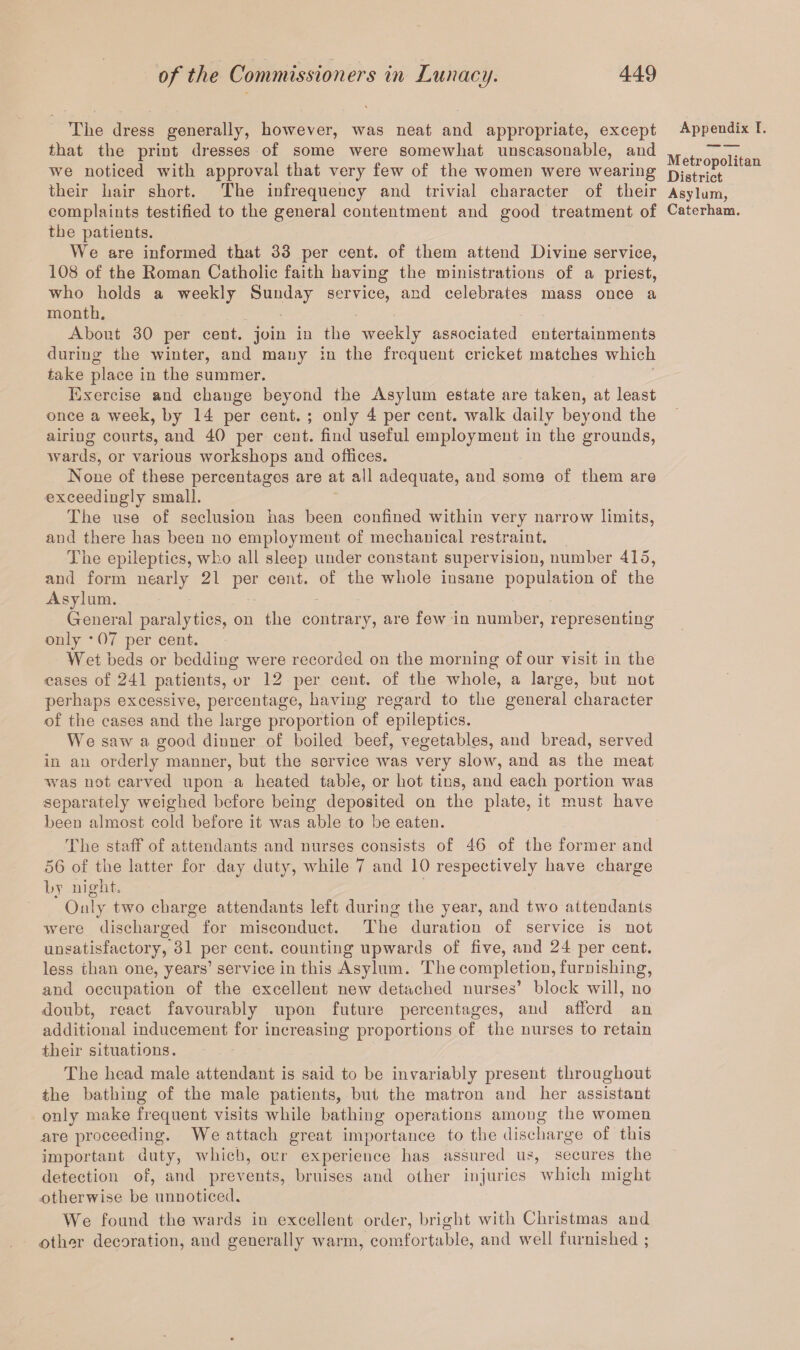 The dress generally, however, was neat and appropriate, except that the print dresses of some were somewhat unseasonable, and we noticed with approval that very few of the women were wearing their hair short. The infrequency and trivial character of their complaints testified to the general contentment and good treatment of the patients. We are informed that 33 per cent, of them attend Divine service, 108 of the Roman Catholic faith having the ministrations of a priest, who holds a weekly Sunday service, and celebrates mass once a month. About 30 per cent, join in the weekly associated entertainments during the winter, and many in the frequent cricket matches which take place in the summer. Exercise and change beyond the Asylum estate are taken, at least once a week, by 14 per cent. ; only 4 per cent, walk daily beyond the airiug courts, and 40 per cent, find useful employment in the grounds, wards, or various workshops and offices. None of these percentages are at all adequate, and some of them are exceedingly small. The use of seclusion has been confined within very narrow limits, and there has been no employment of mechanical restraint. The epileptics, who all sleep under constant supervision, number 415, and form nearly 21 per cent, of the whole insane population of the Asylum. General paralytics, on the contrary, are few in number, representing only * 07 per cent. Wet beds or bedding were recorded on the morning of our visit in the cases of 241 patients, or 12 per cent, of the whole, a large, but not perhaps excessive, percentage, having regard to the general character of the cases and the large proportion of epileptics. We saw a good dinner of boiled beef, vegetables, and bread, served in an orderly manner, but the service was very slow, and as the meat was not carved upon a heated table, or hot tins, and each portion was separately weighed before being deposited on the plate, it must have been almost cold before it was able to be eaten. Appendix I. Metropolitan District Asylum, Caterham. The staff of attendants and nurses consists of 46 of the former and 56 of the latter for day duty, while 7 and 10 respectively have charge by night. Only two charge attendants left during the year, and two attendants were discharged for misconduct. The duration of service is not unsatisfactory,'31 per cent, counting upwards of five, and 24 per cent, less than one, years’ service in this Asylum. The completion, furnishing, and occupation of the excellent new detached nurses’ block will, no doubt, react favourably upon future percentages, and afford an additional inducement for increasing proportions of the nurses to retain their situations. The head male attendant is said to be invariably present throughout the bathing of the male patients, but the matron and her assistant only make frequent visits while bathing operations among the women are proceeding. We attach great importance to the discharge of this important duty, which, our experience has assured us, secures the detection of, and prevents, bruises and other injuries which might otherwise be unnoticed. We found the wards in excellent order, bright with Christmas and other decoration, and generally warm, comfortable, and well furnished ;