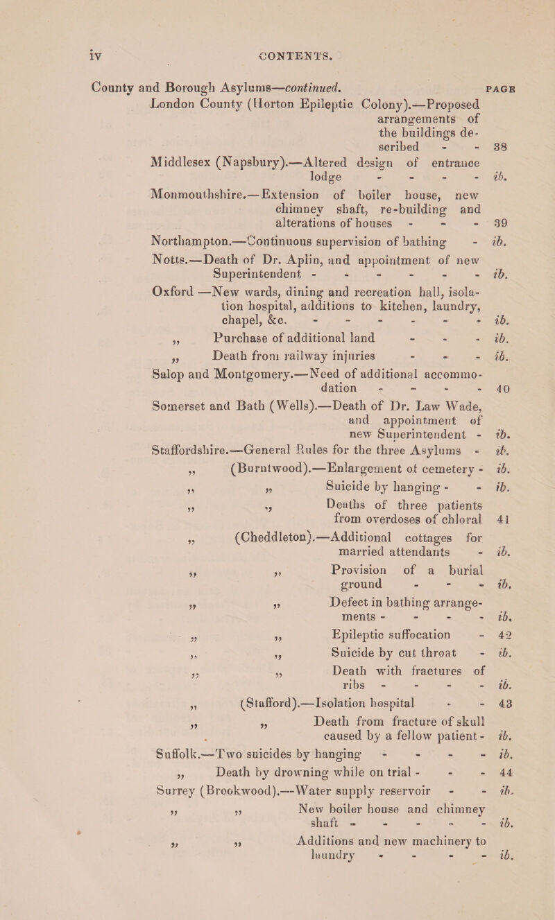 County and Borough Asylums—continued. page London County (Horton Epileptic Colony).—Proposed arrangements of the buildings de¬ scribed - - 38 Middlesex (Napsbury).—Altered design of entrance lodge - - - ib. Monmouthshire.—Extension of boiler house, new chimney shaft, re-building and alterations of houses - - 39 Northampton.—Continuous supervision of bathing - ib. Notts.—Death of Dr. Apiin, and appointment of new Superintendent ib. Oxford —New wards, dining and recreation hall, isola¬ tion hospital, additions to kitchen, laundry, chapel, &c. ----- ib. ,, Purchase of additional land - - - ib. „ Death from railway injuries - ib. Salop and Montgomery.— Need of additional accommo¬ dation - - - - 40 Somerset and Bath (Wells).—Death of Dr. Law Wade, and appointment of new Sunerintendent - ib. L Staffordshire.-—General Rules for the three Asylums - ib. ,, (Burntwood).—Enlargement of cemetery - ib. ,, „ Suicide by hanging - - ib. „ ,, Deaths of three patients from overdoses of chloral 41 „ (Cheddleton).—Additional cottages for married attendants - ib. Provision of a burial ground - ib. Defect in bathing arrange¬ ments - ib. Epileptic suffocation - 42 Suicide by cut throat - ib. Death with fractures of ribs - - - ib. „ (Stafford).—Isolation hospital * - 43 ,, „ Death from fracture of skull caused by a fellow patient - ib. Suffolk.—-Two suicides by hanging - ib. „ Death by drowning while on trial - - - 44 Surrey (Brookwood).—Water supply reservoir - - ib, „ ,, New boiler house and chimney shaft - ib. 11 17 Additions and new machinery to */