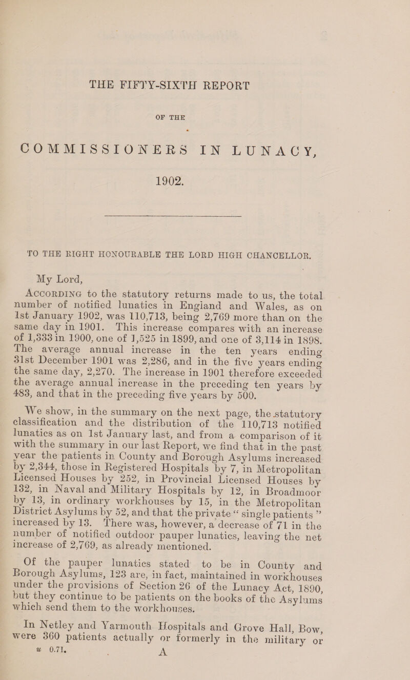 THE FIFTY-SIXTH REPORT OF THE COMMISSIONERS IN LUNACY, 1902. TO THE EIGHT HONOURABLE THE LORD HIGH CHANCELLOR. My Lord, According to the statutory returns made to us, the total number of notified lunatics in England and Wales, as on 1st January 1902, was 110,713, being 2,769 more than on the same day in 1901. This increase compares with an increase of 1,333 in 1900, one of 1,525 in 1899, and one of 3,114 in 1898. The average annual increase in the ten years ending 31st December 1901 was 2,286, and in the five years ending the same day, 2,270. The increase in 1901 therefore exceeded the average annual increase in the preceding ten years by 483, and that in the preceding five years by 500. We show, in the summary on the next page, the .statutory classification and the distribution of the 110,713 notified lunatics as on 1st January last, and from a comparison of it with the summary in our last Report, we find that in the past year the patients in. County and Borough Asylums increased by 2,344, those in Registered Hospitals by 7, in Metropolitan Licensed Houses by 252, in Provincial Licensed Houses by 132, in Naval and Military Llospitals by 12, in Broadmoor by 13, in ordinary workhouses by 15, ’in the Metropolitan District Asylums by 52, and that the private “ single patients ” increased by 13. There was, however, a decrease of 71 in the number of notified outdoor pauper lunatics, leaving the net increase of 2,769, as already mentioned. Of the pauper lunatics stated to be in County and Borough Asylums, 123 are, in fact, maintained in workhouses under the provisions of Section 26 of the Lunacy Act, 1890, but they continue to be patients on the books of the Asylums which send them to the workhouses. In Netley and Yarmouth Hospitals and Grove Hall, Bow, were 360 patients actually or formerly in the military or u 0.71. .A *