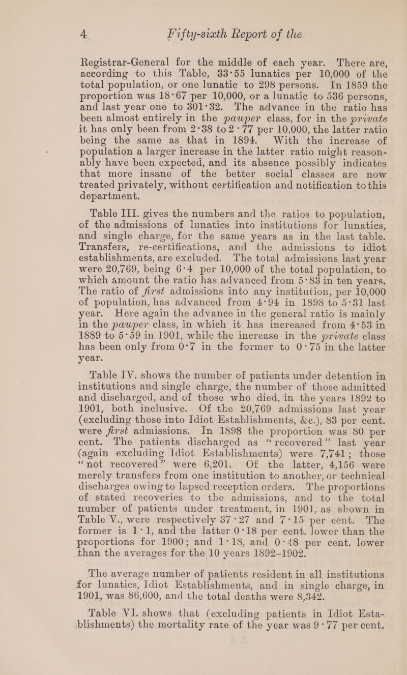 Registrar-General for the middle of each year. There are, according to this Table, 33*55 lunatics per 10,000 of the total population, or one lunatic to 298 persons. In 1859 the proportion was 18*67 per 10,000, or a lunatic to 536 persons, and last year one to 301*32. The advance in the ratio has been almost entirely in the pauper class, for in the private it has only been from 2*38 to 2 * 77 per 10,000, the latter ratio being the same as that in 1894. With the increase of population a larger increase in the latter ratio might reason¬ ably have been expected, and its absence possibly indicates that more insane of the better social classes are now treated privately, without certification and notification to this department. Table III. gives the numbers and the ratios to population, of the admissions of lunatics into institutions for lunatics, and single charge, for the same years as in the last table. Transfers, re-certifications, and the admissions to idiot establishments, are excluded. The total admissions last year were 20,769, being 6*4 per 10,000 of the total population, to which amount the ratio has advanced from 5*83 in ten years. The ratio of first admissions into any institution, per 10,000 of population, has advanced from 4*94 in 1898 to 5*31 last year. Here again the advance in the general ratio is mainly in the pauper class, in which it has increased from 4*53 in 1889 to 5*59 in 1901, while the increase in the private class has been only from 0*7 in the former to 0 * 75 in the latter year. Table IY. shows the number of patients under detention in institutions and single charge, the number of those admitted and discharged, and of those who died, in the years 1892 to 1901, both inclusive. Of the 20,769 admissions last year (excluding those into Idiot Establishments, &c.), 83 per cent, were first admissions. In 1898 the proportion was 80 per cent. The patients discharged as “ recovered ” last year (again excluding Idiot Establishments) were 7,741 ; those “not recovered” were 6,201. Of the latter, 4,156 were merely transfers from one institution to another, or technical discharges owing to lapsed reception orders. The proportions of stated recoveries to the admissions, and to the total number of patients under treatment, in 1901, as shown in Table V., were respectively 37 * 27 and 7*15 per cent. The former is 1*1, and the latter 0 * 18 per cent, lower than the proportions for 1900; and 1*18, and 0*48 per cent, lower than the averages for the 10 years 1892-1902. The average number of patients resident in all institutions for lunatics, Idiot Establishments, and in single charge, in 1901, was 86,600, and the total deaths were 8,342. Table YI. shows that (excluding patients in Idiot Esta¬ blishments) the mortality rate of the year was 9 * 77 per cent.