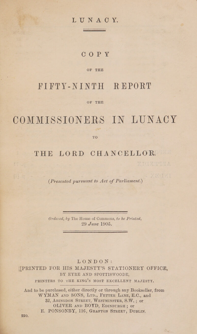 LUNACY. COPY OF THE FIFTY-NINTH REPORT OF THE COMMISSIONERS IN LUNACY TO THE LORD CHANCELLOR. (.Presented pursuant to Act of Parliament.) Ordered, by The House of Commons, to be Printedr 29 June 1905. LONDON: [[PRINTED FOR HIS MAJESTY’S STATIONERY OFFICE, BY EYRE AND SPOTT1SVYOODE, PRINTERS TO THE KING’S MOST EXCELLENT MAJESTY. And to be purchased, either directly or through any Bookseller, from WYMAN and SONS, Ltd., Fetter Lane, E.C., and 32, Abingdon Street, Westminster, S.W. ; or OLIYER and BOYD, Edinburgh ; or E. PONSONBY, 116, Grafton Street, Dublin. 220.