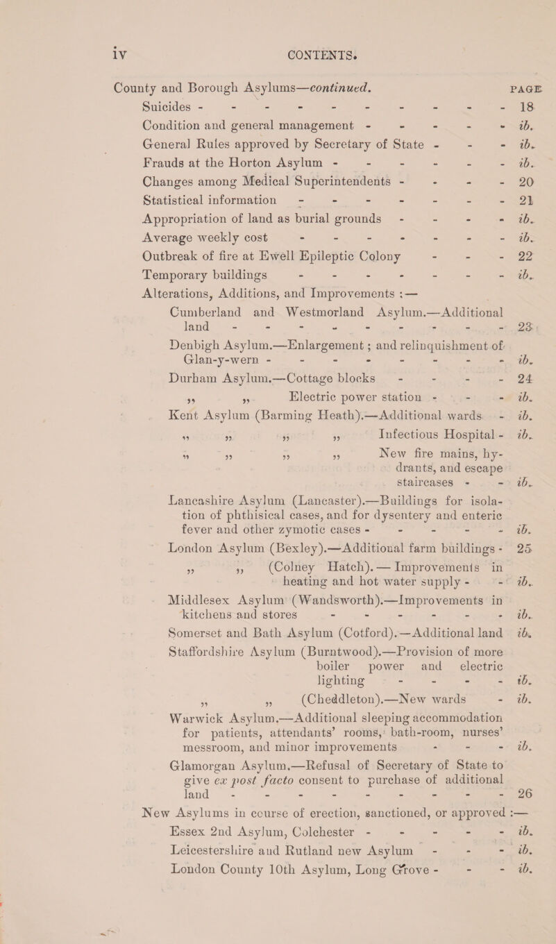 County and Borough Asylums—continued. Suicides ---------- Condition and general management - Genera] Rules approved by Secretary of State - Frauds at the Horton Asylum ------ Changes among Medical Superintendents - Statistical information ------- Appropriation of land as burial grounds - Average weekly cost ------- Outbreak of fire at Ewell Epileptic Colouy - Temporary buildings ------- Alterations, Additions, and Improvements ; — Cumberland and Westmorland Asylum.—Additional land --------- Denbigh Asylum.—Enlargement; and relinquishment of Glan-y-wern -------- Durham Asylum.—Cottage blocks - ,, „ Electric power station - - - Kent Asylum (Barming Heath).—Additional wards „ „ ,, Infectious Hospital - ,, ,, ,, New fire mains, hy¬ drants, and escape staircases - n 11 Lancashire Asylum (Lancaster).—Buildings for isola¬ tion of phthisical cases, and for dysentery and enteric fever and other zymotic cases - London Asylum (Bexley).-—Additional farm buildings - ,, ,, (Colney Hatch). — Improvements in heating and hot water supply - Middlesex Asylum (Wandsworth).—Improvements in kitchens and stores ------ Somerset and Bath Asylum (Cotford).—Additional land Staffordshire Asylum (Burntwood).—Provision of more boiler power and electric lighting - „ „ (Cheddleton).—New wards Warwick Asylum.—Additional sleeping accommodation for patients, attendants’ rooms, bath-room, nurses’ messroom, and minor improvements - Glamorgan Asylum.—Refusal of Secretary of State to give ex post facto consent to purchase of additional land --------- New Asylums in course of erection, sanctioned, or approved Essex 2nd Asylum, Colchester - - - - - Leicestershire aud Rutland new Asylum - PAGE 18 ib. ib. ib. 20 21 ib. ib. 22 ib. 28 ib. 24 ib« ib. ib. ib. ib. 25 ib. ib. ib4 ib. ib. ib. 26 ib. ib.