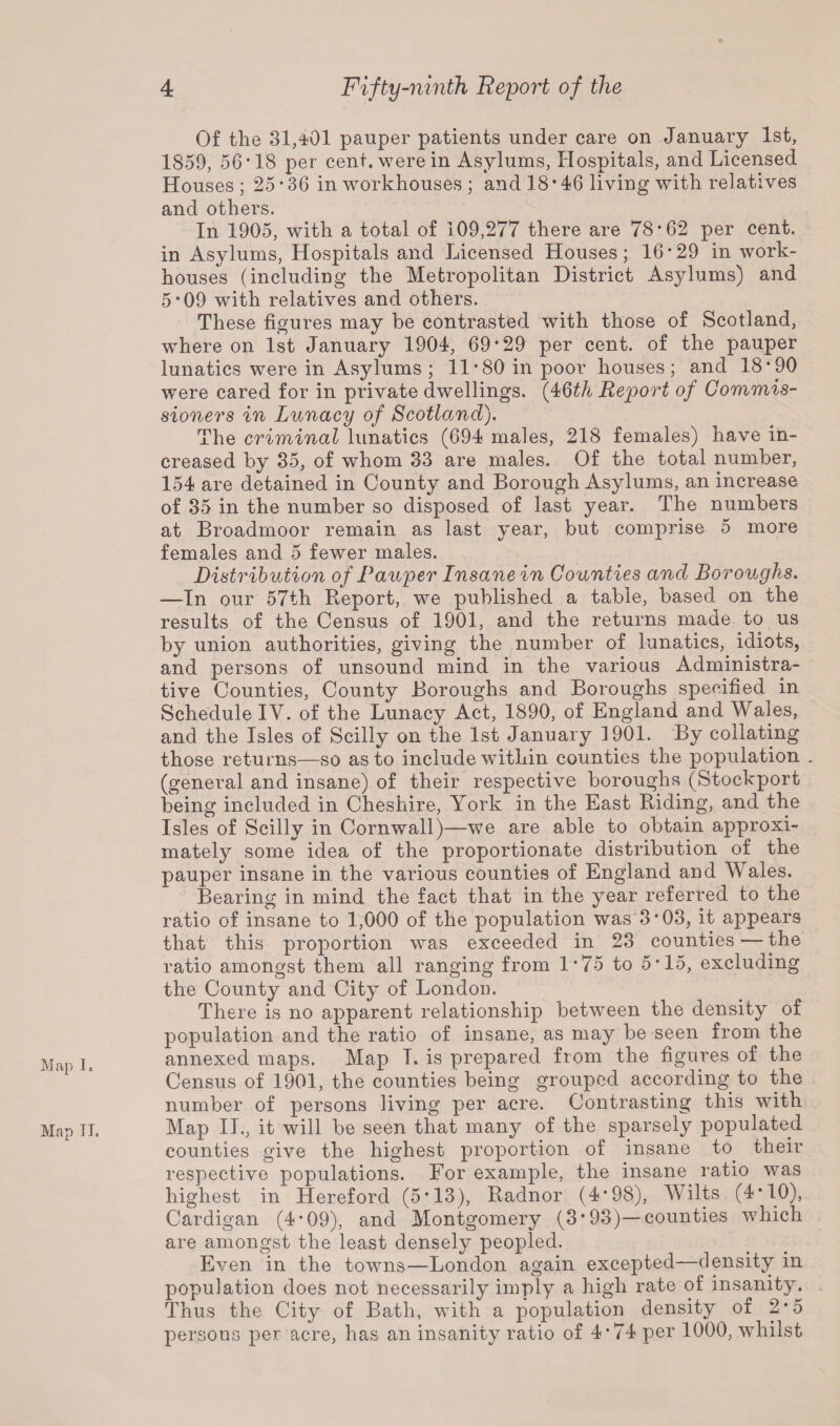 M ap I, Map IT. * Of the 31,401 pauper patients under care on January 1st, 1859, 56’18 per cent, were in Asylums, Hospitals, and Licensed Houses ; 25*36 in workhouses ; and 18*46 living with relatives and others. In 1905, with a total of 109,277 there are 78*62 per cent, in Asylums, Hospitals and Licensed Houses; 16*29 in work- houses (including the Metropolitan District Asylums) and 5*09 with relatives and others. These figures may be contrasted with those of Scotland, where on 1st January 1904, 69*29 per cent, of the pauper lunatics were in Asylums ; 11*80 in poor houses; and 18*90 were cared for in private dwellings. (4Qth Report of Commis¬ sioners in Lunacy of Scotland). The criminal lunatics (694 males, 218 females) have in¬ creased by 35, of whom 33 are males. Of the total number, 154 are detained in County and Borough Asylums, an increase of 35 in the number so disposed of last year. The numbers at Broadmoor remain as last year, but comprise 5 more females and 5 fewer males. Distribution of Pauper Insane in Counties and Boroughs. -—In our 57th Report, we published a table, based on the results of the Census of 1901, and the returns made to us by union authorities, giving the number of lunatics, idiots, and persons of unsound mind in the various Administra¬ tive Counties, County Boroughs and Boroughs specified in Schedule IY. of the Lunacy Act, 1890, of England and Wales, and the Isles of Scilly on the 1st January 1901. By collating those returns—so as to include within counties the population . (general and insane) of their respective boroughs (Stockport being included in Cheshire, York in the East Riding, and the Isles of Scilly in Cornwall)—we are able to obtain approxi¬ mately some idea of the proportionate distribution of the pauper insane in the various counties of England and Wales. Bearing in mind the fact that in the year referred to the ratio of insane to 1,000 of the population was 3*03, it appears that this proportion was exceeded in 23 counties — the ratio amongst them all ranging from 1*75 to 5*15, excluding the County and City of London. There is no apparent relationship between the density of population and the ratio of insane, as may be seen from the annexed maps. Map I. is prepared from the figures of the Census of 1901, the counties being grouped according to the number of persons living per acre. Contrasting this with Map II., it will be seen that many of the sparsely populated counties give the highest proportion of insane to. their respective populations. For example, the insane ratio was highest in Hereford (5*13), Radnor (4*98), Wilts (4*10), Cardigan (4*09), and Montgomery (3*93)—counties which are amongst the least densely peopled. Even in the towns—London again excepted—density in population does not necessarily imply a high rate of insanity. Thus the City of Bath, with a population density of 2*5 persons per acre, has an insanity ratio of 4*74 per 1000, whilst