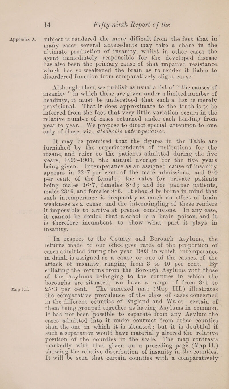 Appendix A. Map III. subject is rendered the more difficult from the fact that in many cases several antecedents may take a share in the ultimate production of insanity, whilst in other cases the agent immediately responsible for the developed disease has also been the primary cause of that impaired resistance which has so weakened the brain as to render it liable to disordered function from comparatively slight cause. Although, then, we publish as usual a list of “ the causes of insanity ” in which these are given under a limited number of headings, it must be understood that such a list is merely provisional. That it does approximate to the truth is to be inferred from the fact that very little variation occurs in the relative number of cases returned under each heading from year to year. We propose to direct special attention to one only of these, viz., alcoholic intemperance. It may be premised that the figures in the Table are furnished by the superintendents of institutions for the insane, and refer to the patients admitted during the five years, 1899-1903, the annual average for the five years being given. Intemperance as an assigned cause of insanity appears in 22*7 per cent, of the male admissions, and 9*4 per cent, of the female; the rates for private patients being males 16‘7, females 8*6; and for pauper patients,, males 23 *6, and females 9*6. It should be borne in mind that such intemperance is frequently as much an effect of brain weakness as a cause, and the intermingling of these renders it impossible to arrive at precise conclusions. In any case, it cannot be denied that alcohol is a brain poison, and it is therefore incumbent to show what part it plays in insanity. In respect to the County and Borough Asylums, the returns made to our office give rates of the proportion of cases admitted during the year 1903, in which intemperance in drink is assigned as a cause, or one of the causes, of the attack of insanity, ranging from 3 to 40 per cent. By collating the returns from the Borough Asylums with those of the Asylums belonging to the counties in which the boroughs are situated, we have a range of from 3*1 to 25*3 per cent. The annexed map (Map III.) illustrates the comparative prevalence of the class of cases concerned in the different counties of England and Wales—certain of them being grouped together as having Asylums in common. It has not been possible to separate from any Asylum the cases admitted into it under contract from other counties than the one in which it is situated ; but it is doubtful if such a separation would have materially altered the relative position of the counties in the scale. The map contrasts markedly with that given on a preceding page (Map II.) showing the relative distribution of insanity in the counties. It will be seen that certain counties with a comparatively