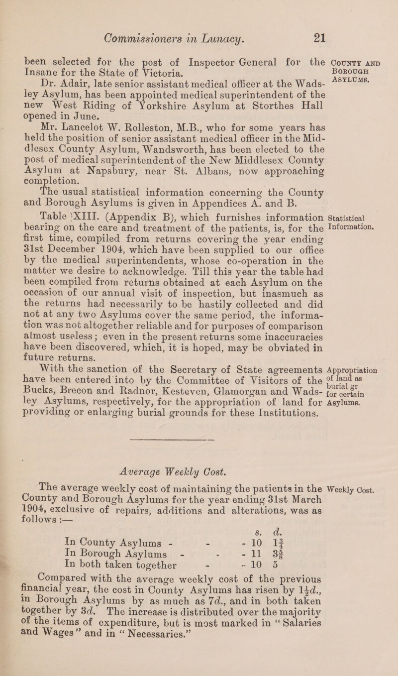 been selected for the post of Inspector General for the County and Insane for the State of Victoria. asylu&H Dr. Adair, late senior assistant medical officer at the Wads- SYLUMS« ley Asylum, has been appointed medical superintendent of the new West Riding of Yorkshire Asylum at Storthes Hall opened in June, Mr. Lancelot W. Rolleston, M.B., who for some years has held the position of senior assistant medical officer in the Mid¬ dlesex County Asylum, Wandsworth, has been elected to the post of medical superintendent of the New Middlesex County Asylum at Napsbury, near St. Albans, now approaching completion. The usual statistical information concerning the County and Borough Asylums is given in Appendices A. and B. Table 'XIII. (Appendix B), which furnishes information Statistical bearing on the care and treatment of the patients, is, for the Information, first time, compiled from returns covering the year ending 31st December 1904, which have been supplied to our office by the medical superintendents; whose co-operation in the matter we desire to acknowledge. Till this year the table had been compiled from returns obtained at each Asylum on the occasion of our annual visit of inspection, but inasmuch as the returns had necessarily to be hastily collected and did not at any two Asylums cover the same period, the informa¬ tion was not altogether reliable and for purposes of comparison almost useless ; even in the present returns some inaccuracies have been discovered, which, it is hoped, may be obviated in future returns. With the sanction of the Secretary of State agreements Appropriation have been entered into by the Committee of Visitors of the ^f land as Bucks, Brecon and Radnor, Kesteven, Glamorgan and Wads- {^certain ley Asylums, respectively, for the appropriation of land for Asylums, providing or enlarging burial grounds for these Institutions. Average Weekly Cost. The average weekly cost of maintaining the patients in the Weekly Cost. County and Borough Asylums for the year ending 31st March 1904, exclusive of repairs, additions and alterations, was as follows :—* s. d. In County Asylums - - - 10 1 j In Borough Asylums - - - 11 3| In both taken together - - 10 5 Compared with the average weekly cost of the previous financial year, the cost in County Asylums has risen by 1 \d., in Borough Asylums by as much as 7d.} and in both taken together by 3d. The increase is distributed over the majority of the items of expenditure, but is most marked in “ Salaries and Wages*’ and in “ Necessaries.”